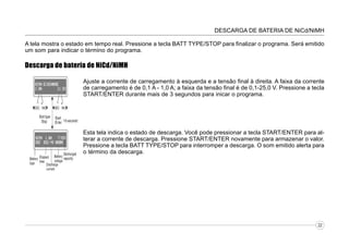 DESCARGA DE BATERIA DE NiCd/NiMH
A tela mostra o estado em tempo real. Pressione a tecla BATT TYPE/STOP para finalizar o programa. Será emitido
um som para indicar o término do programa.

Descarga de bateria de NiCd/NiMH
Ajuste a corrente de carregamento à esquerda e a tensão final à direita. A faixa da corrente
de carregamento é de 0,1 A - 1,0 A; a faixa da tensão final é de 0,1-25,0 V. Pressione a tecla
START/ENTER durante mais de 3 segundos para inicar o programa.

Esta tela indica o estado de descarga. Você pode pressionar a tecla START/ENTER para alterar a corrente de descarga. Pressione START/ENTER novamente para armazenar o valor.
Pressione a tecla BATT TYPE/STOP para interromper a descarga. O som emitido alerta para
o término da descarga.

22

 