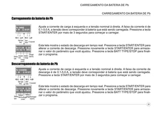 CARREGAMENTO DA BATERIA DE Pb
CARREGAMENTO DA BATERIA DE Pb

Carregamento da bateria de Pb
Ajuste a corrente de carga à esquerda e a tensão nominal à direita. A faixa da corrente é de
0,1-5,0 A, a tensão deve corresponder à bateria que está sendo carregada. Pressione a tecla
START/ENTER por mais de 3 segundos para começar a carregar.

Esta tela mostra o estado de descarga em tempo real. Pressione a tecla START/ENTER para
alterar a corrente de descarga. Pressione novamente a tecla START/ENTER para armazenar o valor do parâmetro que você ajustou. Pressione a tecla BATT TYPE/STOP para finalizar o programa.

Descarregamento da bateria de Pb
Ajuste a corrente de carga à esquerda e a tensão nominal à direita. A faixa da corrente de
descarga é de 0,1-5,0 A, a tensão deve corresponder à bateria que está sendo carregada.
Pressione a tecla START/ENTER por mais de 3 segundos para começar a carregar.

Esta tela mostra o estado de descarga em tempo real. Pressione a tecla START/ENTER para
alterar a corrente de descarga. Pressione novamente a tecla START/ENTER para armazenar o valor do parâmetro que você ajustou. Pressione a tecla BATT TYPE/STOP para finalizar o programa.
24

 