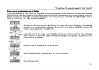 PROGRAMA DE ARMAZENAMENTO DE DADOS

Programa de armazenamento de dados
Para sua conveniência, o B6 possui um programa de armazenamento e entrada de dados. Ele pode armazenar os
dados de cinco baterias representando as respectivas especificações das baterias. Você pode recuperar esses dados ao carregar ou descarregar sem ajustar o programa novamente. Pressione a tecla START/ENTER para fazê-la
piscar, e use INC ou DEC para ajustar o parâmetro.

O ajuste do parâmetro na tela não afetará o processo de carga e descarga. Eles somente
apresentam a especificação da bateria. O exemplo é uma bateria de NiMH, incluindo 12
células, cuja capacidade é de 3000 mAh.
Ajuste da corrente de carga na modalidade manual, ou limite da corrente na modalidade
auto. Pressione as teclas INC e DEC simultaneamente para fazer o campo de corrente piscar
para trocar de modalidade.

Ajusta a corrente de descarga e a tensão final.

Ajusta a seqüência de carga/descarga e o número de ciclos.

Salvando os dados.
25

 