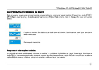 PROGRAMA DE CARREGAMENTO DE DADOS

Programa de carregamento de dados
Este programa serve para carregar dados armazenados no programa “salvar dados”. Pressione a tecla START/
ENTER para fazer o campo de dados piscar e pressione INC ou DEC durante mais de 3 segundos para carregar os
dados.

Escolha o número dos dados que você quer recuperar. Os dados que você quer recuperar
serão mostrados.

Carregando os dados.

Programa de informações variadas
Você pode requisitar informações variadas na tela de LCD durante o processo de carga e descarga. Pressione a
tecla DEC, o carregador mostrará o ajuste de usuário. Você pode pressionar a tecla INC para monitorar a tensão de
cada célula enquanto a bateria estiver conectada a cada porta do carregador.

26

 