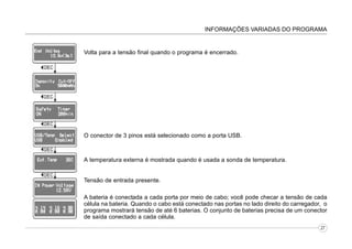 INFORMAÇÕES VARIADAS DO PROGRAMA

Volta para a tensão final quando o programa é encerrado.

O conector de 3 pinos está selecionado como a porta USB.

A temperatura externa é mostrada quando é usada a sonda de temperatura.
Tensão de entrada presente.
A bateria é conectada a cada porta por meio de cabo; você pode checar a tensão de cada
célula na bateria. Quando o cabo está conectado nas portas no lado direito do carregador, o
programa mostrará tensão de até 6 baterias. O conjunto de baterias precisa de um conector
de saída conectado a cada célula.
27

 