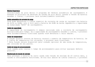 ASPECTOS ESPECIAIS
Máxima Segurança
Sensibilidade do pico delta: O programa de término automático de carregamento é
baseado no princípio da detecção da tensão de pico delta. Quando a tensão da bateria
exceder o limiar, o processo será automaticamente terminado.
Limite automático da corrente de carga
Você pode determinar o limite superior da corrente de carga ao carregar sua bateria
de NiCd ou NiMH; isto é útil para a bateria de NiMH de baixa impedância e capacidade
na modalidade “AUTO” de carregamento.
Limite de capacidade
A capacidade de carregamento é sempre calculada como a corrente de carregamento
multiplicada pelo tempo. Se a capacidade de carregamento exceder o limite, o processo
será automaticamente finalizado quando você determina o valor máximo.
Limiar de temperatura*
A reação química interna da bateria causará o aumento de temperatura da bateria. Se
o limite de temperatura for atingido, o processo será finalizado.
* Esta função estará disponível pela conexão opcional de uma sonda de temperatura,
não incluída em seu pacote.
Limite do tempo de processamento
Você também pode limitar o tempo de processamento para evitar qualquer defeito
possível.
Monitoração da tensão de entrada
Para proteger a bateria do carro usada como tensão de entrada de CC contra dano, a
tensão é continuamente monitorada. Se ela cair abaixo do limite inferior, o processo
03

 