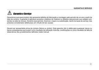 GARANTIA E SERVIÇO

!

Garantia e Serviço

Garantimos que esse produto não apresenta defeitos de fabricação e montagem pelo período de um ano a partir da
data da compra. A garantia é aplicável somente a defeitos de material ou defeitos operacionais que estejam presentes na data da compra. Durante esse período, faremos o reparo ou substituição, isento de taxas de serviço, dos
produtos considerados defeituosos em virtude de tais causas.
Deverá ser apresentada prova da compra (fatura ou recibo). Esta garantia não é válida para quaisquer danos ou
danos subseqüentes que surjam como resultado de utilização indevida, modificações ou como resultado de falta de
observância dos procedimentos definidos neste manual.

30

 