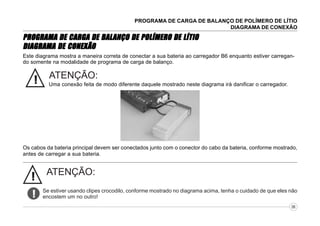 PROGRAMA DE CARGA DE BALANÇO DE POLÍMERO DE LÍTIO
DIAGRAMA DE CONEXÃO

BALANÇO
PROGRAMA DE CARGA DE BAL ANÇO DE POLÍMERO DE LÍTIO
CONEXÃO
DIAGRAMA DE CONEX ÃO
Este diagrama mostra a maneira correta de conectar a sua bateria ao carregador B6 enquanto estiver carregando somente na modalidade de programa de carga de balanço.

!

ATENÇÃO:
Uma conexão feita de modo diferente daquele mostrado neste diagrama irá danificar o carregador.

Os cabos da bateria principal devem ser conectados junto com o conector do cabo da bateria, conforme mostrado,
antes de carregar a sua bateria.

!
!

ATENÇÃO:
Se estiver usando clipes crocodilo, conforme mostrado no diagrama acima, tenha o cuidado de que eles não
encostem um no outro!
06

 