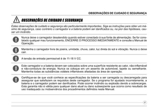 OBSERVAÇÕES DE CUIDADO E SEGURANÇA

!

OBSERVAÇÕES DE CUIDADO E SEGURANÇA

Estas observações de cuidado e segurança são particularmente importantes. Siga as instruções para obter um máximo de segurança, caso contrário o carregador e a bateria podem ser danificados ou, na pior das hipóteses, causar um incêndio.

!

Nunca deixe o carregador desatendido quando estiver conectado à sua fonte de alimentação. Se for constatado qualquer mau funcionamento, ENCERRE O PROCESSO IMEDIATAMENTE e consulte o Manual de
Operação.

!

Mantenha o carregador livre de poeira, umidade, chuva, calor, luz direta do sol e vibração. Nunca o deixe
cair.

!

A tensão de entrada permissível é de 11-18 V CC.

!

Este carregador e a bateria devem ser colocados sobre uma superfície resistente ao calor, não-inflamável
e não-condutura de energia. Nunca os coloque em um assento de automóvel, tapete ou semelhante.
Mantenha todas as substâncias voláteis inflamáveis afastadas da área de operação.

!

Certifique-se de que você conhece as especificações da bateria a ser carregada ou descarregada para
assegurar que satisfazem os requisitos deste carregador. Se o programa for ajustado incorretamente, a
bateria e o carregador podem ser danificados. Pode ocorrer incêndio ou explosão devido a sobrecargas.
Esta garantia não é válida para qualquer dano atual ou dano subseqüente que ocorra como resultado de
uso inadequado ou inobservância dos procedimentos definidos neste Manual.

07

 