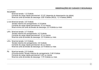 OBSERVAÇÕES DE CUIDADO E SEGURANÇA
NiCd/NiMH
Nível de tensão: 1,2 V/célula
Corrente de carga rápida permissível: 1C-2C (depende do desempenho da célula)
Nível de corte da tensão de descarga: 0,85 V/célula (NiCd), 1,0 V/célula (NiMH).
Li-íon Nível de tensão: 3,6 V/célula
Tensão máxima de carregamento: 4,1V/célula
Corrente de carga rápida permissível: 1C ou menos
Nível mínimo de corte da tensão de descarga: 2,5 V/célula ou mais.
LiPo Nível de tensão: 3,7 V/célula
Tensão máxima de carregamento: 4,2 V/célula
Corrente de carga rápida permissível: 1C ou menos
Nível de corte da tensão de descarga: 3,0 V/célula ou mais
LiFe Nível de tensão: 3,3 V/célula
Tensão máxima de carregamento: 3,6 V/célula
Corrente de carga rápida permissível: 4C ou menos
Nível de corte da tensão de descarga: 2,0 V/célula ou mais
Pb

Nível de tensão: 2,0 V/célula
(Chumbo-ácido) Tensão máxima de carregamento: 2,46 V/célula
Corrente de carga rápida permissível: 0,4C ou menos
Nível de corte da tensão de descarga: 1,75 V/célula ou mais

08

 