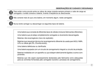 OBSERVAÇÕES DE CUIDADO E SEGURANÇA

!

Para evitar curto-cuicuito entre os cabos de carga conecte sempre primeiro o cabo de carga ao
carregador, e então conecte a bateria. Inverta a seqüência ao desconectar.

!

Não conecte mais do que uma bateria, em momento algum, neste carregador.

!

Nunca tente carregar ou descarregar os seguintes tipos de bateria.

Uma bateria que consista de diferentes tipos de células (inclusive fabricantes diferentes).
Uma bateria que já esteja completamente carregada ou levemente descarregada.
Baterias não-recarregáveis (risco de explosão).
Baterias que requeiram técnica de recarregamento diferente da usada para NiCd, NiMh,
LiPo ou célula gel (Pb, Chumbo-ácido).
Uma bateria defeituosa ou danificada.
Uma bateria equipada com um circuito de carregamento integral ou circuito de proteção.
Baterias instaladas em um aparelho ou que estejam eletricamente ligadas a outros componentes.
Baterias que não sejam expressamente declaradas pelo fabricante como adequadas
para as correntes fornecidas pelo carregador durante o processo de carregamento.
09

 