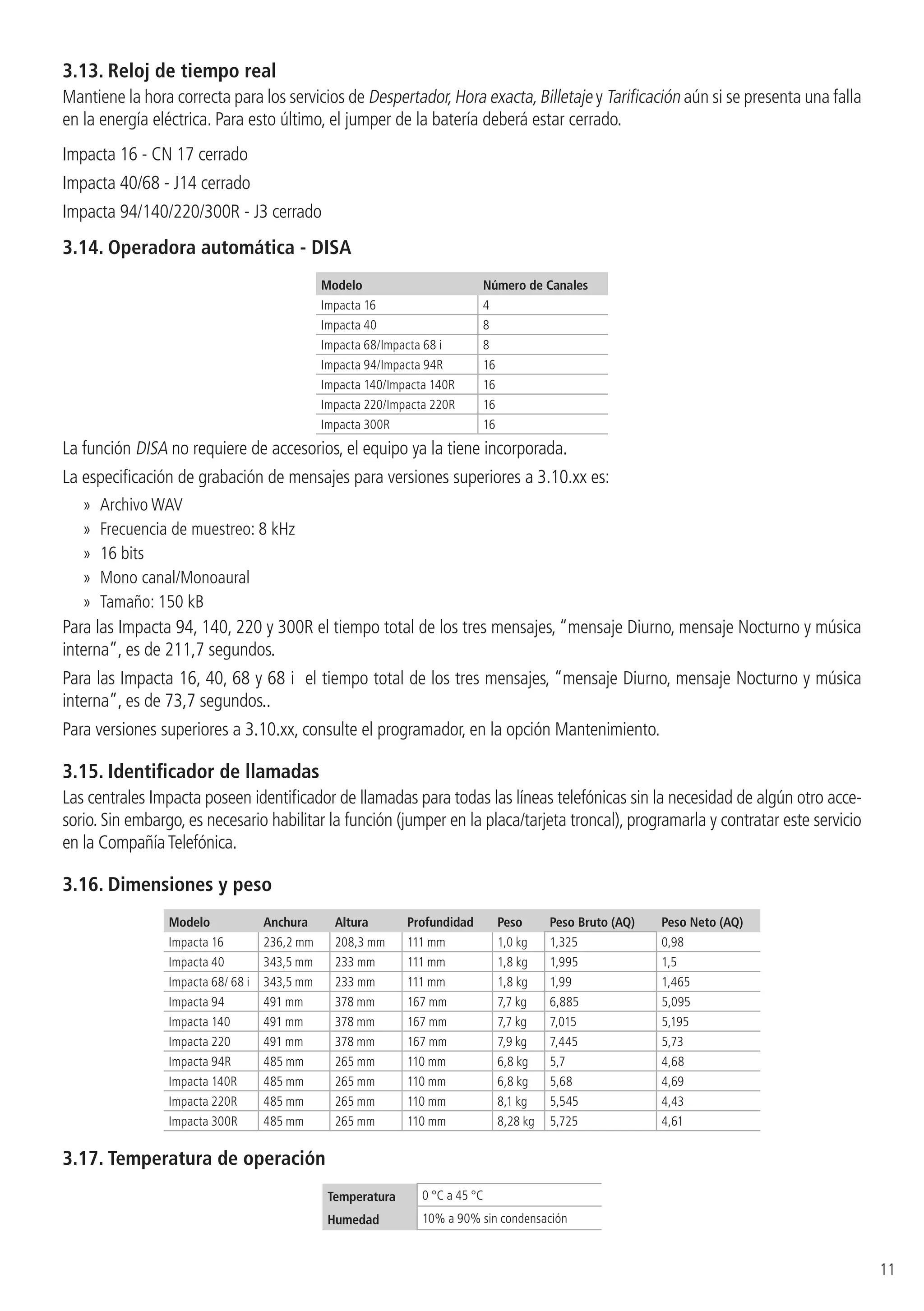 11
3.13.  Reloj de tiempo real
Mantiene la hora correcta para los servicios de Despertador,Hora exacta,Billetaje y Tarificación aún si se presenta una falla
en la energía eléctrica. Para esto último, el jumper de la batería deberá estar cerrado.
Impacta 16 - CN 17 cerrado
Impacta 40/68 - J14 cerrado
Impacta 94/140/220/300R - J3 cerrado
3.14.  Operadora automática - DISA
Modelo Número de Canales
Impacta 16 4
Impacta 40 8
Impacta 68/Impacta 68 i 8
Impacta 94/Impacta 94R 16
Impacta 140/Impacta 140R 16
Impacta 220/Impacta 220R 16
Impacta 300R 16
La función DISA no requiere de accesorios, el equipo ya la tiene incorporada.
La especificación de grabación de mensajes para versiones superiores a 3.10.xx es:
»» Archivo WAV
»» Frecuencia de muestreo: 8 kHz
»» 16 bits
»» Mono canal/Monoaural
»» Tamaño: 150 kB
Para las Impacta 94, 140, 220 y 300R el tiempo total de los tres mensajes, “mensaje Diurno, mensaje Nocturno y música
interna”, es de 211,7 segundos.
Para las Impacta 16, 40, 68 y 68 i el tiempo total de los tres mensajes, “mensaje Diurno, mensaje Nocturno y música
interna”, es de 73,7 segundos..
Para versiones superiores a 3.10.xx, consulte el programador, en la opción Mantenimiento.
3.15.  Identificador de llamadas
Las centrales Impacta poseen identificador de llamadas para todas las líneas telefónicas sin la necesidad de algún otro acce-
sorio. Sin embargo, es necesario habilitar la función (jumper en la placa/tarjeta troncal), programarla y contratar este servicio
en la CompañíaTelefónica.
3.16.  Dimensiones y peso
Modelo Anchura Altura Profundidad Peso Peso Bruto (AQ) Peso Neto (AQ)
Impacta 16 236,2 mm 208,3 mm 111 mm 1,0 kg 1,325 0,98
Impacta 40 343,5 mm 233 mm 111 mm 1,8 kg 1,995 1,5
Impacta 68/ 68 i 343,5 mm 233 mm 111 mm 1,8 kg 1,99 1,465
Impacta 94 491 mm 378 mm 167 mm 7,7 kg 6,885 5,095
Impacta 140 491 mm 378 mm 167 mm 7,7 kg 7,015 5,195
Impacta 220 491 mm 378 mm 167 mm 7,9 kg 7,445 5,73
Impacta 94R 485 mm 265 mm 110 mm 6,8 kg 5,7 4,68
Impacta 140R 485 mm 265 mm 110 mm 6,8 kg 5,68 4,69
Impacta 220R 485 mm 265 mm 110 mm 8,1 kg 5,545 4,43
Impacta 300R 485 mm 265 mm 110 mm 8,28 kg 5,725 4,61
3.17.  Temperatura de operación
Temperatura 0 °C a 45 °C
Humedad 10% a 90% sin condensación
 