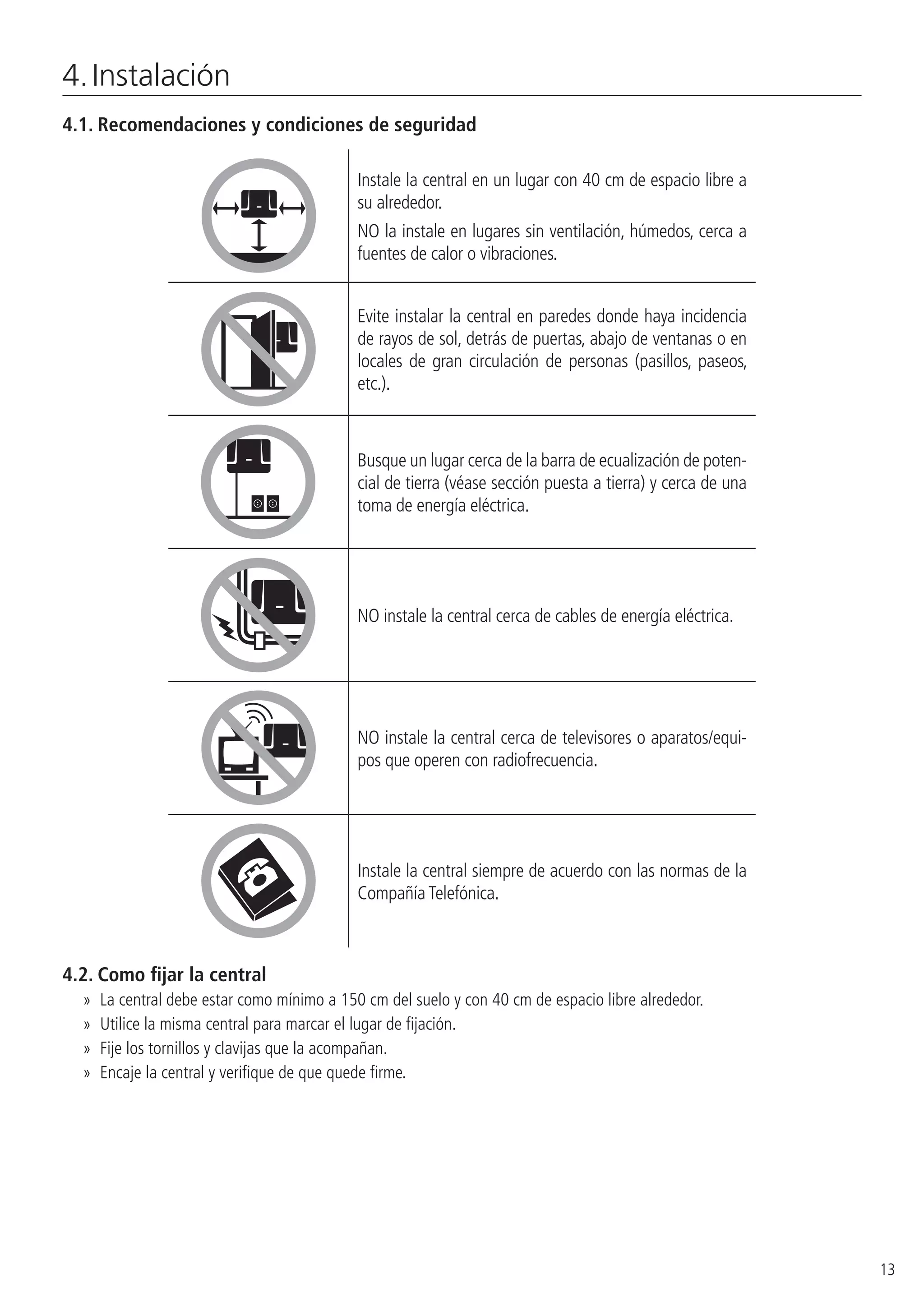 13
4. Instalación
4.1.  Recomendaciones y condiciones de seguridad
Instale la central en un lugar con 40 cm de espacio libre a
su alrededor.
NO la instale en lugares sin ventilación, húmedos, cerca a
fuentes de calor o vibraciones.
Evite instalar la central en paredes donde haya incidencia
de rayos de sol, detrás de puertas, abajo de ventanas o en
locales de gran circulación de personas (pasillos, paseos,
etc.).
Busque un lugar cerca de la barra de ecualización de poten-
cial de tierra (véase sección puesta a tierra) y cerca de una
toma de energía eléctrica.
NO instale la central cerca de cables de energía eléctrica.
NO instale la central cerca de televisores o aparatos/equi-
pos que operen con radiofrecuencia.
Instale la central siempre de acuerdo con las normas de la
Compañía Telefónica.
4.2.  Como fijar la central
»» La central debe estar como mínimo a 150 cm del suelo y con 40 cm de espacio libre alrededor.
»» Utilice la misma central para marcar el lugar de fijación.
»» Fije los tornillos y clavijas que la acompañan.
»» Encaje la central y verifique de que quede firme.
 
