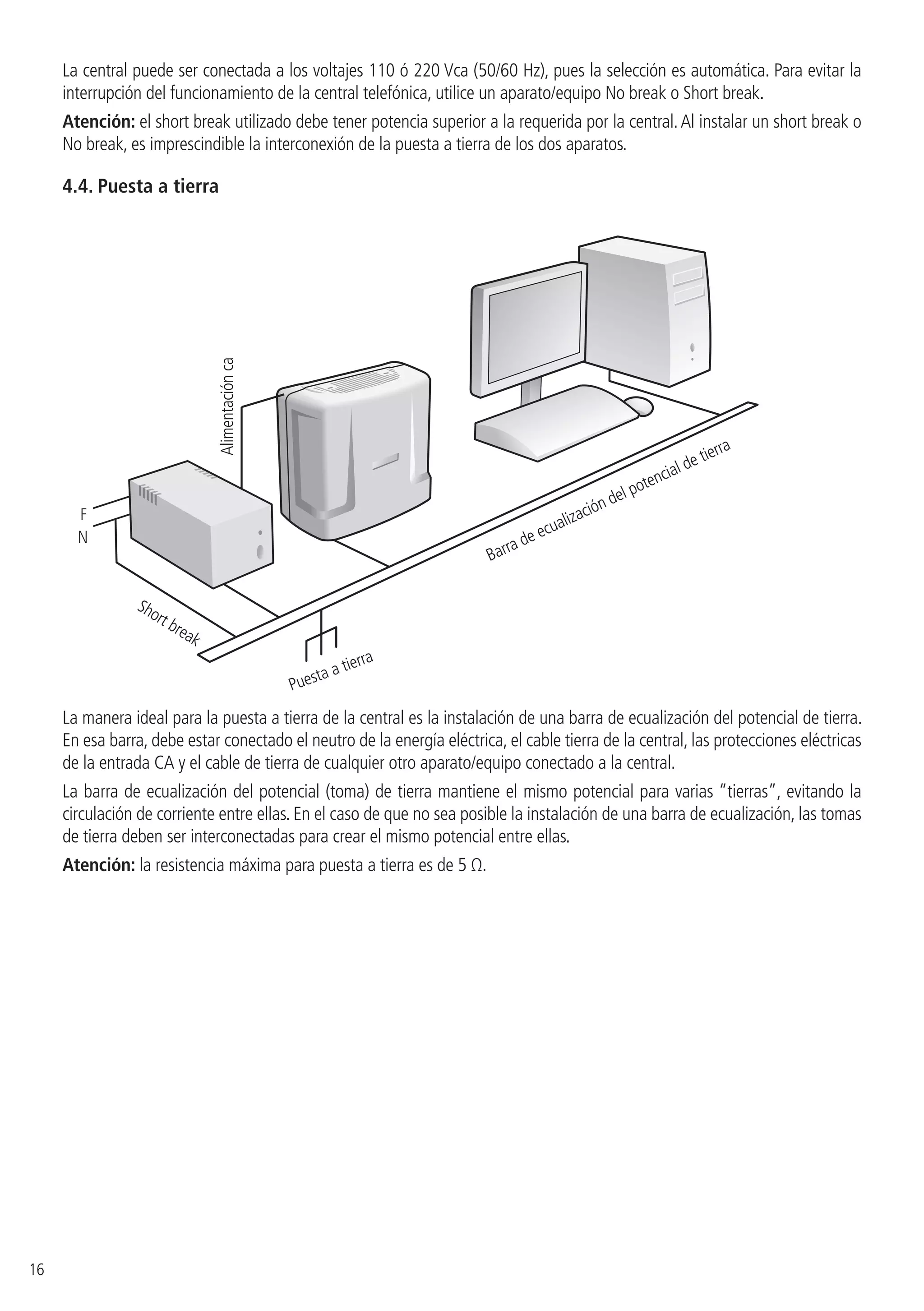 16
La central puede ser conectada a los voltajes 110 ó 220 Vca (50/60 Hz), pues la selección es automática. Para evitar la
interrupción del funcionamiento de la central telefónica, utilice un aparato/equipo No break o Short break.
Atención: el short break utilizado debe tener potencia superior a la requerida por la central.Al instalar un short break o
No break, es imprescindible la interconexión de la puesta a tierra de los dos aparatos.
4.4.  Puesta a tierra
F
N
Short break
Alimentaciónca
Puesta a tierra
Barra de ecualización del potencial de tierra
La manera ideal para la puesta a tierra de la central es la instalación de una barra de ecualización del potencial de tierra.
En esa barra, debe estar conectado el neutro de la energía eléctrica, el cable tierra de la central, las protecciones eléctricas
de la entrada CA y el cable de tierra de cualquier otro aparato/equipo conectado a la central.
La barra de ecualización del potencial (toma) de tierra mantiene el mismo potencial para varias “tierras”, evitando la
circulación de corriente entre ellas. En el caso de que no sea posible la instalación de una barra de ecualización, las tomas
de tierra deben ser interconectadas para crear el mismo potencial entre ellas.
Atención: la resistencia máxima para puesta a tierra es de 5 Ω.
 