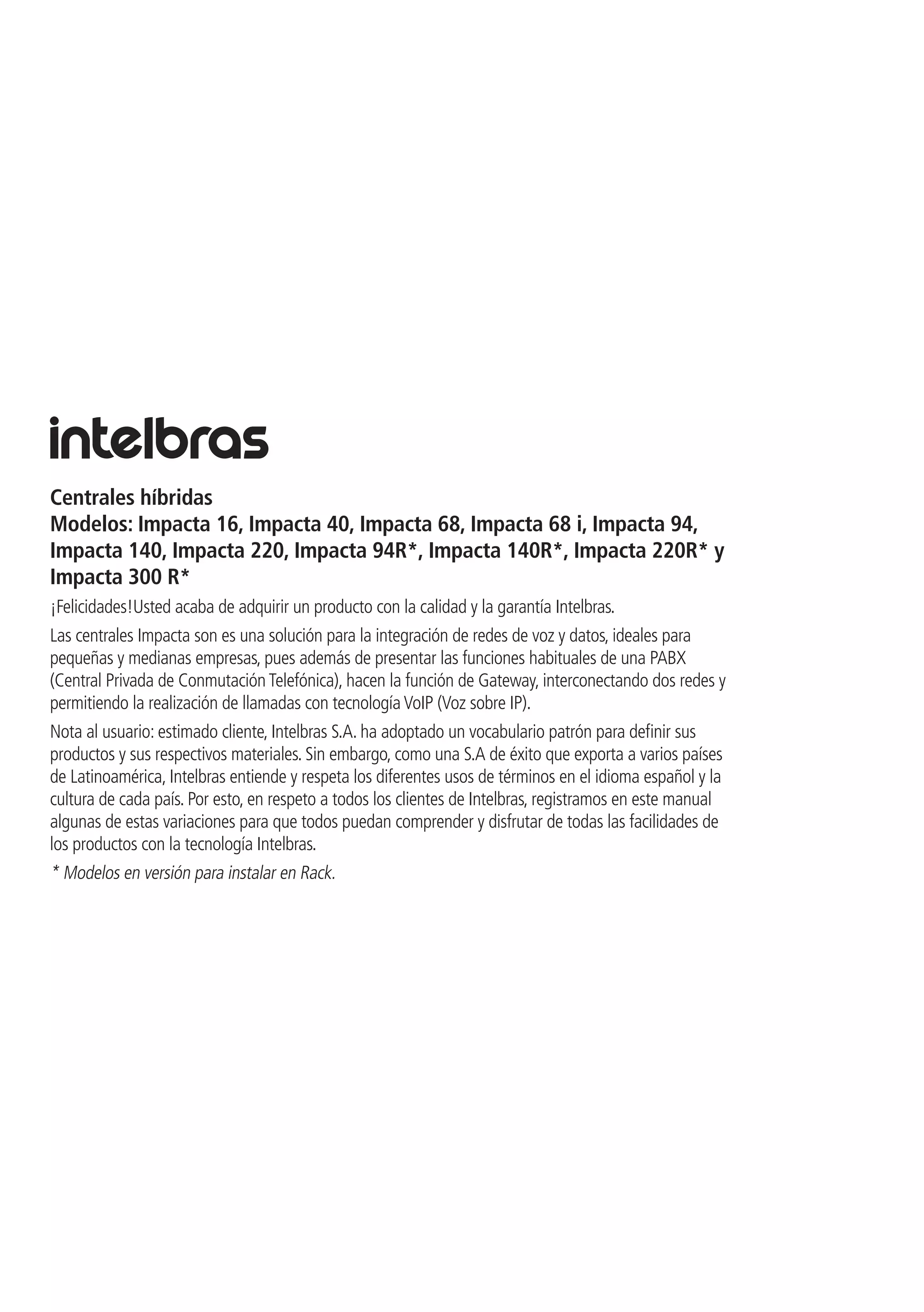Centrales híbridas
Modelos: Impacta 16, Impacta 40, Impacta 68, Impacta 68 i, Impacta 94,
Impacta 140, Impacta 220, Impacta 94R*, Impacta 140R*, Impacta 220R* y
Impacta 300 R*
¡Felicidades!Usted acaba de adquirir un producto con la calidad y la garantía Intelbras.
Las centrales Impacta son es una solución para la integración de redes de voz y datos, ideales para
pequeñas y medianas empresas, pues además de presentar las funciones habituales de una PABX
(Central Privada de Conmutación Telefónica), hacen la función de Gateway, interconectando dos redes y
permitiendo la realización de llamadas con tecnología VoIP (Voz sobre IP).
Nota al usuario: estimado cliente, Intelbras S.A. ha adoptado un vocabulario patrón para definir sus
productos y sus respectivos materiales. Sin embargo, como una S.A de éxito que exporta a varios países
de Latinoamérica, Intelbras entiende y respeta los diferentes usos de términos en el idioma español y la
cultura de cada país. Por esto, en respeto a todos los clientes de Intelbras, registramos en este manual
algunas de estas variaciones para que todos puedan comprender y disfrutar de todas las facilidades de
los productos con la tecnología Intelbras.
* Modelos en versión para instalar en Rack.
 