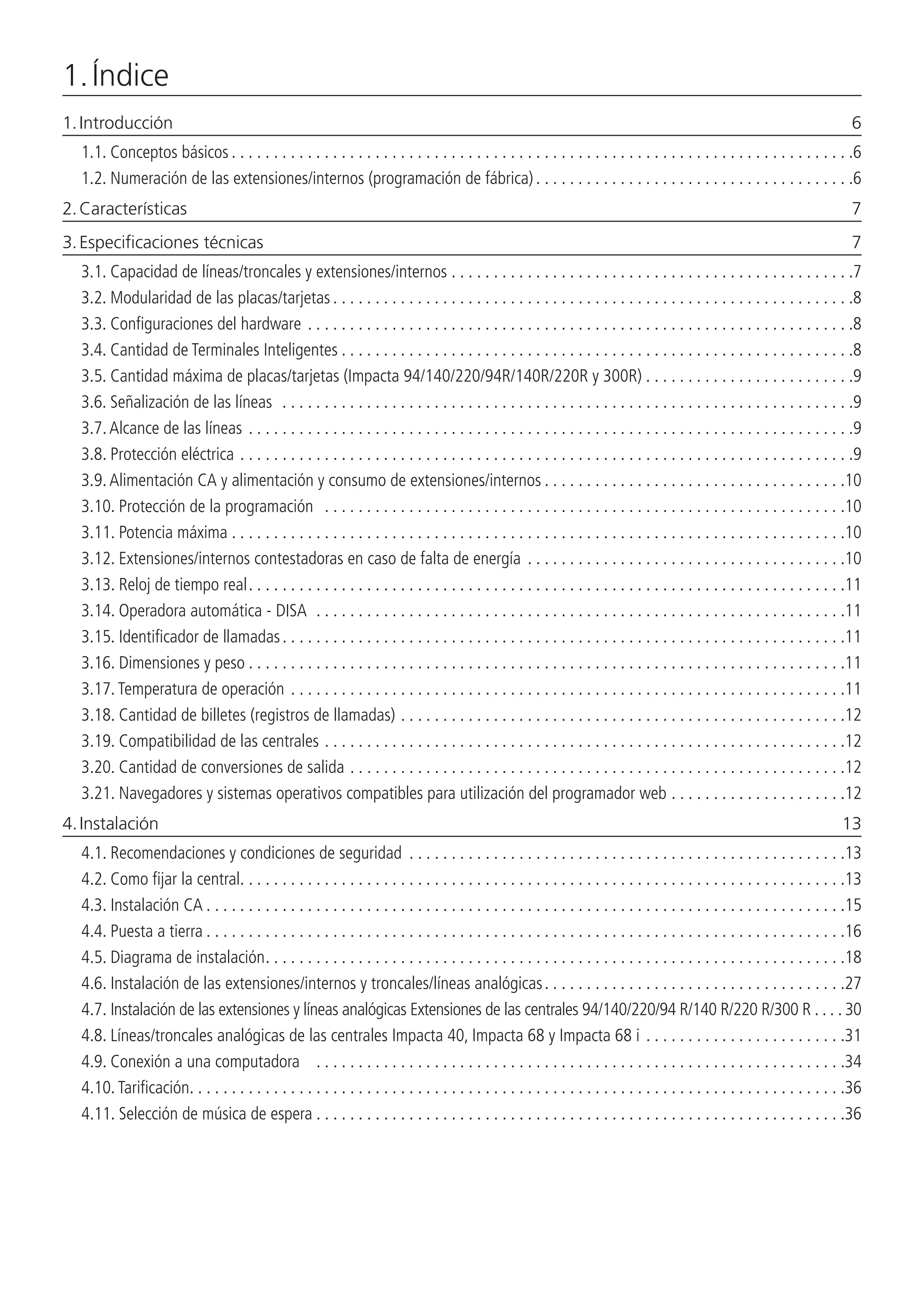 1. Índice
1. Introducción	 6
1.1.  Conceptos básicos. . . . . . . . . . . . . . . . . . . . . . . . . . . . . . . . . . . . . . . . . . . . . . . . . . . . . . . . . . . . . . . . . . . . . . . . . . 6
1.2.  Numeración de las extensiones/internos (programación de fábrica). . . . . . . . . . . . . . . . . . . . . . . . . . . . . . . . . . . . . . 6
2. Características	 7
3. Especificaciones técnicas	 7
3.1.  Capacidad de líneas/troncales y extensiones/internos . . . . . . . . . . . . . . . . . . . . . . . . . . . . . . . . . . . . . . . . . . . . . . . . 7
3.2.  Modularidad de las placas/tarjetas. . . . . . . . . . . . . . . . . . . . . . . . . . . . . . . . . . . . . . . . . . . . . . . . . . . . . . . . . . . . . . 8
3.3.  Configuraciones del hardware. . . . . . . . . . . . . . . . . . . . . . . . . . . . . . . . . . . . . . . . . . . . . . . . . . . . . . . . . . . . . . . . . 8
3.4.  Cantidad de Terminales Inteligentes. . . . . . . . . . . . . . . . . . . . . . . . . . . . . . . . . . . . . . . . . . . . . . . . . . . . . . . . . . . . . 8
3.5.  Cantidad máxima de placas/tarjetas (Impacta 94/140/220/94R/140R/220R y 300R). . . . . . . . . . . . . . . . . . . . . . . . . 9
3.6.  Señalización de las líneas . . . . . . . . . . . . . . . . . . . . . . . . . . . . . . . . . . . . . . . . . . . . . . . . . . . . . . . . . . . . . . . . . . . . 9
3.7.  Alcance de las líneas . . . . . . . . . . . . . . . . . . . . . . . . . . . . . . . . . . . . . . . . . . . . . . . . . . . . . . . . . . . . . . . . . . . . . . . . 9
3.8.  Protección eléctrica. . . . . . . . . . . . . . . . . . . . . . . . . . . . . . . . . . . . . . . . . . . . . . . . . . . . . . . . . . . . . . . . . . . . . . . . . 9
3.9.  Alimentación CA y alimentación y consumo de extensiones/internos. . . . . . . . . . . . . . . . . . . . . . . . . . . . . . . . . . . . 10
3.10.  Protección de la programación . . . . . . . . . . . . . . . . . . . . . . . . . . . . . . . . . . . . . . . . . . . . . . . . . . . . . . . . . . . . . . 10
3.11.  Potencia máxima. . . . . . . . . . . . . . . . . . . . . . . . . . . . . . . . . . . . . . . . . . . . . . . . . . . . . . . . . . . . . . . . . . . . . . . . . 10
3.12.  Extensiones/internos contestadoras en caso de falta de energía. . . . . . . . . . . . . . . . . . . . . . . . . . . . . . . . . . . . . . 10
3.13.  Reloj de tiempo real. . . . . . . . . . . . . . . . . . . . . . . . . . . . . . . . . . . . . . . . . . . . . . . . . . . . . . . . . . . . . . . . . . . . . . . 11
3.14.  Operadora automática - DISA . . . . . . . . . . . . . . . . . . . . . . . . . . . . . . . . . . . . . . . . . . . . . . . . . . . . . . . . . . . . . . . 11
3.15.  Identificador de llamadas. . . . . . . . . . . . . . . . . . . . . . . . . . . . . . . . . . . . . . . . . . . . . . . . . . . . . . . . . . . . . . . . . . . 11
3.16.  Dimensiones y peso. . . . . . . . . . . . . . . . . . . . . . . . . . . . . . . . . . . . . . . . . . . . . . . . . . . . . . . . . . . . . . . . . . . . . . . 11
3.17.  Temperatura de operación. . . . . . . . . . . . . . . . . . . . . . . . . . . . . . . . . . . . . . . . . . . . . . . . . . . . . . . . . . . . . . . . . . 11
3.18.  Cantidad de billetes (registros de llamadas). . . . . . . . . . . . . . . . . . . . . . . . . . . . . . . . . . . . . . . . . . . . . . . . . . . . . 12
3.19.  Compatibilidad de las centrales. . . . . . . . . . . . . . . . . . . . . . . . . . . . . . . . . . . . . . . . . . . . . . . . . . . . . . . . . . . . . . 12
3.20.  Cantidad de conversiones de salida. . . . . . . . . . . . . . . . . . . . . . . . . . . . . . . . . . . . . . . . . . . . . . . . . . . . . . . . . . . 12
3.21.  Navegadores y sistemas operativos compatibles para utilización del programador web. . . . . . . . . . . . . . . . . . . . . 12
4. Instalación 	 13
4.1.  Recomendaciones y condiciones de seguridad . . . . . . . . . . . . . . . . . . . . . . . . . . . . . . . . . . . . . . . . . . . . . . . . . . . . 13
4.2.  Como fijar la central. . . . . . . . . . . . . . . . . . . . . . . . . . . . . . . . . . . . . . . . . . . . . . . . . . . . . . . . . . . . . . . . . . . . . . . . 13
4.3.  Instalación CA. . . . . . . . . . . . . . . . . . . . . . . . . . . . . . . . . . . . . . . . . . . . . . . . . . . . . . . . . . . . . . . . . . . . . . . . . . . . 15
4.4.  Puesta a tierra. . . . . . . . . . . . . . . . . . . . . . . . . . . . . . . . . . . . . . . . . . . . . . . . . . . . . . . . . . . . . . . . . . . . . . . . . . . . 16
4.5.  Diagrama de instalación. . . . . . . . . . . . . . . . . . . . . . . . . . . . . . . . . . . . . . . . . . . . . . . . . . . . . . . . . . . . . . . . . . . . . 18
4.6.  Instalación de las extensiones/internos y troncales/líneas analógicas. . . . . . . . . . . . . . . . . . . . . . . . . . . . . . . . . . . . 27
4.7.  Instalación de las extensiones y líneas analógicas Extensiones de las centrales 94/140/220/94 R/140 R/220 R/300 R . . . .  30
4.8.  Líneas/troncales analógicas de las centrales Impacta 40, Impacta 68 y Impacta 68 i. . . . . . . . . . . . . . . . . . . . . . . . 31
4.9.  Conexión a una computadora . . . . . . . . . . . . . . . . . . . . . . . . . . . . . . . . . . . . . . . . . . . . . . . . . . . . . . . . . . . . . . . 34
4.10.  Tarificación. . . . . . . . . . . . . . . . . . . . . . . . . . . . . . . . . . . . . . . . . . . . . . . . . . . . . . . . . . . . . . . . . . . . . . . . . . . . . . 36
4.11.  Selección de música de espera. . . . . . . . . . . . . . . . . . . . . . . . . . . . . . . . . . . . . . . . . . . . . . . . . . . . . . . . . . . . . . . 36
 
