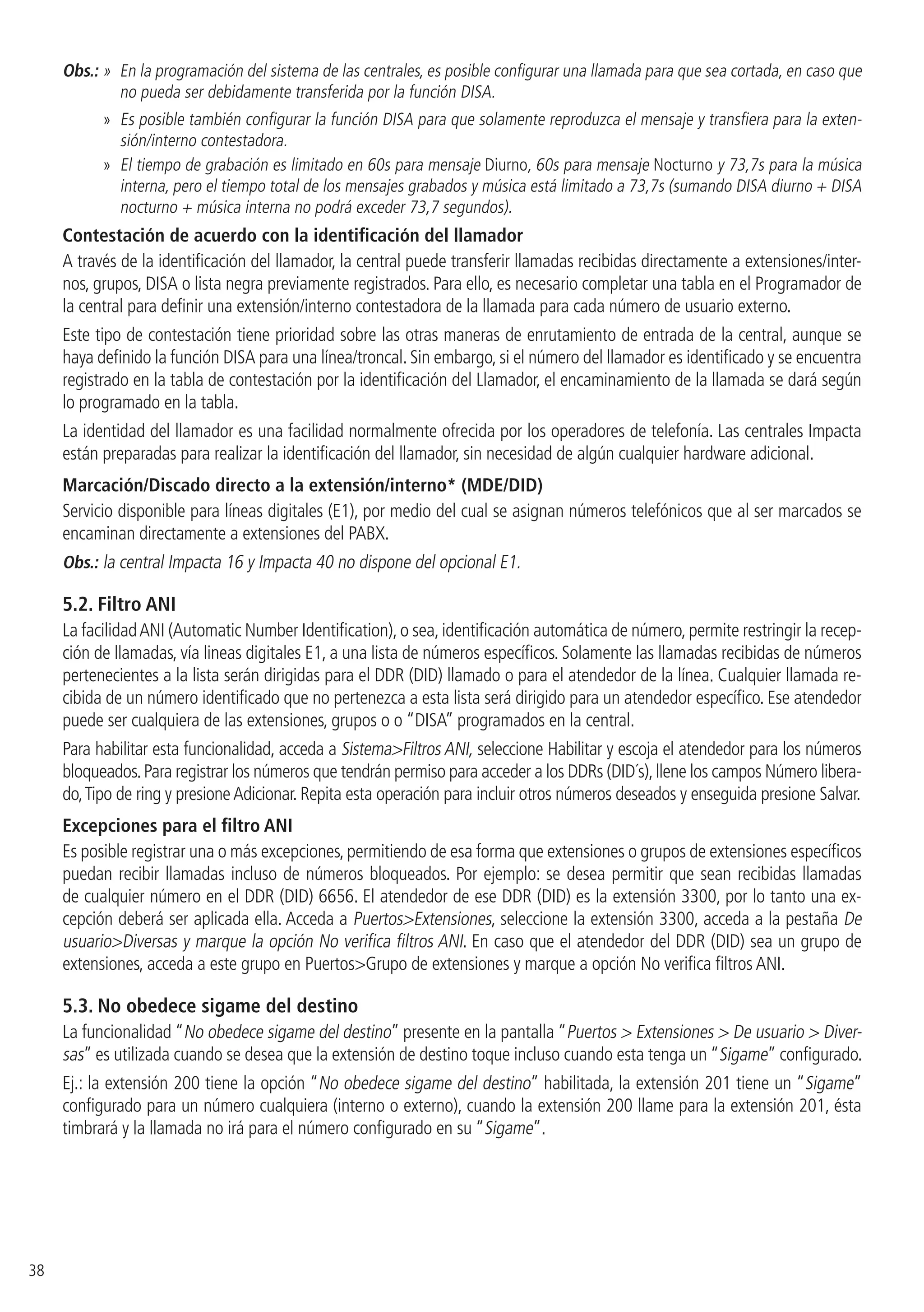 38
Obs.: » En la programación del sistema de las centrales, es posible configurar una llamada para que sea cortada, en caso que
no pueda ser debidamente transferida por la función DISA.
»» Es posible también configurar la función DISA para que solamente reproduzca el mensaje y transfiera para la exten-
sión/interno contestadora.
»» El tiempo de grabación es limitado en 60s para mensaje Diurno, 60s para mensaje Nocturno y 73,7s para la música
interna, pero el tiempo total de los mensajes grabados y música está limitado a 73,7s (sumando DISA diurno + DISA
nocturno + música interna no podrá exceder 73,7 segundos).
Contestación de acuerdo con la identificación del llamador
A través de la identificación del llamador, la central puede transferir llamadas recibidas directamente a extensiones/inter-
nos, grupos, DISA o lista negra previamente registrados. Para ello, es necesario completar una tabla en el Programador de
la central para definir una extensión/interno contestadora de la llamada para cada número de usuario externo.
Este tipo de contestación tiene prioridad sobre las otras maneras de enrutamiento de entrada de la central, aunque se
haya definido la función DISA para una línea/troncal. Sin embargo, si el número del llamador es identificado y se encuentra
registrado en la tabla de contestación por la identificación del Llamador, el encaminamiento de la llamada se dará según
lo programado en la tabla.
La identidad del llamador es una facilidad normalmente ofrecida por los operadores de telefonía. Las centrales Impacta
están preparadas para realizar la identificación del llamador, sin necesidad de algún cualquier hardware adicional.
Marcación/Discado directo a la extensión/interno* (MDE/DID)
Servicio disponible para líneas digitales (E1), por medio del cual se asignan números telefónicos que al ser marcados se
encaminan directamente a extensiones del PABX.
Obs.: la central Impacta 16 y Impacta 40 no dispone del opcional E1.
5.2.  Filtro ANI
La facilidadANI (Automatic Number Identification),o sea,identificación automática de número,permite restringir la recep-
ción de llamadas, vía lineas digitales E1, a una lista de números específicos. Solamente las llamadas recibidas de números
pertenecientes a la lista serán dirigidas para el DDR (DID) llamado o para el atendedor de la línea. Cualquier llamada re-
cibida de un número identificado que no pertenezca a esta lista será dirigido para un atendedor específico. Ese atendedor
puede ser cualquiera de las extensiones, grupos o o “DISA” programados en la central.
Para habilitar esta funcionalidad, acceda a SistemaFiltros ANI, seleccione Habilitar y escoja el atendedor para los números
bloqueados.Para registrar los números que tendrán permiso para acceder a los DDRs (DID´s),llene los campos Número libera-
do,Tipo de ring y presioneAdicionar. Repita esta operación para incluir otros números deseados y enseguida presione Salvar.
Excepciones para el filtro ANI
Es posible registrar una o más excepciones,permitiendo de esa forma que extensiones o grupos de extensiones específicos
puedan recibir llamadas incluso de números bloqueados. Por ejemplo: se desea permitir que sean recibidas llamadas
de cualquier número en el DDR (DID) 6656. El atendedor de ese DDR (DID) es la extensión 3300, por lo tanto una ex-
cepción deberá ser aplicada ella. Acceda a PuertosExtensiones, seleccione la extensión 3300, acceda a la pestaña De
usuarioDiversas y marque la opción No verifica filtros ANI. En caso que el atendedor del DDR (DID) sea un grupo de
extensiones, acceda a este grupo en PuertosGrupo de extensiones y marque a opción No verifica filtros ANI.
5.3.  No obedece sigame del destino
La funcionalidad “No obedece sigame del destino” presente en la pantalla “Puertos  Extensiones  De usuario  Diver-
sas” es utilizada cuando se desea que la extensión de destino toque incluso cuando esta tenga un “Sigame” configurado.
Ej.: la extensión 200 tiene la opción “No obedece sigame del destino” habilitada, la extensión 201 tiene un “Sigame”
configurado para un número cualquiera (interno o externo), cuando la extensión 200 llame para la extensión 201, ésta
timbrará y la llamada no irá para el número configurado en su “Sigame”.
 