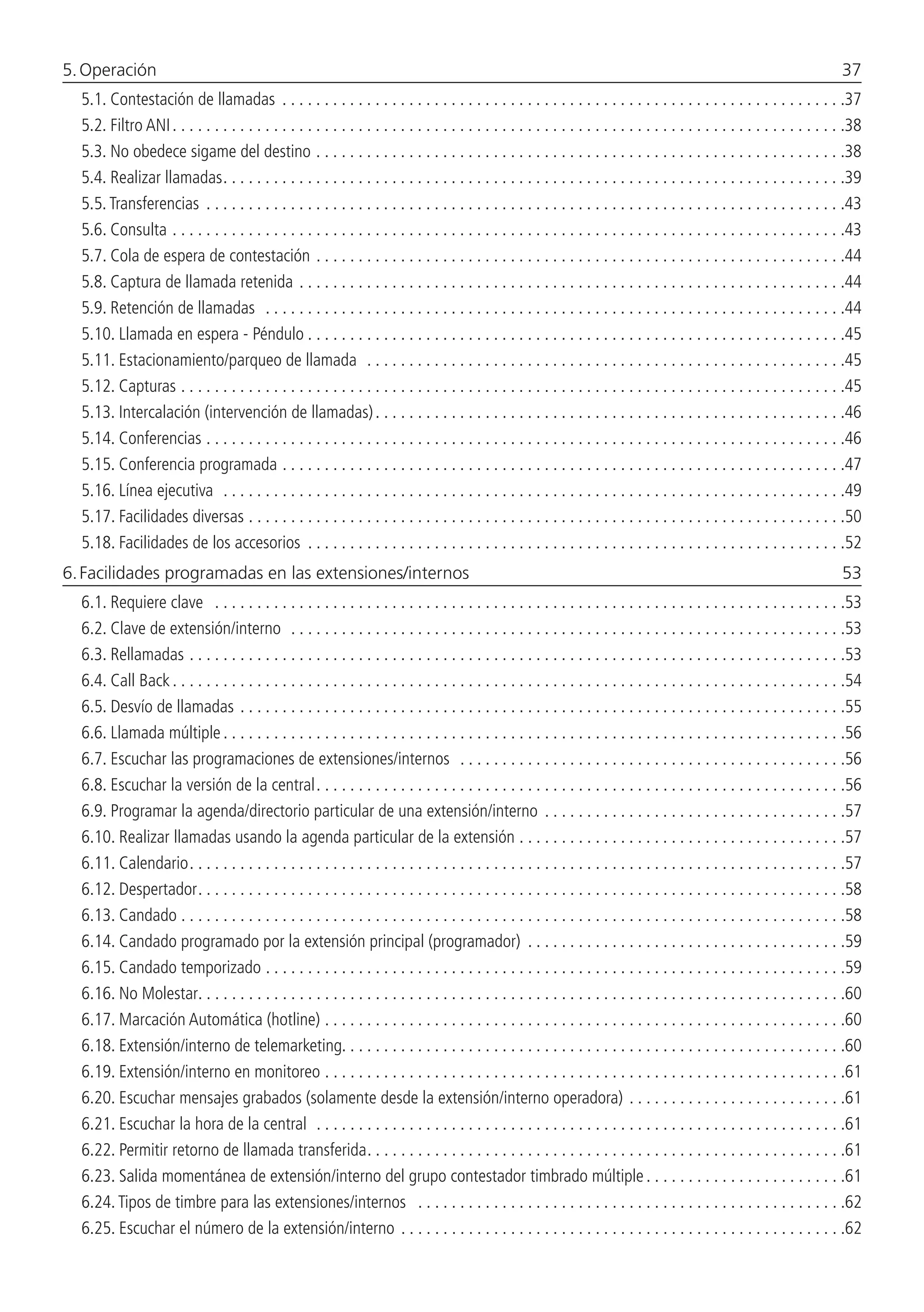 5. Operación 	 37
5.1.  Contestación de llamadas . . . . . . . . . . . . . . . . . . . . . . . . . . . . . . . . . . . . . . . . . . . . . . . . . . . . . . . . . . . . . . . . . . . 37
5.2.  Filtro ANI. . . . . . . . . . . . . . . . . . . . . . . . . . . . . . . . . . . . . . . . . . . . . . . . . . . . . . . . . . . . . . . . . . . . . . . . . . . . . . . . 38
5.3.  No obedece sigame del destino. . . . . . . . . . . . . . . . . . . . . . . . . . . . . . . . . . . . . . . . . . . . . . . . . . . . . . . . . . . . . . . 38
5.4.  Realizar llamadas. . . . . . . . . . . . . . . . . . . . . . . . . . . . . . . . . . . . . . . . . . . . . . . . . . . . . . . . . . . . . . . . . . . . . . . . . . 39
5.5.  Transferencias . . . . . . . . . . . . . . . . . . . . . . . . . . . . . . . . . . . . . . . . . . . . . . . . . . . . . . . . . . . . . . . . . . . . . . . . . . . . 43
5.6.  Consulta. . . . . . . . . . . . . . . . . . . . . . . . . . . . . . . . . . . . . . . . . . . . . . . . . . . . . . . . . . . . . . . . . . . . . . . . . . . . . . . . 43
5.7.  Cola de espera de contestación . . . . . . . . . . . . . . . . . . . . . . . . . . . . . . . . . . . . . . . . . . . . . . . . . . . . . . . . . . . . . . . 44
5.8.  Captura de llamada retenida. . . . . . . . . . . . . . . . . . . . . . . . . . . . . . . . . . . . . . . . . . . . . . . . . . . . . . . . . . . . . . . . . 44
5.9.  Retención de llamadas . . . . . . . . . . . . . . . . . . . . . . . . . . . . . . . . . . . . . . . . . . . . . . . . . . . . . . . . . . . . . . . . . . . . . 44
5.10.  Llamada en espera - Péndulo. . . . . . . . . . . . . . . . . . . . . . . . . . . . . . . . . . . . . . . . . . . . . . . . . . . . . . . . . . . . . . . . 45
5.11.  Estacionamiento/parqueo de llamada . . . . . . . . . . . . . . . . . . . . . . . . . . . . . . . . . . . . . . . . . . . . . . . . . . . . . . . . . 45
5.12.  Capturas. . . . . . . . . . . . . . . . . . . . . . . . . . . . . . . . . . . . . . . . . . . . . . . . . . . . . . . . . . . . . . . . . . . . . . . . . . . . . . . 45
5.13.  Intercalación (intervención de llamadas). . . . . . . . . . . . . . . . . . . . . . . . . . . . . . . . . . . . . . . . . . . . . . . . . . . . . . . . 46
5.14.  Conferencias. . . . . . . . . . . . . . . . . . . . . . . . . . . . . . . . . . . . . . . . . . . . . . . . . . . . . . . . . . . . . . . . . . . . . . . . . . . . 46
5.15.  Conferencia programada . . . . . . . . . . . . . . . . . . . . . . . . . . . . . . . . . . . . . . . . . . . . . . . . . . . . . . . . . . . . . . . . . . . 47
5.16.  Línea ejecutiva . . . . . . . . . . . . . . . . . . . . . . . . . . . . . . . . . . . . . . . . . . . . . . . . . . . . . . . . . . . . . . . . . . . . . . . . . . 49
5.17.  Facilidades diversas. . . . . . . . . . . . . . . . . . . . . . . . . . . . . . . . . . . . . . . . . . . . . . . . . . . . . . . . . . . . . . . . . . . . . . . 50
5.18.  Facilidades de los accesorios . . . . . . . . . . . . . . . . . . . . . . . . . . . . . . . . . . . . . . . . . . . . . . . . . . . . . . . . . . . . . . . . 52
6. Facilidades programadas en las extensiones/internos 	 53
6.1.  Requiere clave . . . . . . . . . . . . . . . . . . . . . . . . . . . . . . . . . . . . . . . . . . . . . . . . . . . . . . . . . . . . . . . . . . . . . . . . . . . 53
6.2.  Clave de extensión/interno . . . . . . . . . . . . . . . . . . . . . . . . . . . . . . . . . . . . . . . . . . . . . . . . . . . . . . . . . . . . . . . . . . 53
6.3.  Rellamadas. . . . . . . . . . . . . . . . . . . . . . . . . . . . . . . . . . . . . . . . . . . . . . . . . . . . . . . . . . . . . . . . . . . . . . . . . . . . . . 53
6.4.  Call Back. . . . . . . . . . . . . . . . . . . . . . . . . . . . . . . . . . . . . . . . . . . . . . . . . . . . . . . . . . . . . . . . . . . . . . . . . . . . . . . . 54
6.5.  Desvío de llamadas. . . . . . . . . . . . . . . . . . . . . . . . . . . . . . . . . . . . . . . . . . . . . . . . . . . . . . . . . . . . . . . . . . . . . . . . 55
6.6.  Llamada múltiple. . . . . . . . . . . . . . . . . . . . . . . . . . . . . . . . . . . . . . . . . . . . . . . . . . . . . . . . . . . . . . . . . . . . . . . . . . 56
6.7.  Escuchar las programaciones de extensiones/internos . . . . . . . . . . . . . . . . . . . . . . . . . . . . . . . . . . . . . . . . . . . . . . 56
6.8.  Escuchar la versión de la central. . . . . . . . . . . . . . . . . . . . . . . . . . . . . . . . . . . . . . . . . . . . . . . . . . . . . . . . . . . . . . . 56
6.9.  Programar la agenda/directorio particular de una extensión/interno . . . . . . . . . . . . . . . . . . . . . . . . . . . . . . . . . . . . 57
6.10.  Realizar llamadas usando la agenda particular de la extensión. . . . . . . . . . . . . . . . . . . . . . . . . . . . . . . . . . . . . . . 57
6.11.  Calendario. . . . . . . . . . . . . . . . . . . . . . . . . . . . . . . . . . . . . . . . . . . . . . . . . . . . . . . . . . . . . . . . . . . . . . . . . . . . . . 57
6.12.  Despertador. . . . . . . . . . . . . . . . . . . . . . . . . . . . . . . . . . . . . . . . . . . . . . . . . . . . . . . . . . . . . . . . . . . . . . . . . . . . . 58
6.13.  Candado. . . . . . . . . . . . . . . . . . . . . . . . . . . . . . . . . . . . . . . . . . . . . . . . . . . . . . . . . . . . . . . . . . . . . . . . . . . . . . . 58
6.14.  Candado programado por la extensión principal (programador) . . . . . . . . . . . . . . . . . . . . . . . . . . . . . . . . . . . . . . 59
6.15.  Candado temporizado. . . . . . . . . . . . . . . . . . . . . . . . . . . . . . . . . . . . . . . . . . . . . . . . . . . . . . . . . . . . . . . . . . . . . 59
6.16.  No Molestar. . . . . . . . . . . . . . . . . . . . . . . . . . . . . . . . . . . . . . . . . . . . . . . . . . . . . . . . . . . . . . . . . . . . . . . . . . . . . 60
6.17.  Marcación Automática (hotline). . . . . . . . . . . . . . . . . . . . . . . . . . . . . . . . . . . . . . . . . . . . . . . . . . . . . . . . . . . . . . 60
6.18.  Extensión/interno de telemarketing. . . . . . . . . . . . . . . . . . . . . . . . . . . . . . . . . . . . . . . . . . . . . . . . . . . . . . . . . . . .60
6.19.  Extensión/interno en monitoreo . . . . . . . . . . . . . . . . . . . . . . . . . . . . . . . . . . . . . . . . . . . . . . . . . . . . . . . . . . . . . . 61
6.20.  Escuchar mensajes grabados (solamente desde la extensión/interno operadora). . . . . . . . . . . . . . . . . . . . . . . . . . 61
6.21.  Escuchar la hora de la central . . . . . . . . . . . . . . . . . . . . . . . . . . . . . . . . . . . . . . . . . . . . . . . . . . . . . . . . . . . . . . . 61
6.22.  Permitir retorno de llamada transferida. . . . . . . . . . . . . . . . . . . . . . . . . . . . . . . . . . . . . . . . . . . . . . . . . . . . . . . . . 61
6.23.  Salida momentánea de extensión/interno del grupo contestador timbrado múltiple. . . . . . . . . . . . . . . . . . . . . . . . 61
6.24.  Tipos de timbre para las extensiones/internos . . . . . . . . . . . . . . . . . . . . . . . . . . . . . . . . . . . . . . . . . . . . . . . . . . . 62
6.25.  Escuchar el número de la extensión/interno . . . . . . . . . . . . . . . . . . . . . . . . . . . . . . . . . . . . . . . . . . . . . . . . . . . . . 62
 