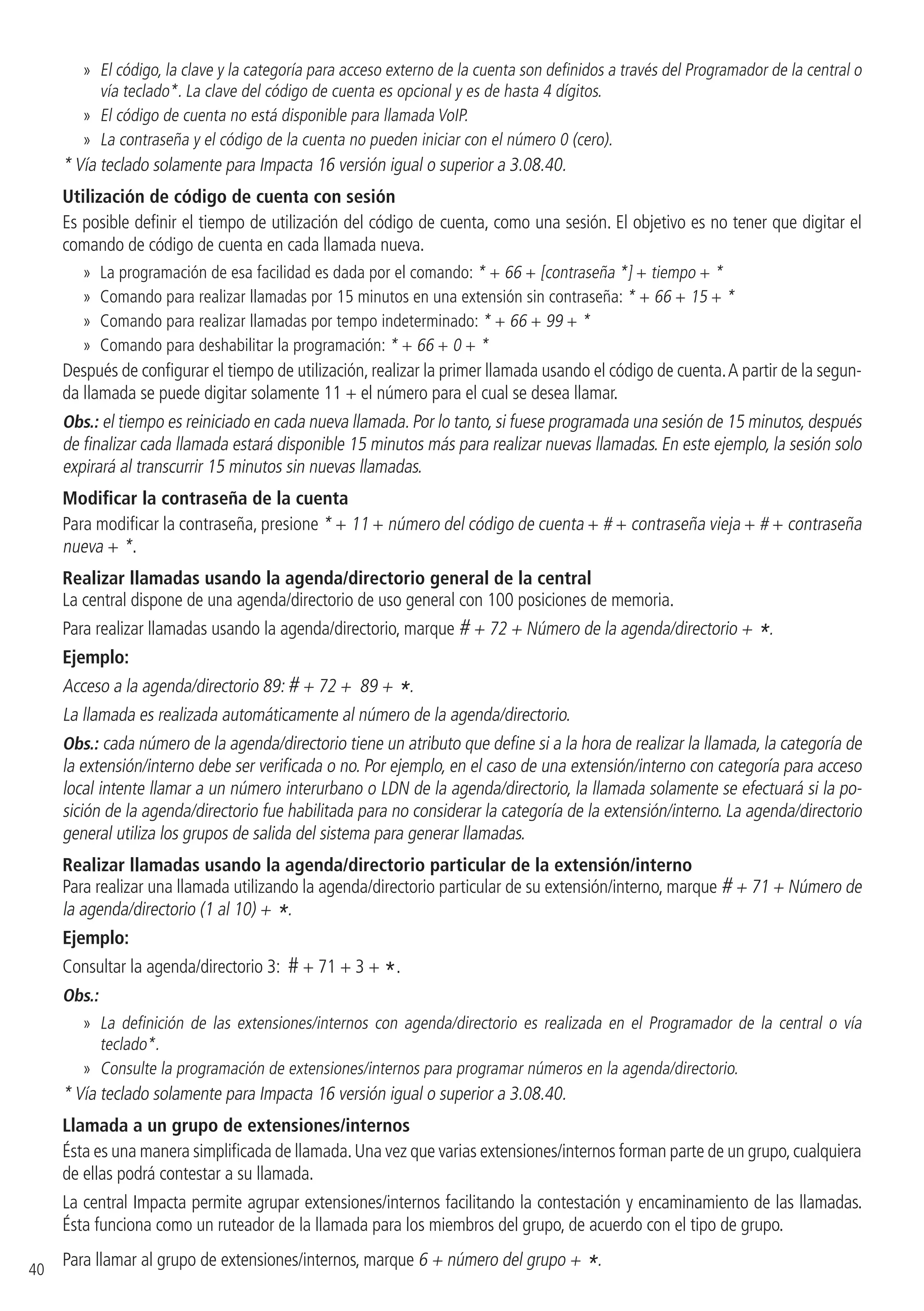 40
»» El código, la clave y la categoría para acceso externo de la cuenta son definidos a través del Programador de la central o
vía teclado*. La clave del código de cuenta es opcional y es de hasta 4 dígitos.
»» El código de cuenta no está disponible para llamada VoIP.
»» La contraseña y el código de la cuenta no pueden iniciar con el número 0 (cero).
* Vía teclado solamente para Impacta 16 versión igual o superior a 3.08.40.
Utilización de código de cuenta con sesión
Es posible definir el tiempo de utilización del código de cuenta, como una sesión. El objetivo es no tener que digitar el
comando de código de cuenta en cada llamada nueva.
»» La programación de esa facilidad es dada por el comando: * + 66 + [contraseña *] + tiempo + *
»» Comando para realizar llamadas por 15 minutos en una extensión sin contraseña: * + 66 + 15 + *
»» Comando para realizar llamadas por tempo indeterminado: * + 66 + 99 + *
»» Comando para deshabilitar la programación: * + 66 + 0 + *
Después de configurar el tiempo de utilización, realizar la primer llamada usando el código de cuenta.A partir de la segun-
da llamada se puede digitar solamente 11 + el número para el cual se desea llamar.
Obs.: el tiempo es reiniciado en cada nueva llamada. Por lo tanto, si fuese programada una sesión de 15 minutos, después
de finalizar cada llamada estará disponible 15 minutos más para realizar nuevas llamadas. En este ejemplo, la sesión solo
expirará al transcurrir 15 minutos sin nuevas llamadas.
Modificar la contraseña de la cuenta
Para modificar la contraseña, presione * + 11 + número del código de cuenta + # + contraseña vieja + # + contraseña
nueva + *.
Realizar llamadas usando la agenda/directorio general de la central
La central dispone de una agenda/directorio de uso general con 100 posiciones de memoria.
Para realizar llamadas usando la agenda/directorio, marque # + 72 + Número de la agenda/directorio + *.
Ejemplo:
Acceso a la agenda/directorio 89: # + 72 + 89 + *.
La llamada es realizada automáticamente al número de la agenda/directorio.
Obs.: cada número de la agenda/directorio tiene un atributo que define si a la hora de realizar la llamada, la categoría de
la extensión/interno debe ser verificada o no. Por ejemplo, en el caso de una extensión/interno con categoría para acceso
local intente llamar a un número interurbano o LDN de la agenda/directorio, la llamada solamente se efectuará si la po-
sición de la agenda/directorio fue habilitada para no considerar la categoría de la extensión/interno. La agenda/directorio
general utiliza los grupos de salida del sistema para generar llamadas.
Realizar llamadas usando la agenda/directorio particular de la extensión/interno
Para realizar una llamada utilizando la agenda/directorio particular de su extensión/interno, marque # + 71 + Número de
la agenda/directorio (1 al 10) + *.
Ejemplo:
Consultar la agenda/directorio 3: # + 71 + 3 + *.
Obs.:
»» La definición de las extensiones/internos con agenda/directorio es realizada en el Programador de la central o vía
teclado*.
»» Consulte la programación de extensiones/internos para programar números en la agenda/directorio.
* Vía teclado solamente para Impacta 16 versión igual o superior a 3.08.40.
Llamada a un grupo de extensiones/internos
Ésta es una manera simplificada de llamada.Una vez que varias extensiones/internos forman parte de un grupo,cualquiera
de ellas podrá contestar a su llamada.
La central Impacta permite agrupar extensiones/internos facilitando la contestación y encaminamiento de las llamadas.
Ésta funciona como un ruteador de la llamada para los miembros del grupo, de acuerdo con el tipo de grupo.
Para llamar al grupo de extensiones/internos, marque 6 + número del grupo + *.
 