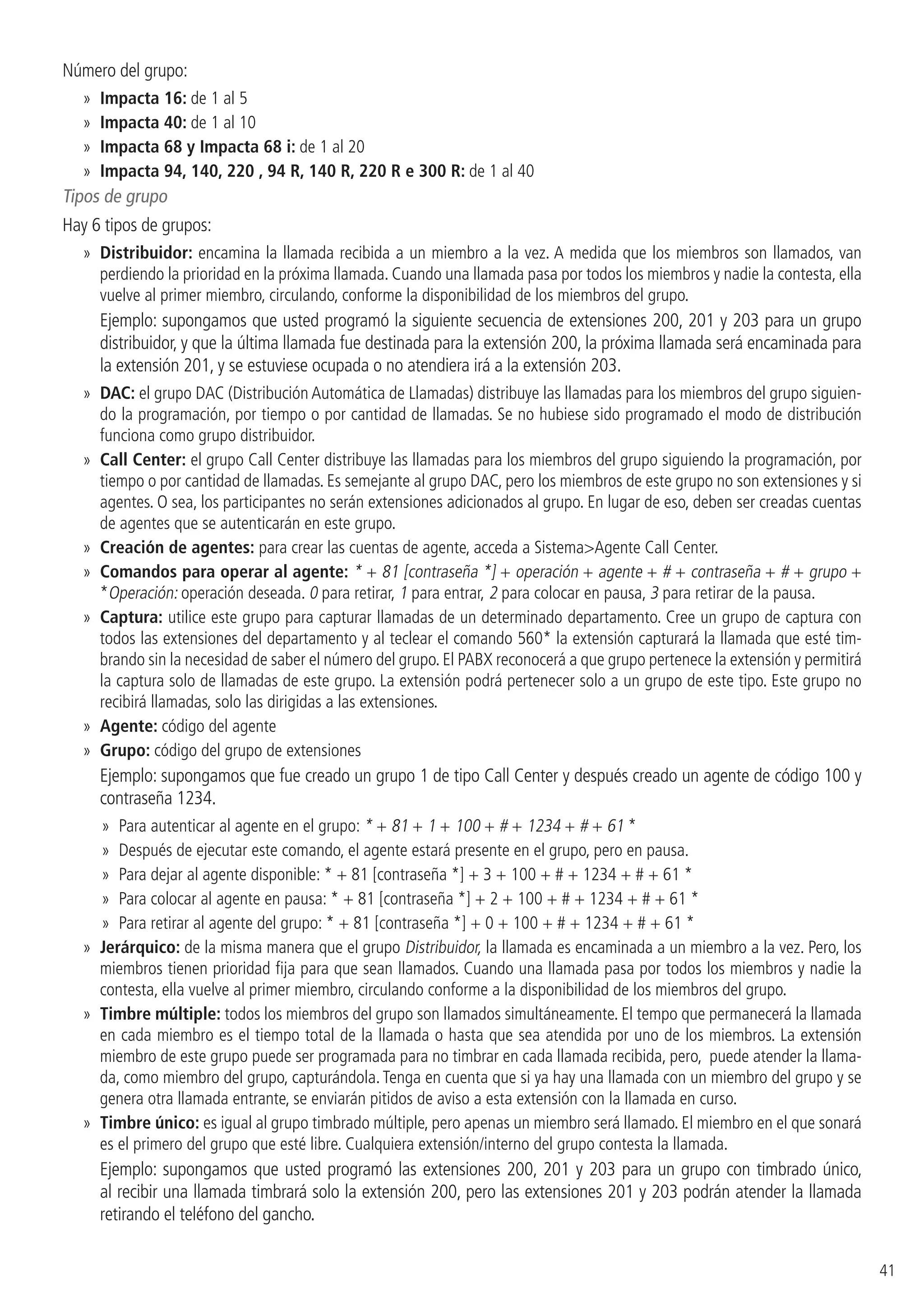 41
Número del grupo:
»» Impacta 16: de 1 al 5
»» Impacta 40: de 1 al 10
»» Impacta 68 y Impacta 68 i: de 1 al 20
»» Impacta 94, 140, 220 , 94 R, 140 R, 220 R e 300 R: de 1 al 40
Tipos de grupo
Hay 6 tipos de grupos:
»» Distribuidor: encamina la llamada recibida a un miembro a la vez. A medida que los miembros son llamados, van
perdiendo la prioridad en la próxima llamada. Cuando una llamada pasa por todos los miembros y nadie la contesta, ella
vuelve al primer miembro, circulando, conforme la disponibilidad de los miembros del grupo.
Ejemplo: supongamos que usted programó la siguiente secuencia de extensiones 200, 201 y 203 para un grupo
distribuidor, y que la última llamada fue destinada para la extensión 200, la próxima llamada será encaminada para
la extensión 201, y se estuviese ocupada o no atendiera irá a la extensión 203.
»» DAC: el grupo DAC (Distribución Automática de Llamadas) distribuye las llamadas para los miembros del grupo siguien-
do la programación, por tiempo o por cantidad de llamadas. Se no hubiese sido programado el modo de distribución
funciona como grupo distribuidor.
»» Call Center: el grupo Call Center distribuye las llamadas para los miembros del grupo siguiendo la programación, por
tiempo o por cantidad de llamadas. Es semejante al grupo DAC, pero los miembros de este grupo no son extensiones y si
agentes. O sea, los participantes no serán extensiones adicionados al grupo. En lugar de eso, deben ser creadas cuentas
de agentes que se autenticarán en este grupo.
»» Creación de agentes: para crear las cuentas de agente, acceda a SistemaAgente Call Center.
»» Comandos para operar al agente: * + 81 [contraseña *] + operación + agente + # + contraseña + # + grupo +
*Operación: operación deseada. 0 para retirar, 1 para entrar, 2 para colocar en pausa, 3 para retirar de la pausa.
»» Captura: utilice este grupo para capturar llamadas de un determinado departamento. Cree un grupo de captura con
todos las extensiones del departamento y al teclear el comando 560* la extensión capturará la llamada que esté tim-
brando sin la necesidad de saber el número del grupo. El PABX reconocerá a que grupo pertenece la extensión y permitirá
la captura solo de llamadas de este grupo. La extensión podrá pertenecer solo a un grupo de este tipo. Este grupo no
recibirá llamadas, solo las dirigidas a las extensiones.
»» Agente: código del agente
»» Grupo: código del grupo de extensiones
Ejemplo: supongamos que fue creado un grupo 1 de tipo Call Center y después creado un agente de código 100 y
contraseña 1234.
»» Para autenticar al agente en el grupo: * + 81 + 1 + 100 + # + 1234 + # + 61 *
»» Después de ejecutar este comando, el agente estará presente en el grupo, pero en pausa.
»» Para dejar al agente disponible: * + 81 [contraseña *] + 3 + 100 + # + 1234 + # + 61 *
»» Para colocar al agente en pausa: * + 81 [contraseña *] + 2 + 100 + # + 1234 + # + 61 *
»» Para retirar al agente del grupo: * + 81 [contraseña *] + 0 + 100 + # + 1234 + # + 61 *
»» Jerárquico: de la misma manera que el grupo Distribuidor, la llamada es encaminada a un miembro a la vez. Pero, los
miembros tienen prioridad fija para que sean llamados. Cuando una llamada pasa por todos los miembros y nadie la
contesta, ella vuelve al primer miembro, circulando conforme a la disponibilidad de los miembros del grupo.
»» Timbre múltiple: todos los miembros del grupo son llamados simultáneamente. El tempo que permanecerá la llamada
en cada miembro es el tiempo total de la llamada o hasta que sea atendida por uno de los miembros. La extensión
miembro de este grupo puede ser programada para no timbrar en cada llamada recibida, pero, puede atender la llama-
da, como miembro del grupo, capturándola. Tenga en cuenta que si ya hay una llamada con un miembro del grupo y se
genera otra llamada entrante, se enviarán pitidos de aviso a esta extensión con la llamada en curso.
»» Timbre único: es igual al grupo timbrado múltiple, pero apenas un miembro será llamado. El miembro en el que sonará
es el primero del grupo que esté libre. Cualquiera extensión/interno del grupo contesta la llamada.
Ejemplo: supongamos que usted programó las extensiones 200, 201 y 203 para un grupo con timbrado único,
al recibir una llamada timbrará solo la extensión 200, pero las extensiones 201 y 203 podrán atender la llamada
retirando el teléfono del gancho.
 