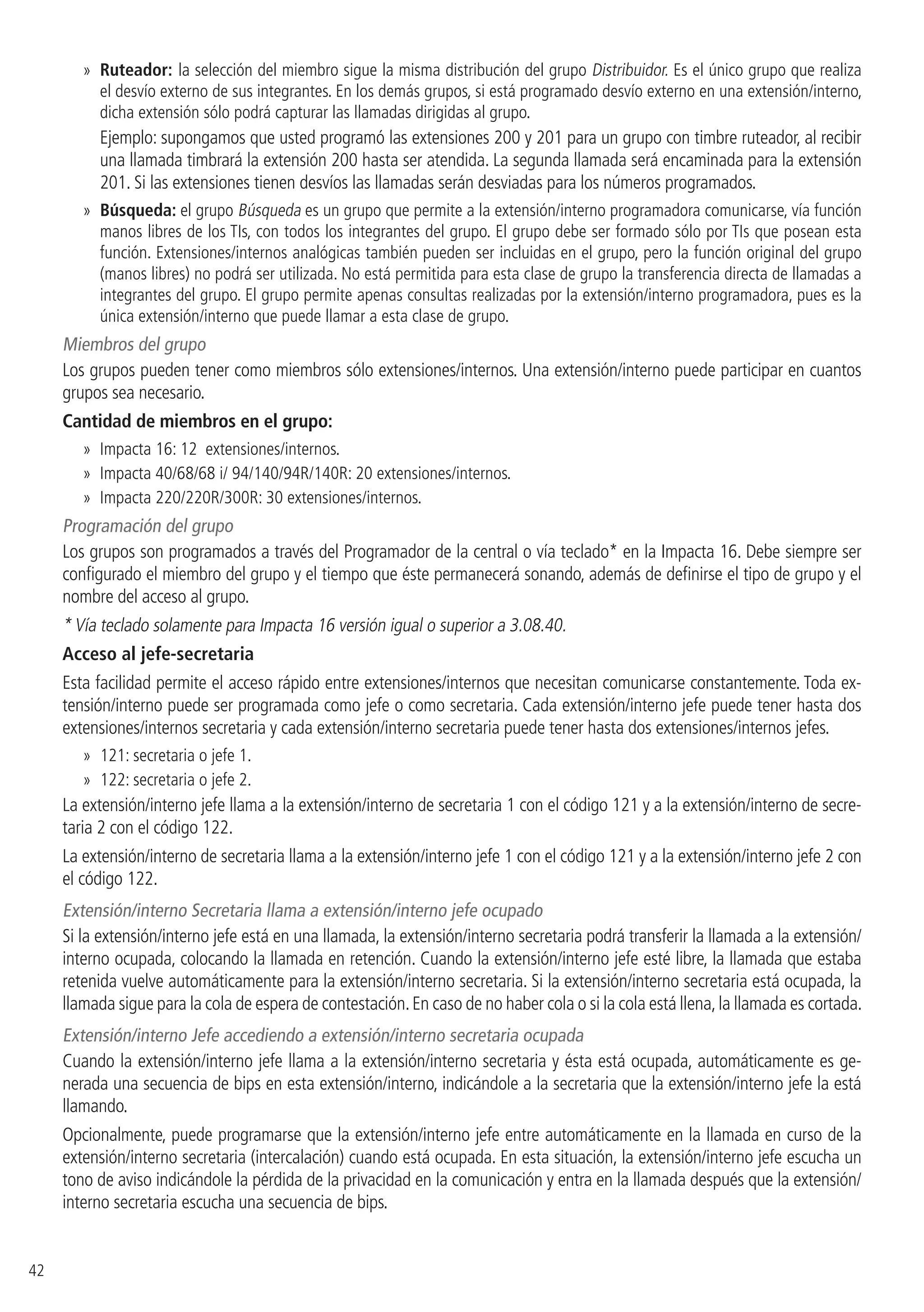 42
»» Ruteador: la selección del miembro sigue la misma distribución del grupo Distribuidor. Es el único grupo que realiza
el desvío externo de sus integrantes. En los demás grupos, si está programado desvío externo en una extensión/interno,
dicha extensión sólo podrá capturar las llamadas dirigidas al grupo.
Ejemplo: supongamos que usted programó las extensiones 200 y 201 para un grupo con timbre ruteador, al recibir
una llamada timbrará la extensión 200 hasta ser atendida. La segunda llamada será encaminada para la extensión
201. Si las extensiones tienen desvíos las llamadas serán desviadas para los números programados.
»» Búsqueda: el grupo Búsqueda es un grupo que permite a la extensión/interno programadora comunicarse, vía función
manos libres de los TIs, con todos los integrantes del grupo. El grupo debe ser formado sólo por TIs que posean esta
función. Extensiones/internos analógicas también pueden ser incluidas en el grupo, pero la función original del grupo
(manos libres) no podrá ser utilizada. No está permitida para esta clase de grupo la transferencia directa de llamadas a
integrantes del grupo. El grupo permite apenas consultas realizadas por la extensión/interno programadora, pues es la
única extensión/interno que puede llamar a esta clase de grupo.
Miembros del grupo
Los grupos pueden tener como miembros sólo extensiones/internos. Una extensión/interno puede participar en cuantos
grupos sea necesario.
Cantidad de miembros en el grupo:
»» Impacta 16: 12 extensiones/internos.
»» Impacta 40/68/68 i/ 94/140/94R/140R: 20 extensiones/internos.
»» Impacta 220/220R/300R: 30 extensiones/internos.
Programación del grupo
Los grupos son programados a través del Programador de la central o vía teclado* en la Impacta 16. Debe siempre ser
configurado el miembro del grupo y el tiempo que éste permanecerá sonando, además de definirse el tipo de grupo y el
nombre del acceso al grupo.
* Vía teclado solamente para Impacta 16 versión igual o superior a 3.08.40.
Acceso al jefe-secretaria
Esta facilidad permite el acceso rápido entre extensiones/internos que necesitan comunicarse constantemente. Toda ex-
tensión/interno puede ser programada como jefe o como secretaria. Cada extensión/interno jefe puede tener hasta dos
extensiones/internos secretaria y cada extensión/interno secretaria puede tener hasta dos extensiones/internos jefes.
»» 121: secretaria o jefe 1.
»» 122: secretaria o jefe 2.
La extensión/interno jefe llama a la extensión/interno de secretaria 1 con el código 121 y a la extensión/interno de secre-
taria 2 con el código 122.
La extensión/interno de secretaria llama a la extensión/interno jefe 1 con el código 121 y a la extensión/interno jefe 2 con
el código 122.
Extensión/interno Secretaria llama a extensión/interno jefe ocupado
Si la extensión/interno jefe está en una llamada, la extensión/interno secretaria podrá transferir la llamada a la extensión/
interno ocupada, colocando la llamada en retención. Cuando la extensión/interno jefe esté libre, la llamada que estaba
retenida vuelve automáticamente para la extensión/interno secretaria. Si la extensión/interno secretaria está ocupada, la
llamada sigue para la cola de espera de contestación.En caso de no haber cola o si la cola está llena,la llamada es cortada.
Extensión/interno Jefe accediendo a extensión/interno secretaria ocupada
Cuando la extensión/interno jefe llama a la extensión/interno secretaria y ésta está ocupada, automáticamente es ge-
nerada una secuencia de bips en esta extensión/interno, indicándole a la secretaria que la extensión/interno jefe la está
llamando.
Opcionalmente, puede programarse que la extensión/interno jefe entre automáticamente en la llamada en curso de la
extensión/interno secretaria (intercalación) cuando está ocupada. En esta situación, la extensión/interno jefe escucha un
tono de aviso indicándole la pérdida de la privacidad en la comunicación y entra en la llamada después que la extensión/
interno secretaria escucha una secuencia de bips.
 