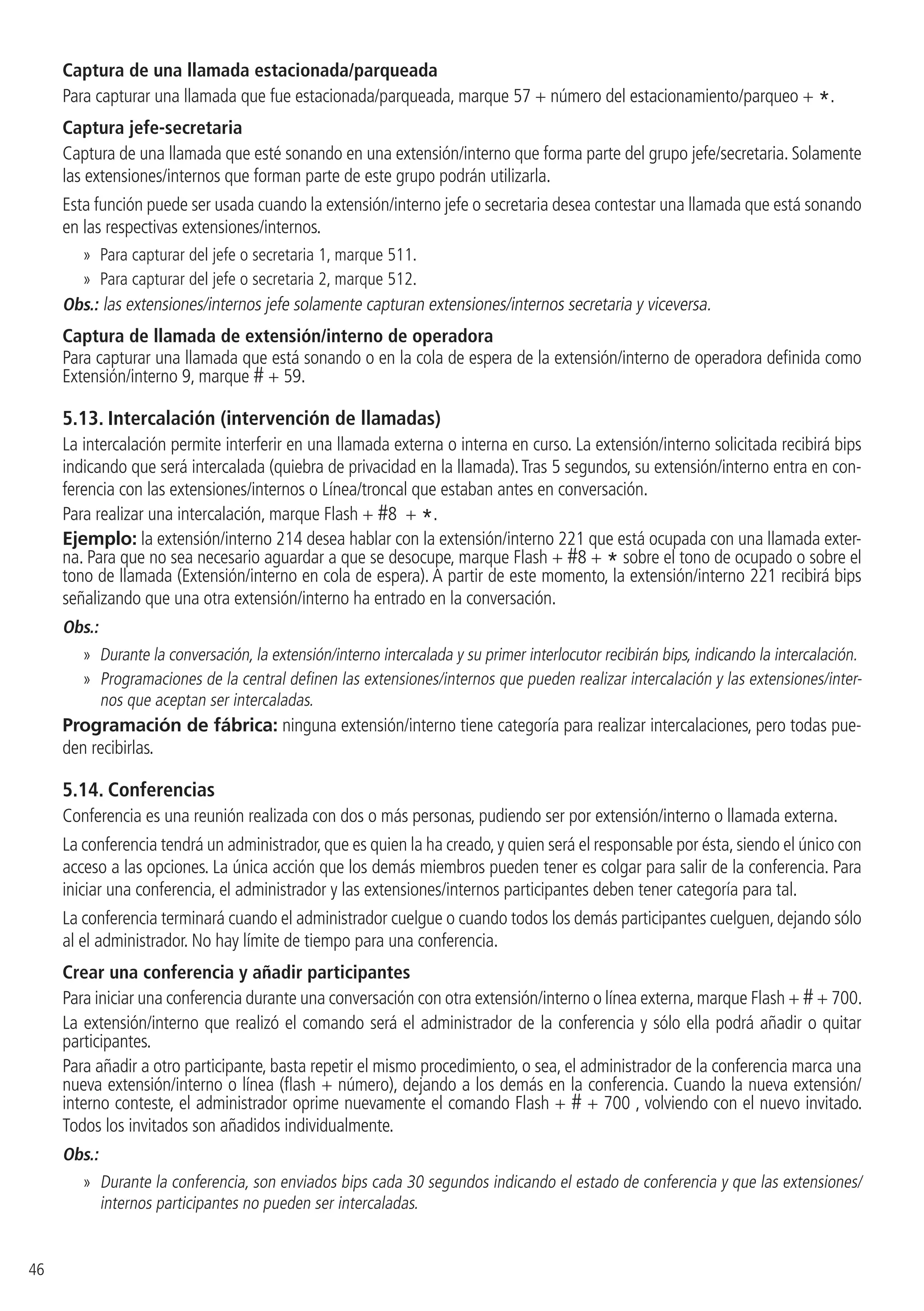 46
Captura de una llamada estacionada/parqueada
Para capturar una llamada que fue estacionada/parqueada, marque 57 + número del estacionamiento/parqueo + *.
Captura jefe-secretaria
Captura de una llamada que esté sonando en una extensión/interno que forma parte del grupo jefe/secretaria. Solamente
las extensiones/internos que forman parte de este grupo podrán utilizarla.
Esta función puede ser usada cuando la extensión/interno jefe o secretaria desea contestar una llamada que está sonando
en las respectivas extensiones/internos.
»» Para capturar del jefe o secretaria 1, marque 511.
»» Para capturar del jefe o secretaria 2, marque 512.
Obs.: las extensiones/internos jefe solamente capturan extensiones/internos secretaria y viceversa.
Captura de llamada de extensión/interno de operadora
Para capturar una llamada que está sonando o en la cola de espera de la extensión/interno de operadora definida como
Extensión/interno 9, marque # + 59.
5.13.  Intercalación (intervención de llamadas)
La intercalación permite interferir en una llamada externa o interna en curso. La extensión/interno solicitada recibirá bips
indicando que será intercalada (quiebra de privacidad en la llamada).Tras 5 segundos, su extensión/interno entra en con-
ferencia con las extensiones/internos o Línea/troncal que estaban antes en conversación.
Para realizar una intercalación, marque Flash + #8 + *.
Ejemplo: la extensión/interno 214 desea hablar con la extensión/interno 221 que está ocupada con una llamada exter-
na. Para que no sea necesario aguardar a que se desocupe, marque Flash + #8 + * sobre el tono de ocupado o sobre el
tono de llamada (Extensión/interno en cola de espera). A partir de este momento, la extensión/interno 221 recibirá bips
señalizando que una otra extensión/interno ha entrado en la conversación.
Obs.:
»» Durante la conversación, la extensión/interno intercalada y su primer interlocutor recibirán bips, indicando la intercalación.
»» Programaciones de la central definen las extensiones/internos que pueden realizar intercalación y las extensiones/inter-
nos que aceptan ser intercaladas.
Programación de fábrica: ninguna extensión/interno tiene categoría para realizar intercalaciones, pero todas pue-
den recibirlas.
5.14.  Conferencias
Conferencia es una reunión realizada con dos o más personas, pudiendo ser por extensión/interno o llamada externa.
La conferencia tendrá un administrador,que es quien la ha creado,y quien será el responsable por ésta,siendo el único con
acceso a las opciones. La única acción que los demás miembros pueden tener es colgar para salir de la conferencia. Para
iniciar una conferencia, el administrador y las extensiones/internos participantes deben tener categoría para tal.
La conferencia terminará cuando el administrador cuelgue o cuando todos los demás participantes cuelguen, dejando sólo
al el administrador. No hay límite de tiempo para una conferencia.
Crear una conferencia y añadir participantes
Para iniciar una conferencia durante una conversación con otra extensión/interno o línea externa,marque Flash + #+ 700.
La extensión/interno que realizó el comando será el administrador de la conferencia y sólo ella podrá añadir o quitar
participantes.
Para añadir a otro participante, basta repetir el mismo procedimiento, o sea, el administrador de la conferencia marca una
nueva extensión/interno o línea (flash + número), dejando a los demás en la conferencia. Cuando la nueva extensión/
interno conteste, el administrador oprime nuevamente el comando Flash + # + 700 , volviendo con el nuevo invitado.
Todos los invitados son añadidos individualmente.
Obs.:
»» Durante la conferencia, son enviados bips cada 30 segundos indicando el estado de conferencia y que las extensiones/
internos participantes no pueden ser intercaladas.
 