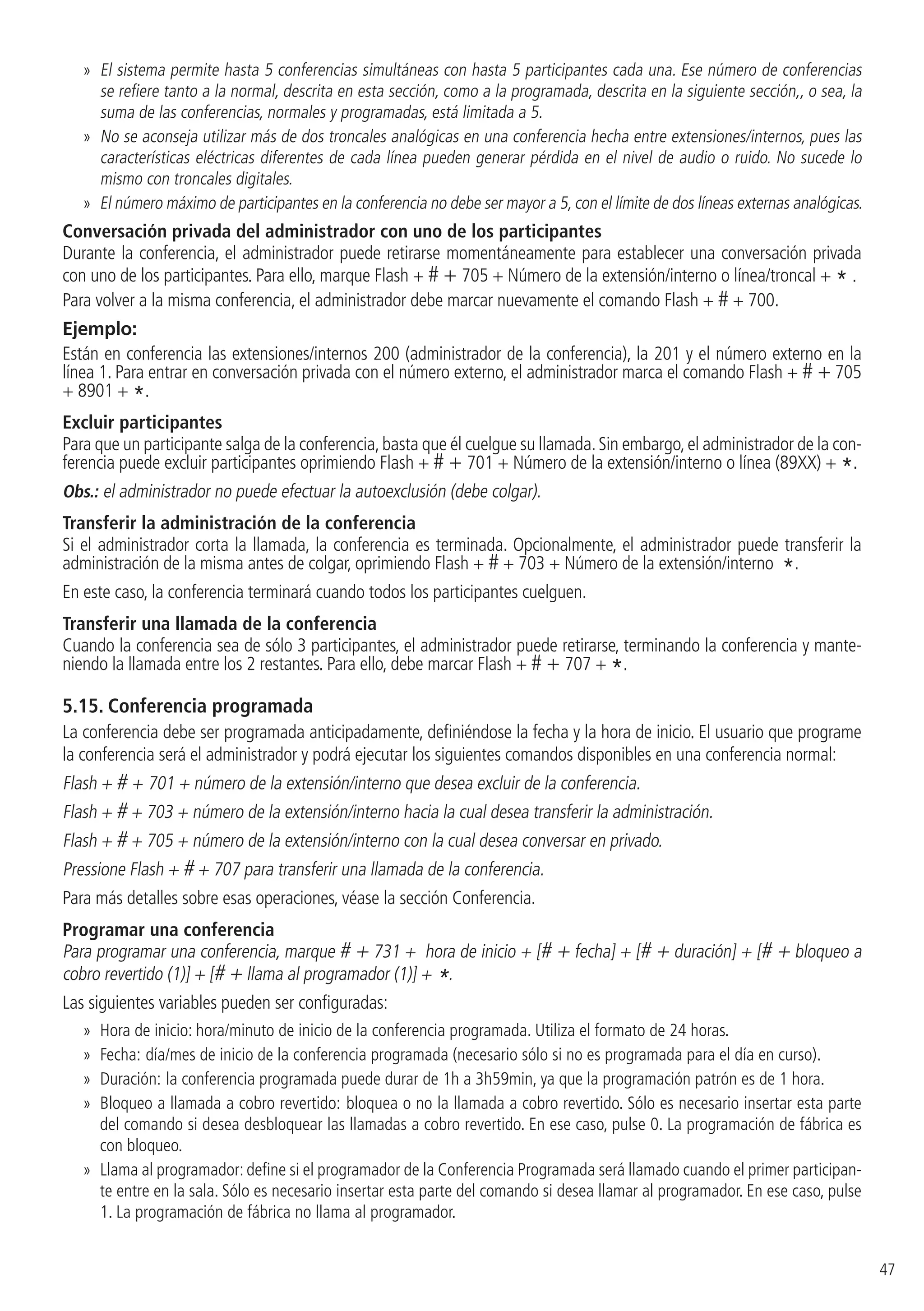 47
»» El sistema permite hasta 5 conferencias simultáneas con hasta 5 participantes cada una. Ese número de conferencias
se refiere tanto a la normal, descrita en esta sección, como a la programada, descrita en la siguiente sección,, o sea, la
suma de las conferencias, normales y programadas, está limitada a 5.
»» No se aconseja utilizar más de dos troncales analógicas en una conferencia hecha entre extensiones/internos, pues las
características eléctricas diferentes de cada línea pueden generar pérdida en el nivel de audio o ruido. No sucede lo
mismo con troncales digitales.
»» El número máximo de participantes en la conferencia no debe ser mayor a 5, con el límite de dos líneas externas analógicas.
Conversación privada del administrador con uno de los participantes
Durante la conferencia, el administrador puede retirarse momentáneamente para establecer una conversación privada
con uno de los participantes. Para ello, marque Flash + # + 705 + Número de la extensión/interno o línea/troncal + * .
Para volver a la misma conferencia, el administrador debe marcar nuevamente el comando Flash + # + 700.
Ejemplo:
Están en conferencia las extensiones/internos 200 (administrador de la conferencia), la 201 y el número externo en la
línea 1. Para entrar en conversación privada con el número externo, el administrador marca el comando Flash + # + 705
+ 8901 + *.
Excluir participantes
Para que un participante salga de la conferencia,basta que él cuelgue su llamada.Sin embargo,el administrador de la con-
ferencia puede excluir participantes oprimiendo Flash + # + 701 + Número de la extensión/interno o línea (89XX) + *.
Obs.: el administrador no puede efectuar la autoexclusión (debe colgar).
Transferir la administración de la conferencia
Si el administrador corta la llamada, la conferencia es terminada. Opcionalmente, el administrador puede transferir la
administración de la misma antes de colgar, oprimiendo Flash + # + 703 + Número de la extensión/interno *.
En este caso, la conferencia terminará cuando todos los participantes cuelguen.
Transferir una llamada de la conferencia
Cuando la conferencia sea de sólo 3 participantes, el administrador puede retirarse, terminando la conferencia y mante-
niendo la llamada entre los 2 restantes. Para ello, debe marcar Flash + # + 707 + *.
5.15.  Conferencia programada
La conferencia debe ser programada anticipadamente, definiéndose la fecha y la hora de inicio. El usuario que programe
la conferencia será el administrador y podrá ejecutar los siguientes comandos disponibles en una conferencia normal:
Flash + # + 701 + número de la extensión/interno que desea excluir de la conferencia.
Flash + # + 703 + número de la extensión/interno hacia la cual desea transferir la administración.
Flash + # + 705 + número de la extensión/interno con la cual desea conversar en privado.
Pressione Flash + # + 707 para transferir una llamada de la conferencia.
Para más detalles sobre esas operaciones, véase la sección Conferencia.
Programar una conferencia
Para programar una conferencia, marque # + 731 + hora de inicio + [# + fecha] + [# + duración] + [# + bloqueo a
cobro revertido (1)] + [# + llama al programador (1)] + *.
Las siguientes variables pueden ser configuradas:
»» Hora de inicio: hora/minuto de inicio de la conferencia programada. Utiliza el formato de 24 horas.
»» Fecha: día/mes de inicio de la conferencia programada (necesario sólo si no es programada para el día en curso).
»» Duración: la conferencia programada puede durar de 1h a 3h59min, ya que la programación patrón es de 1 hora.
»» Bloqueo a llamada a cobro revertido: bloquea o no la llamada a cobro revertido. Sólo es necesario insertar esta parte
del comando si desea desbloquear las llamadas a cobro revertido. En ese caso, pulse 0. La programación de fábrica es
con bloqueo.
»» Llama al programador: define si el programador de la Conferencia Programada será llamado cuando el primer participan-
te entre en la sala. Sólo es necesario insertar esta parte del comando si desea llamar al programador. En ese caso, pulse
1. La programación de fábrica no llama al programador.
 
