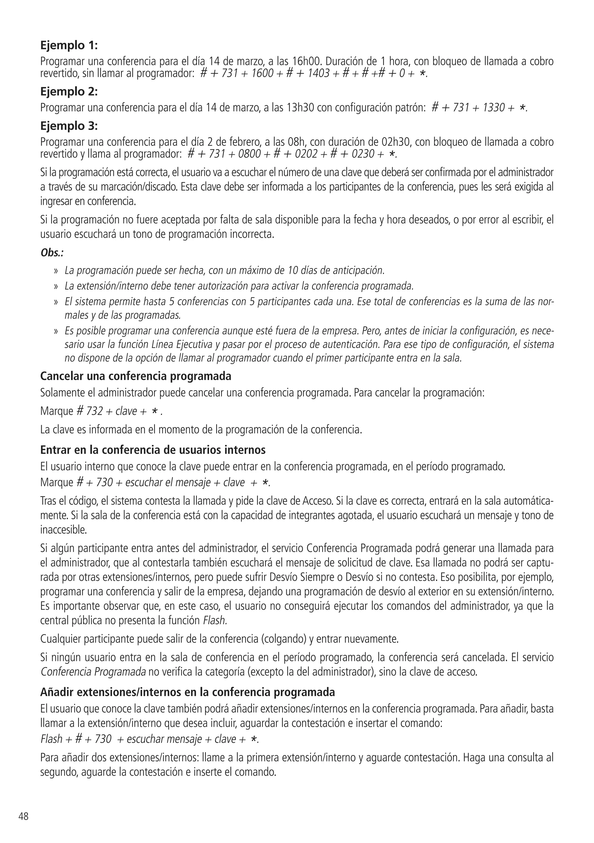 48
Ejemplo 1:
Programar una conferencia para el día 14 de marzo, a las 16h00. Duración de 1 hora, con bloqueo de llamada a cobro
revertido, sin llamar al programador: # + 731 + 1600 + # + 1403 + # + # +# + 0 + *.
Ejemplo 2:
Programar una conferencia para el día 14 de marzo, a las 13h30 con configuración patrón: # + 731 + 1330 + *.
Ejemplo 3:
Programar una conferencia para el día 2 de febrero, a las 08h, con duración de 02h30, con bloqueo de llamada a cobro
revertido y llama al programador: # + 731 + 0800 + # + 0202 + # + 0230 + *.
Si la programación está correcta,el usuario va a escuchar el número de una clave que deberá ser confirmada por el administrador
a través de su marcación/discado. Esta clave debe ser informada a los participantes de la conferencia, pues les será exigida al
ingresar en conferencia.
Si la programación no fuere aceptada por falta de sala disponible para la fecha y hora deseados, o por error al escribir, el
usuario escuchará un tono de programación incorrecta.
Obs.:
»» La programación puede ser hecha, con un máximo de 10 días de anticipación.
»» La extensión/interno debe tener autorización para activar la conferencia programada.
»» El sistema permite hasta 5 conferencias con 5 participantes cada una. Ese total de conferencias es la suma de las nor-
males y de las programadas.
»» Es posible programar una conferencia aunque esté fuera de la empresa. Pero, antes de iniciar la configuración, es nece-
sario usar la función Línea Ejecutiva y pasar por el proceso de autenticación. Para ese tipo de configuración, el sistema
no dispone de la opción de llamar al programador cuando el primer participante entra en la sala.
Cancelar una conferencia programada
Solamente el administrador puede cancelar una conferencia programada. Para cancelar la programación:
Marque # 732 + clave + * .
La clave es informada en el momento de la programación de la conferencia.
Entrar en la conferencia de usuarios internos
El usuario interno que conoce la clave puede entrar en la conferencia programada, en el período programado.
Marque # + 730 + escuchar el mensaje + clave + *.
Tras el código, el sistema contesta la llamada y pide la clave de Acceso. Si la clave es correcta, entrará en la sala automática-
mente. Si la sala de la conferencia está con la capacidad de integrantes agotada, el usuario escuchará un mensaje y tono de
inaccesible.
Si algún participante entra antes del administrador, el servicio Conferencia Programada podrá generar una llamada para
el administrador, que al contestarla también escuchará el mensaje de solicitud de clave. Esa llamada no podrá ser captu-
rada por otras extensiones/internos, pero puede sufrir Desvío Siempre o Desvío si no contesta. Eso posibilita, por ejemplo,
programar una conferencia y salir de la empresa, dejando una programación de desvío al exterior en su extensión/interno.
Es importante observar que, en este caso, el usuario no conseguirá ejecutar los comandos del administrador, ya que la
central pública no presenta la función Flash.
Cualquier participante puede salir de la conferencia (colgando) y entrar nuevamente.
Si ningún usuario entra en la sala de conferencia en el período programado, la conferencia será cancelada. El servicio
Conferencia Programada no verifica la categoría (excepto la del administrador), sino la clave de acceso.
Añadir extensiones/internos en la conferencia programada
El usuario que conoce la clave también podrá añadir extensiones/internos en la conferencia programada.Para añadir,basta
llamar a la extensión/interno que desea incluir, aguardar la contestación e insertar el comando:
Flash + # + 730 + escuchar mensaje + clave + *.
Para añadir dos extensiones/internos: llame a la primera extensión/interno y aguarde contestación. Haga una consulta al
segundo, aguarde la contestación e inserte el comando.
 