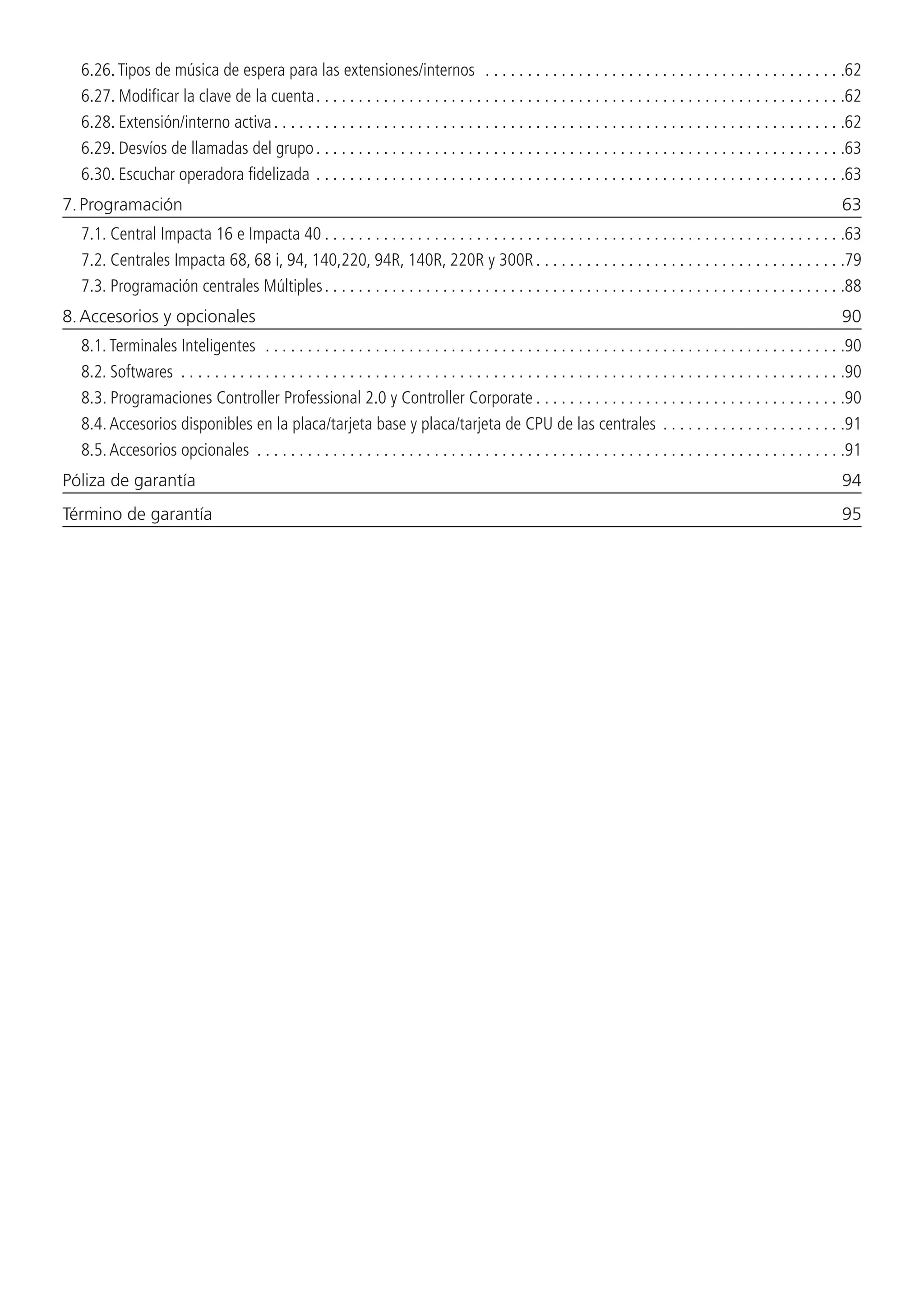 6.26.  Tipos de música de espera para las extensiones/internos . . . . . . . . . . . . . . . . . . . . . . . . . . . . . . . . . . . . . . . . . . . 62
6.27.  Modificar la clave de la cuenta. . . . . . . . . . . . . . . . . . . . . . . . . . . . . . . . . . . . . . . . . . . . . . . . . . . . . . . . . . . . . . . 62
6.28.  Extensión/interno activa. . . . . . . . . . . . . . . . . . . . . . . . . . . . . . . . . . . . . . . . . . . . . . . . . . . . . . . . . . . . . . . . . . . . 62
6.29.  Desvíos de llamadas del grupo. . . . . . . . . . . . . . . . . . . . . . . . . . . . . . . . . . . . . . . . . . . . . . . . . . . . . . . . . . . . . . . 63
6.30.  Escuchar operadora fidelizada. . . . . . . . . . . . . . . . . . . . . . . . . . . . . . . . . . . . . . . . . . . . . . . . . . . . . . . . . . . . . . . 63
7. Programación	 63
7.1.  Central Impacta 16 e Impacta 40. . . . . . . . . . . . . . . . . . . . . . . . . . . . . . . . . . . . . . . . . . . . . . . . . . . . . . . . . . . . . . 63
7.2.  Centrales Impacta 68, 68 i, 94, 140,220, 94R, 140R, 220R y 300R. . . . . . . . . . . . . . . . . . . . . . . . . . . . . . . . . . . . . 79
7.3.  Programación centrales Múltiples. . . . . . . . . . . . . . . . . . . . . . . . . . . . . . . . . . . . . . . . . . . . . . . . . . . . . . . . . . . . . . 88
8. Accesorios y opcionales	 90
8.1.  Terminales Inteligentes . . . . . . . . . . . . . . . . . . . . . . . . . . . . . . . . . . . . . . . . . . . . . . . . . . . . . . . . . . . . . . . . . . . . . 90
8.2.  Softwares . . . . . . . . . . . . . . . . . . . . . . . . . . . . . . . . . . . . . . . . . . . . . . . . . . . . . . . . . . . . . . . . . . . . . . . . . . . . . . . 90
8.3.  Programaciones Controller Professional 2.0 y Controller Corporate. . . . . . . . . . . . . . . . . . . . . . . . . . . . . . . . . . . . . 90
8.4.  Accesorios disponibles en la placa/tarjeta base y placa/tarjeta de CPU de las centrales . . . . . . . . . . . . . . . . . . . . . . 91
8.5.  Accesorios opcionales . . . . . . . . . . . . . . . . . . . . . . . . . . . . . . . . . . . . . . . . . . . . . . . . . . . . . . . . . . . . . . . . . . . . . . 91
Póliza de garantía	 94
Término de garantía	 95
 