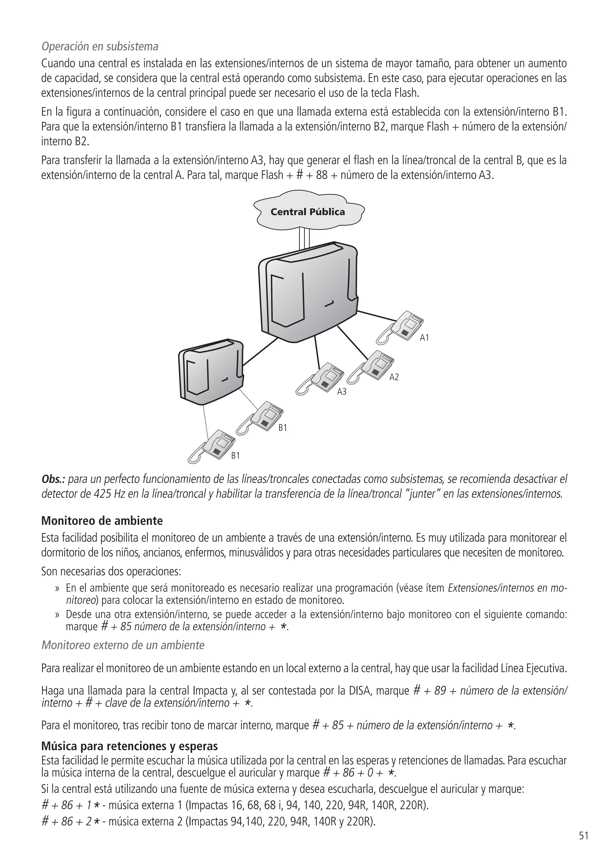 51
Operación en subsistema
Cuando una central es instalada en las extensiones/internos de un sistema de mayor tamaño, para obtener un aumento
de capacidad, se considera que la central está operando como subsistema. En este caso, para ejecutar operaciones en las
extensiones/internos de la central principal puede ser necesario el uso de la tecla Flash.
En la figura a continuación, considere el caso en que una llamada externa está establecida con la extensión/interno B1.
Para que la extensión/interno B1 transfiera la llamada a la extensión/interno B2, marque Flash + número de la extensión/
interno B2.
Para transferir la llamada a la extensión/interno A3, hay que generar el flash en la línea/troncal de la central B, que es la
extensión/interno de la central A. Para tal, marque Flash + # + 88 + número de la extensión/interno A3.
A1
A2
A3
B1
B1
Obs.: para un perfecto funcionamiento de las líneas/troncales conectadas como subsistemas, se recomienda desactivar el
detector de 425 Hz en la línea/troncal y habilitar la transferencia de la línea/troncal “junter” en las extensiones/internos.
Monitoreo de ambiente
Esta facilidad posibilita el monitoreo de un ambiente a través de una extensión/interno. Es muy utilizada para monitorear el
dormitorio de los niños, ancianos, enfermos, minusválidos y para otras necesidades particulares que necesiten de monitoreo.
Son necesarias dos operaciones:
»» En el ambiente que será monitoreado es necesario realizar una programación (véase ítem Extensiones/internos en mo-
nitoreo) para colocar la extensión/interno en estado de monitoreo.
»» Desde una otra extensión/interno, se puede acceder a la extensión/interno bajo monitoreo con el siguiente comando:
marque # + 85 número de la extensión/interno + *.
Monitoreo externo de un ambiente
Para realizar el monitoreo de un ambiente estando en un local externo a la central,hay que usar la facilidad Línea Ejecutiva.
Haga una llamada para la central Impacta y, al ser contestada por la DISA, marque # + 89 + número de la extensión/
interno + # + clave de la extensión/interno + *.
Para el monitoreo, tras recibir tono de marcar interno, marque # + 85 + número de la extensión/interno + *.
Música para retenciones y esperas
Esta facilidad le permite escuchar la música utilizada por la central en las esperas y retenciones de llamadas. Para escuchar
la música interna de la central, descuelgue el auricular y marque # + 86 + 0 + *.
Si la central está utilizando una fuente de música externa y desea escucharla, descuelgue el auricular y marque:
# + 86 + 1* - música externa 1 (Impactas 16, 68, 68 i, 94, 140, 220, 94R, 140R, 220R).
# + 86 + 2* - música externa 2 (Impactas 94,140, 220, 94R, 140R y 220R).
 