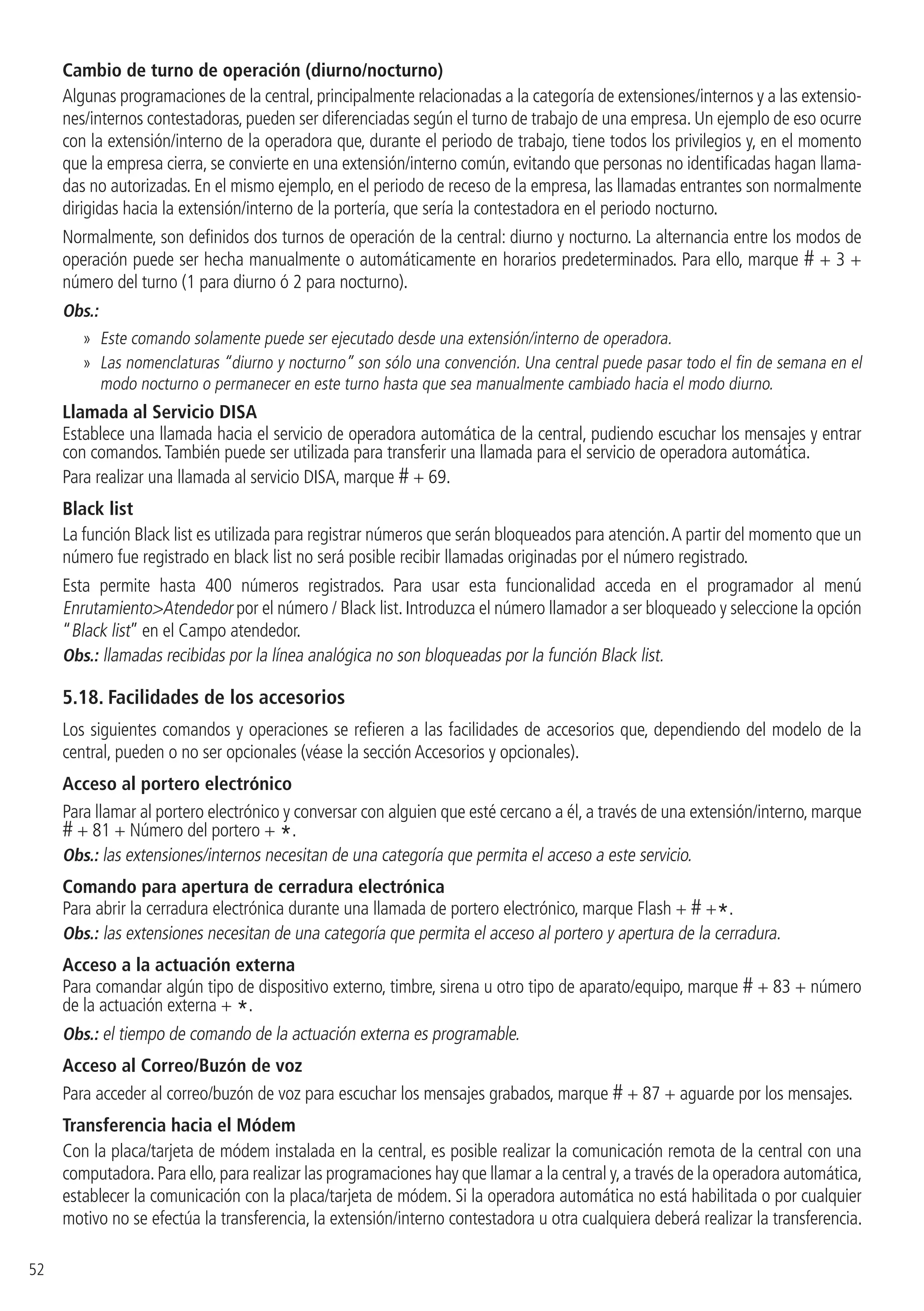 52
Cambio de turno de operación (diurno/nocturno)
Algunas programaciones de la central, principalmente relacionadas a la categoría de extensiones/internos y a las extensio-
nes/internos contestadoras, pueden ser diferenciadas según el turno de trabajo de una empresa. Un ejemplo de eso ocurre
con la extensión/interno de la operadora que, durante el periodo de trabajo, tiene todos los privilegios y, en el momento
que la empresa cierra, se convierte en una extensión/interno común, evitando que personas no identificadas hagan llama-
das no autorizadas. En el mismo ejemplo, en el periodo de receso de la empresa, las llamadas entrantes son normalmente
dirigidas hacia la extensión/interno de la portería, que sería la contestadora en el periodo nocturno.
Normalmente, son definidos dos turnos de operación de la central: diurno y nocturno. La alternancia entre los modos de
operación puede ser hecha manualmente o automáticamente en horarios predeterminados. Para ello, marque # + 3 +
número del turno (1 para diurno ó 2 para nocturno).
Obs.:
»» Este comando solamente puede ser ejecutado desde una extensión/interno de operadora.
»» Las nomenclaturas “diurno y nocturno” son sólo una convención. Una central puede pasar todo el fin de semana en el
modo nocturno o permanecer en este turno hasta que sea manualmente cambiado hacia el modo diurno.
Llamada al Servicio DISA
Establece una llamada hacia el servicio de operadora automática de la central, pudiendo escuchar los mensajes y entrar
con comandos.También puede ser utilizada para transferir una llamada para el servicio de operadora automática.
Para realizar una llamada al servicio DISA, marque # + 69.
Black list
La función Black list es utilizada para registrar números que serán bloqueados para atención.A partir del momento que un
número fue registrado en black list no será posible recibir llamadas originadas por el número registrado.
Esta permite hasta 400 números registrados. Para usar esta funcionalidad acceda en el programador al menú
EnrutamientoAtendedor por el número / Black list. Introduzca el número llamador a ser bloqueado y seleccione la opción
“Black list” en el Campo atendedor.
Obs.: llamadas recibidas por la línea analógica no son bloqueadas por la función Black list.
5.18.  Facilidades de los accesorios
Los siguientes comandos y operaciones se refieren a las facilidades de accesorios que, dependiendo del modelo de la
central, pueden o no ser opcionales (véase la sección Accesorios y opcionales).
Acceso al portero electrónico
Para llamar al portero electrónico y conversar con alguien que esté cercano a él, a través de una extensión/interno, marque
# + 81 + Número del portero + *.
Obs.: las extensiones/internos necesitan de una categoría que permita el acceso a este servicio.
Comando para apertura de cerradura electrónica
Para abrir la cerradura electrónica durante una llamada de portero electrónico, marque Flash + # +*.
Obs.: las extensiones necesitan de una categoría que permita el acceso al portero y apertura de la cerradura.
Acceso a la actuación externa
Para comandar algún tipo de dispositivo externo, timbre, sirena u otro tipo de aparato/equipo, marque # + 83 + número
de la actuación externa + *.
Obs.: el tiempo de comando de la actuación externa es programable.
Acceso al Correo/Buzón de voz
Para acceder al correo/buzón de voz para escuchar los mensajes grabados, marque # + 87 + aguarde por los mensajes.
Transferencia hacia el Módem
Con la placa/tarjeta de módem instalada en la central, es posible realizar la comunicación remota de la central con una
computadora.Para ello,para realizar las programaciones hay que llamar a la central y,a través de la operadora automática,
establecer la comunicación con la placa/tarjeta de módem. Si la operadora automática no está habilitada o por cualquier
motivo no se efectúa la transferencia, la extensión/interno contestadora u otra cualquiera deberá realizar la transferencia.
 