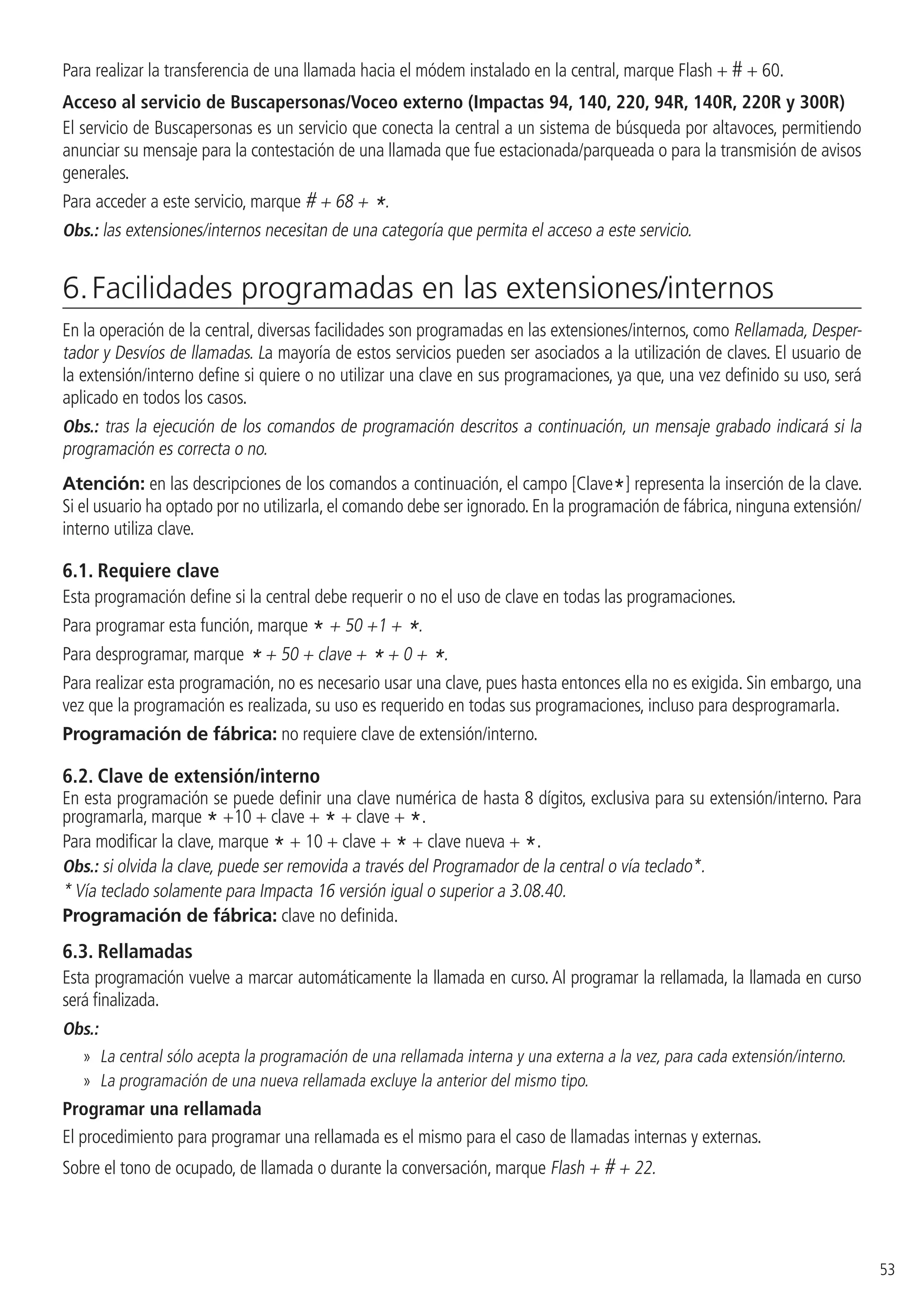 53
Para realizar la transferencia de una llamada hacia el módem instalado en la central, marque Flash + # + 60.
Acceso al servicio de Buscapersonas/Voceo externo (Impactas 94, 140, 220, 94R, 140R, 220R y 300R)
El servicio de Buscapersonas es un servicio que conecta la central a un sistema de búsqueda por altavoces, permitiendo
anunciar su mensaje para la contestación de una llamada que fue estacionada/parqueada o para la transmisión de avisos
generales.
Para acceder a este servicio, marque # + 68 + *.
Obs.: las extensiones/internos necesitan de una categoría que permita el acceso a este servicio.
6. Facilidades programadas en las extensiones/internos
En la operación de la central, diversas facilidades son programadas en las extensiones/internos, como Rellamada, Desper-
tador y Desvíos de llamadas. La mayoría de estos servicios pueden ser asociados a la utilización de claves. El usuario de
la extensión/interno define si quiere o no utilizar una clave en sus programaciones, ya que, una vez definido su uso, será
aplicado en todos los casos.
Obs.: tras la ejecución de los comandos de programación descritos a continuación, un mensaje grabado indicará si la
programación es correcta o no.
Atención: en las descripciones de los comandos a continuación, el campo [Clave*] representa la inserción de la clave.
Si el usuario ha optado por no utilizarla, el comando debe ser ignorado. En la programación de fábrica, ninguna extensión/
interno utiliza clave.
6.1.  Requiere clave
Esta programación define si la central debe requerir o no el uso de clave en todas las programaciones.
Para programar esta función, marque * + 50 +1 + *.
Para desprogramar, marque * + 50 + clave + * + 0 + *.
Para realizar esta programación, no es necesario usar una clave, pues hasta entonces ella no es exigida. Sin embargo, una
vez que la programación es realizada, su uso es requerido en todas sus programaciones, incluso para desprogramarla.
Programación de fábrica: no requiere clave de extensión/interno.
6.2.  Clave de extensión/interno
En esta programación se puede definir una clave numérica de hasta 8 dígitos, exclusiva para su extensión/interno. Para
programarla, marque * +10 + clave + * + clave + *.
Para modificar la clave, marque * + 10 + clave + * + clave nueva + *.
Obs.: si olvida la clave, puede ser removida a través del Programador de la central o vía teclado*.
* Vía teclado solamente para Impacta 16 versión igual o superior a 3.08.40.
Programación de fábrica: clave no definida.
6.3.  Rellamadas
Esta programación vuelve a marcar automáticamente la llamada en curso. Al programar la rellamada, la llamada en curso
será finalizada.
Obs.:
»» La central sólo acepta la programación de una rellamada interna y una externa a la vez, para cada extensión/interno.
»» La programación de una nueva rellamada excluye la anterior del mismo tipo.
Programar una rellamada
El procedimiento para programar una rellamada es el mismo para el caso de llamadas internas y externas.
Sobre el tono de ocupado, de llamada o durante la conversación, marque Flash + # + 22.
 