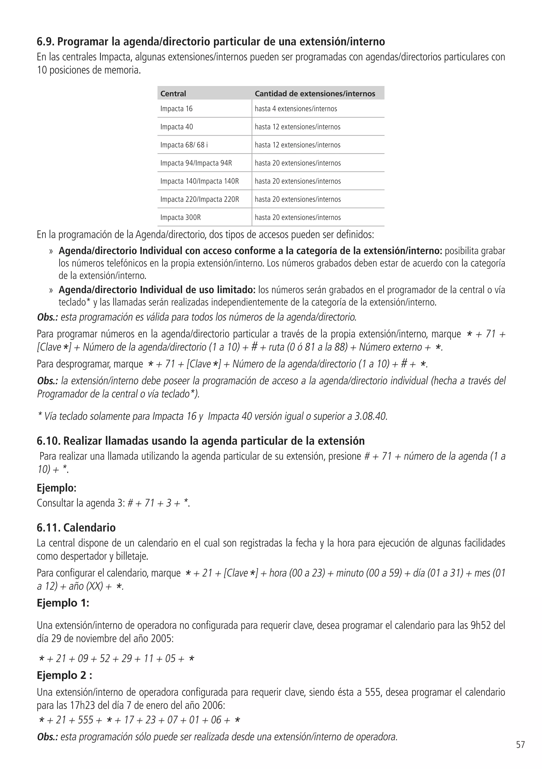 57
6.9.  Programar la agenda/directorio particular de una extensión/interno
En las centrales Impacta, algunas extensiones/internos pueden ser programadas con agendas/directorios particulares con
10 posiciones de memoria.
Central Cantidad de extensiones/internos
Impacta 16 hasta 4 extensiones/internos
Impacta 40 hasta 12 extensiones/internos
Impacta 68/ 68 i hasta 12 extensiones/internos
Impacta 94/Impacta 94R hasta 20 extensiones/internos
Impacta 140/Impacta 140R hasta 20 extensiones/internos
Impacta 220/Impacta 220R hasta 20 extensiones/internos
Impacta 300R hasta 20 extensiones/internos
En la programación de la Agenda/directorio, dos tipos de accesos pueden ser definidos:
»» Agenda/directorio Individual con acceso conforme a la categoría de la extensión/interno: posibilita grabar
los números telefónicos en la propia extensión/interno. Los números grabados deben estar de acuerdo con la categoría
de la extensión/interno.
»» Agenda/directorio Individual de uso limitado: los números serán grabados en el programador de la central o vía
teclado* y las llamadas serán realizadas independientemente de la categoría de la extensión/interno.
Obs.: esta programación es válida para todos los números de la agenda/directorio.
Para programar números en la agenda/directorio particular a través de la propia extensión/interno, marque * + 71 +
[Clave*] + Número de la agenda/directorio (1 a 10) + # + ruta (0 ó 81 a la 88) + Número externo + *.
Para desprogramar, marque * + 71 + [Clave*] + Número de la agenda/directorio (1 a 10) + # + *.
Obs.: la extensión/interno debe poseer la programación de acceso a la agenda/directorio individual (hecha a través del
Programador de la central o vía teclado*).
* Vía teclado solamente para Impacta 16 y Impacta 40 versión igual o superior a 3.08.40.
6.10.  Realizar llamadas usando la agenda particular de la extensión
Para realizar una llamada utilizando la agenda particular de su extensión, presione # + 71 + número de la agenda (1 a
10) + *.
Ejemplo:
Consultar la agenda 3: # + 71 + 3 + *.
6.11.  Calendario
La central dispone de un calendario en el cual son registradas la fecha y la hora para ejecución de algunas facilidades
como despertador y billetaje.
Para configurar el calendario, marque *+ 21 + [Clave*] + hora (00 a 23) + minuto (00 a 59) + día (01 a 31) + mes (01
a 12) + año (XX) + *.
Ejemplo 1:
Una extensión/interno de operadora no configurada para requerir clave, desea programar el calendario para las 9h52 del
día 29 de noviembre del año 2005:
* + 21 + 09 + 52 + 29 + 11 + 05 + *
Ejemplo 2 :
Una extensión/interno de operadora configurada para requerir clave, siendo ésta a 555, desea programar el calendario
para las 17h23 del día 7 de enero del año 2006:
* + 21 + 555 + * + 17 + 23 + 07 + 01 + 06 + *
Obs.: esta programación sólo puede ser realizada desde una extensión/interno de operadora.
 