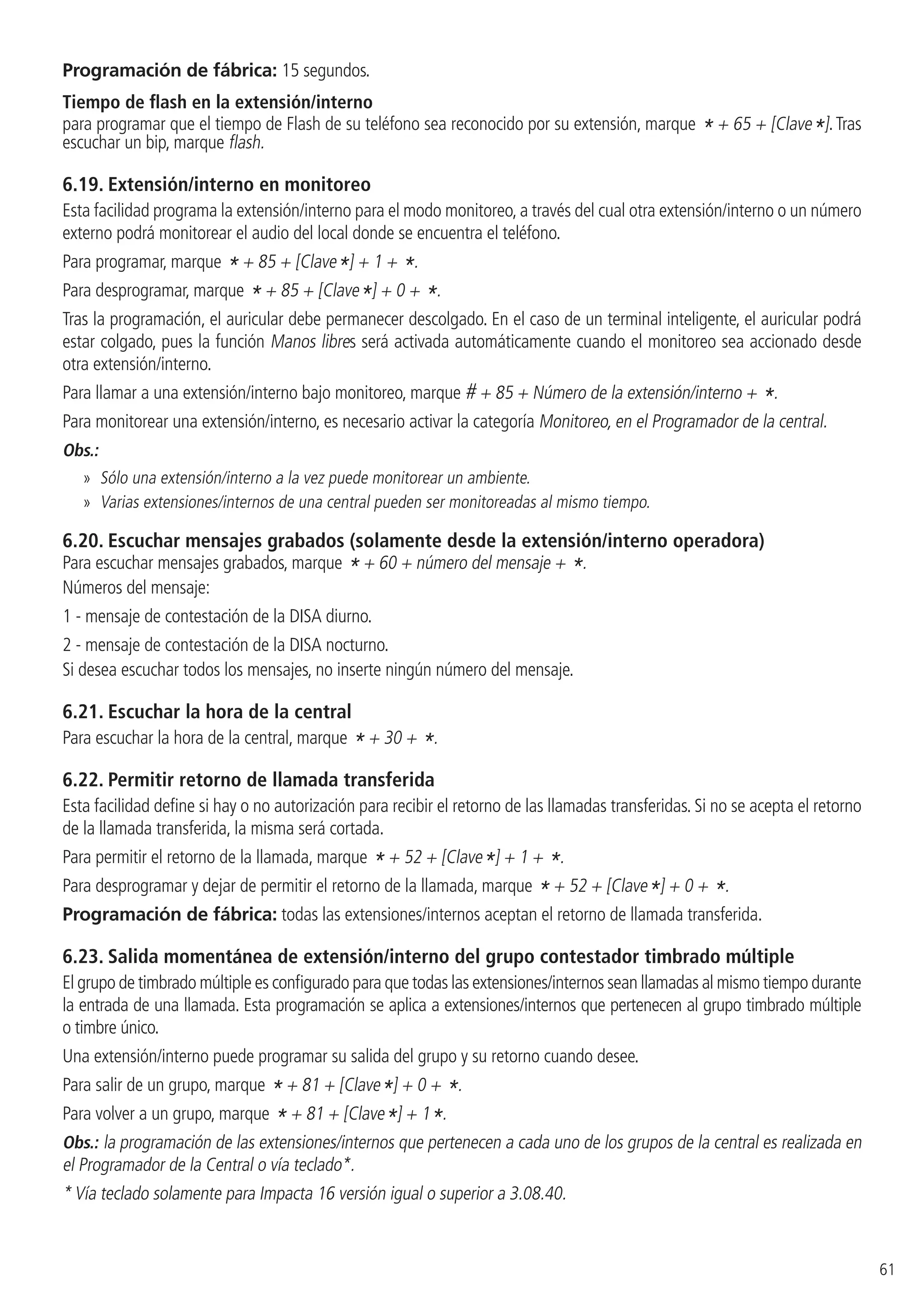61
Programación de fábrica: 15 segundos.
Tiempo de flash en la extensión/interno
para programar que el tiempo de Flash de su teléfono sea reconocido por su extensión, marque * + 65 + [Clave*].Tras
escuchar un bip, marque flash.
6.19.  Extensión/interno en monitoreo
Esta facilidad programa la extensión/interno para el modo monitoreo, a través del cual otra extensión/interno o un número
externo podrá monitorear el audio del local donde se encuentra el teléfono.
Para programar, marque * + 85 + [Clave*] + 1 + *.
Para desprogramar, marque * + 85 + [Clave*] + 0 + *.
Tras la programación, el auricular debe permanecer descolgado. En el caso de un terminal inteligente, el auricular podrá
estar colgado, pues la función Manos libres será activada automáticamente cuando el monitoreo sea accionado desde
otra extensión/interno.
Para llamar a una extensión/interno bajo monitoreo, marque # + 85 + Número de la extensión/interno + *.
Para monitorear una extensión/interno, es necesario activar la categoría Monitoreo, en el Programador de la central.
Obs.:
»» Sólo una extensión/interno a la vez puede monitorear un ambiente.
»» Varias extensiones/internos de una central pueden ser monitoreadas al mismo tiempo.
6.20.  Escuchar mensajes grabados (solamente desde la extensión/interno operadora)
Para escuchar mensajes grabados, marque * + 60 + número del mensaje + *.
Números del mensaje:
1 - mensaje de contestación de la DISA diurno.
2 - mensaje de contestación de la DISA nocturno.
Si desea escuchar todos los mensajes, no inserte ningún número del mensaje.
6.21.  Escuchar la hora de la central
Para escuchar la hora de la central, marque * + 30 + *.
6.22.  Permitir retorno de llamada transferida
Esta facilidad define si hay o no autorización para recibir el retorno de las llamadas transferidas. Si no se acepta el retorno
de la llamada transferida, la misma será cortada.
Para permitir el retorno de la llamada, marque * + 52 + [Clave*] + 1 + *.
Para desprogramar y dejar de permitir el retorno de la llamada, marque * + 52 + [Clave*] + 0 + *.
Programación de fábrica: todas las extensiones/internos aceptan el retorno de llamada transferida.
6.23.  Salida momentánea de extensión/interno del grupo contestador timbrado múltiple
El grupo de timbrado múltiple es configurado para que todas las extensiones/internos sean llamadas al mismo tiempo durante
la entrada de una llamada. Esta programación se aplica a extensiones/internos que pertenecen al grupo timbrado múltiple
o timbre único.
Una extensión/interno puede programar su salida del grupo y su retorno cuando desee.
Para salir de un grupo, marque * + 81 + [Clave*] + 0 + *.
Para volver a un grupo, marque * + 81 + [Clave*] + 1*.
Obs.: la programación de las extensiones/internos que pertenecen a cada uno de los grupos de la central es realizada en
el Programador de la Central o vía teclado*.
* Vía teclado solamente para Impacta 16 versión igual o superior a 3.08.40.
 