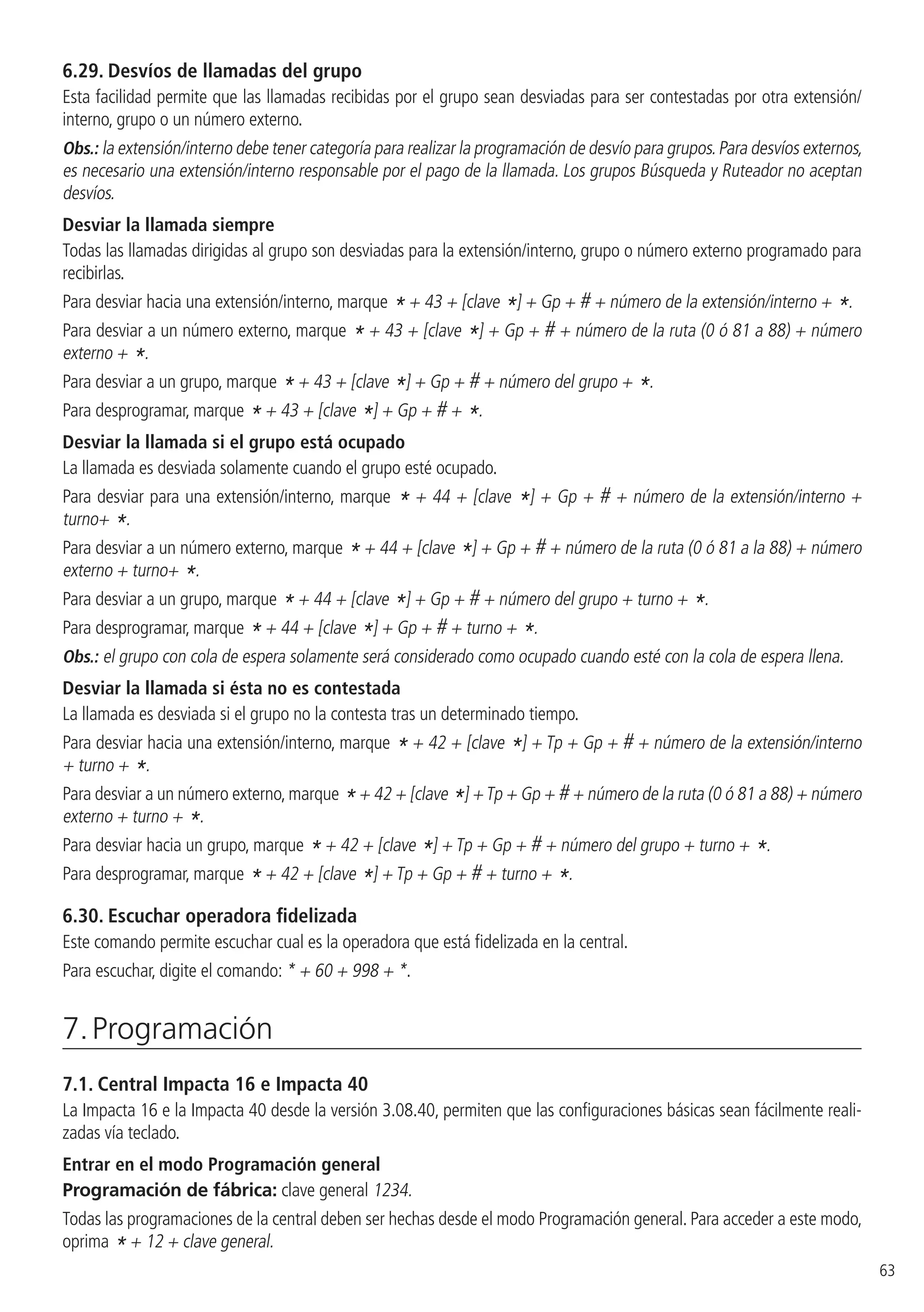 63
6.29.  Desvíos de llamadas del grupo
Esta facilidad permite que las llamadas recibidas por el grupo sean desviadas para ser contestadas por otra extensión/
interno, grupo o un número externo.
Obs.: la extensión/interno debe tener categoría para realizar la programación de desvío para grupos.Para desvíos externos,
es necesario una extensión/interno responsable por el pago de la llamada. Los grupos Búsqueda y Ruteador no aceptan
desvíos.
Desviar la llamada siempre
Todas las llamadas dirigidas al grupo son desviadas para la extensión/interno, grupo o número externo programado para
recibirlas.
Para desviar hacia una extensión/interno, marque * + 43 + [clave *] + Gp + # + número de la extensión/interno + *.
Para desviar a un número externo, marque * + 43 + [clave *] + Gp + # + número de la ruta (0 ó 81 a 88) + número
externo + *.
Para desviar a un grupo, marque * + 43 + [clave *] + Gp + # + número del grupo + *.
Para desprogramar, marque * + 43 + [clave *] + Gp + # + *.
Desviar la llamada si el grupo está ocupado
La llamada es desviada solamente cuando el grupo esté ocupado.
Para desviar para una extensión/interno, marque * + 44 + [clave *] + Gp + # + número de la extensión/interno +
turno+ *.
Para desviar a un número externo, marque * + 44 + [clave *] + Gp + # + número de la ruta (0 ó 81 a la 88) + número
externo + turno+ *.
Para desviar a un grupo, marque * + 44 + [clave *] + Gp + # + número del grupo + turno + *.
Para desprogramar, marque * + 44 + [clave *] + Gp + # + turno + *.
Obs.: el grupo con cola de espera solamente será considerado como ocupado cuando esté con la cola de espera llena.
Desviar la llamada si ésta no es contestada
La llamada es desviada si el grupo no la contesta tras un determinado tiempo.
Para desviar hacia una extensión/interno, marque * + 42 + [clave *] + Tp + Gp + # + número de la extensión/interno
+ turno + *.
Para desviar a un número externo,marque *+ 42 + [clave *] +Tp + Gp + # + número de la ruta (0 ó 81 a 88) + número
externo + turno + *.
Para desviar hacia un grupo, marque * + 42 + [clave *] + Tp + Gp + # + número del grupo + turno + *.
Para desprogramar, marque * + 42 + [clave *] + Tp + Gp + # + turno + *.
6.30.  Escuchar operadora fidelizada
Este comando permite escuchar cual es la operadora que está fidelizada en la central.
Para escuchar, digite el comando: * + 60 + 998 + *.
7. Programación
7.1.  Central Impacta 16 e Impacta 40
La Impacta 16 e la Impacta 40 desde la versión 3.08.40, permiten que las configuraciones básicas sean fácilmente reali-
zadas vía teclado.
Entrar en el modo Programación general
Programación de fábrica: clave general 1234.
Todas las programaciones de la central deben ser hechas desde el modo Programación general. Para acceder a este modo,
oprima * + 12 + clave general.
 