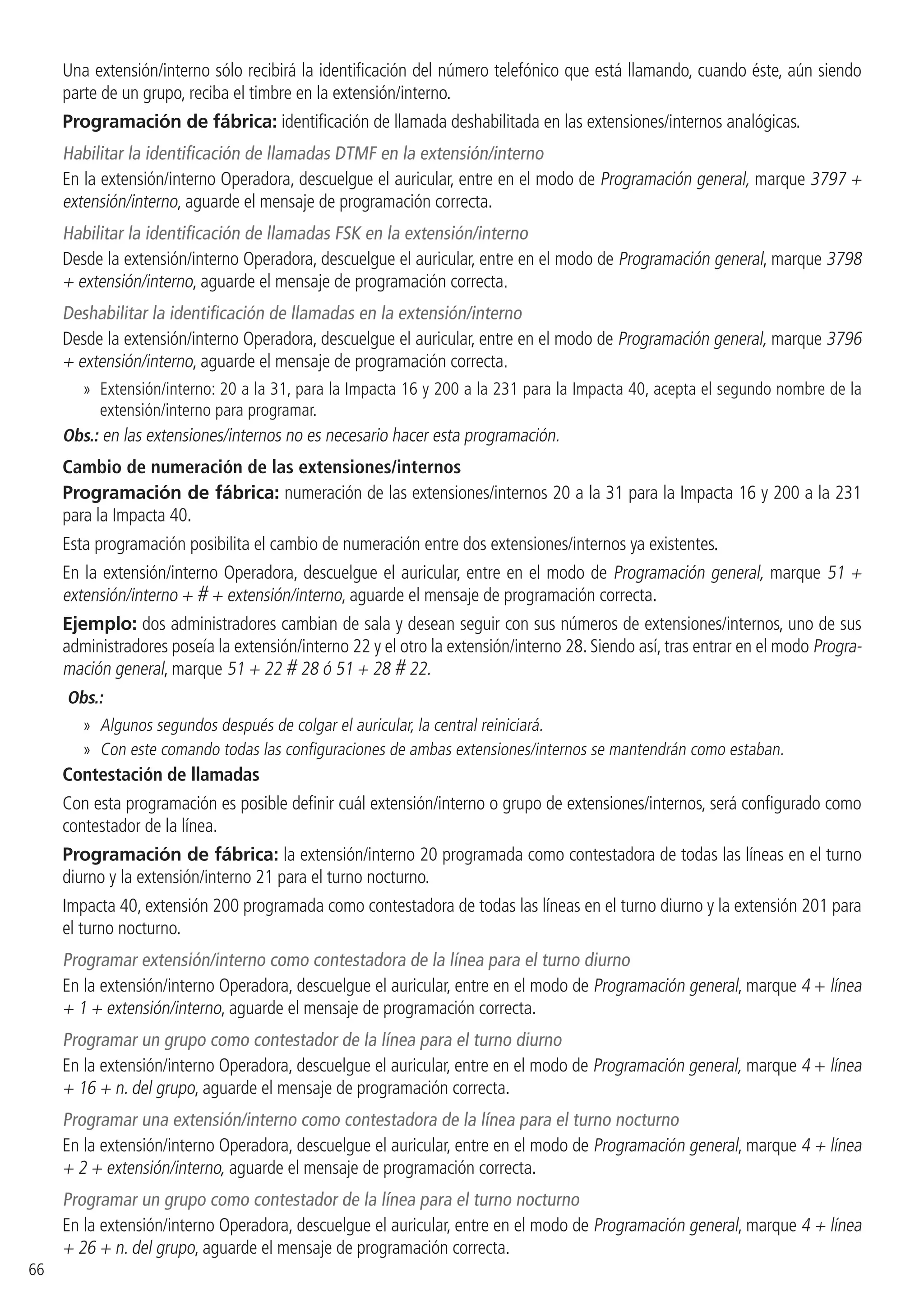 66
Una extensión/interno sólo recibirá la identificación del número telefónico que está llamando, cuando éste, aún siendo
parte de un grupo, reciba el timbre en la extensión/interno.
Programación de fábrica: identificación de llamada deshabilitada en las extensiones/internos analógicas.
Habilitar la identificación de llamadas DTMF en la extensión/interno
En la extensión/interno Operadora, descuelgue el auricular, entre en el modo de Programación general, marque 3797 +
extensión/interno, aguarde el mensaje de programación correcta.
Habilitar la identificación de llamadas FSK en la extensión/interno
Desde la extensión/interno Operadora, descuelgue el auricular, entre en el modo de Programación general, marque 3798
+ extensión/interno, aguarde el mensaje de programación correcta.
Deshabilitar la identificación de llamadas en la extensión/interno
Desde la extensión/interno Operadora, descuelgue el auricular, entre en el modo de Programación general, marque 3796
+ extensión/interno, aguarde el mensaje de programación correcta.
»» Extensión/interno: 20 a la 31, para la Impacta 16 y 200 a la 231 para la Impacta 40, acepta el segundo nombre de la
extensión/interno para programar.
Obs.: en las extensiones/internos no es necesario hacer esta programación.
Cambio de numeración de las extensiones/internos
Programación de fábrica: numeración de las extensiones/internos 20 a la 31 para la Impacta 16 y 200 a la 231
para la Impacta 40.
Esta programación posibilita el cambio de numeración entre dos extensiones/internos ya existentes.
En la extensión/interno Operadora, descuelgue el auricular, entre en el modo de Programación general, marque 51 +
extensión/interno + # + extensión/interno, aguarde el mensaje de programación correcta.
Ejemplo: dos administradores cambian de sala y desean seguir con sus números de extensiones/internos, uno de sus
administradores poseía la extensión/interno 22 y el otro la extensión/interno 28. Siendo así, tras entrar en el modo Progra-
mación general, marque 51 + 22 # 28 ó 51 + 28 # 22.
Obs.:
»» Algunos segundos después de colgar el auricular, la central reiniciará.
»» Con este comando todas las configuraciones de ambas extensiones/internos se mantendrán como estaban.
Contestación de llamadas
Con esta programación es posible definir cuál extensión/interno o grupo de extensiones/internos, será configurado como
contestador de la línea.
Programación de fábrica: la extensión/interno 20 programada como contestadora de todas las líneas en el turno
diurno y la extensión/interno 21 para el turno nocturno.
Impacta 40, extensión 200 programada como contestadora de todas las líneas en el turno diurno y la extensión 201 para
el turno nocturno.
Programar extensión/interno como contestadora de la línea para el turno diurno
En la extensión/interno Operadora, descuelgue el auricular, entre en el modo de Programación general, marque 4 + línea
+ 1 + extensión/interno, aguarde el mensaje de programación correcta.
Programar un grupo como contestador de la línea para el turno diurno
En la extensión/interno Operadora, descuelgue el auricular, entre en el modo de Programación general, marque 4 + línea
+ 16 + n. del grupo, aguarde el mensaje de programación correcta.
Programar una extensión/interno como contestadora de la línea para el turno nocturno
En la extensión/interno Operadora, descuelgue el auricular, entre en el modo de Programación general, marque 4 + línea
+ 2 + extensión/interno, aguarde el mensaje de programación correcta.
Programar un grupo como contestador de la línea para el turno nocturno
En la extensión/interno Operadora, descuelgue el auricular, entre en el modo de Programación general, marque 4 + línea
+ 26 + n. del grupo, aguarde el mensaje de programación correcta.
 