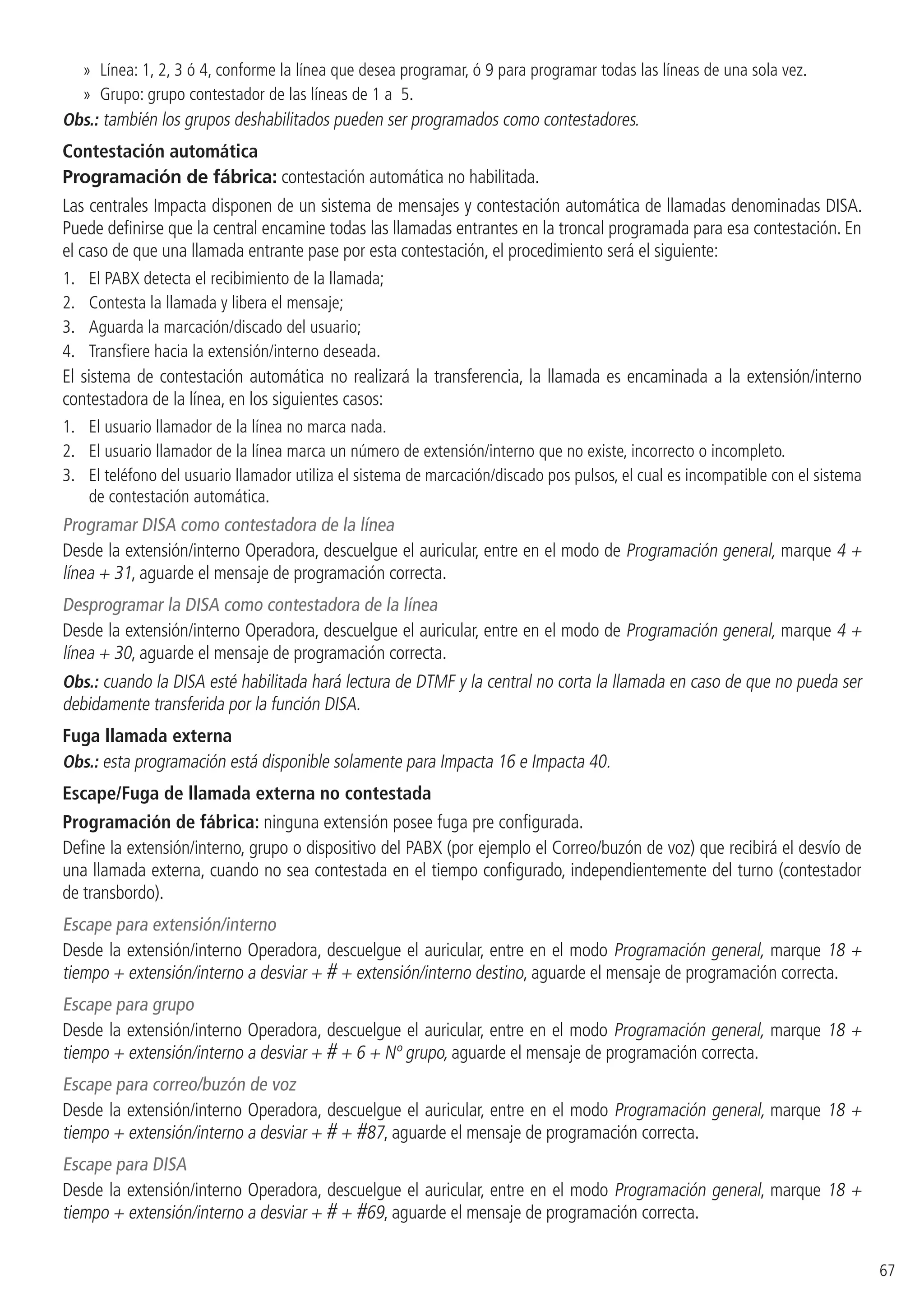 67
»» Línea: 1, 2, 3 ó 4, conforme la línea que desea programar, ó 9 para programar todas las líneas de una sola vez.
»» Grupo: grupo contestador de las líneas de 1 a 5.
Obs.: también los grupos deshabilitados pueden ser programados como contestadores.
Contestación automática
Programación de fábrica: contestación automática no habilitada.
Las centrales Impacta disponen de un sistema de mensajes y contestación automática de llamadas denominadas DISA.
Puede definirse que la central encamine todas las llamadas entrantes en la troncal programada para esa contestación. En
el caso de que una llamada entrante pase por esta contestación, el procedimiento será el siguiente:
1. 	 El PABX detecta el recibimiento de la llamada;
2. 	 Contesta la llamada y libera el mensaje;
3. 	 Aguarda la marcación/discado del usuario;
4. 	 Transfiere hacia la extensión/interno deseada.
El sistema de contestación automática no realizará la transferencia, la llamada es encaminada a la extensión/interno
contestadora de la línea, en los siguientes casos:
1. 	 El usuario llamador de la línea no marca nada.
2. 	 El usuario llamador de la línea marca un número de extensión/interno que no existe, incorrecto o incompleto.
3. 	 El teléfono del usuario llamador utiliza el sistema de marcación/discado pos pulsos, el cual es incompatible con el sistema
de contestación automática.
Programar DISA como contestadora de la línea
Desde la extensión/interno Operadora, descuelgue el auricular, entre en el modo de Programación general, marque 4 +
línea + 31, aguarde el mensaje de programación correcta.
Desprogramar la DISA como contestadora de la línea
Desde la extensión/interno Operadora, descuelgue el auricular, entre en el modo de Programación general, marque 4 +
línea + 30, aguarde el mensaje de programación correcta.
Obs.: cuando la DISA esté habilitada hará lectura de DTMF y la central no corta la llamada en caso de que no pueda ser
debidamente transferida por la función DISA.
Fuga llamada externa
Obs.: esta programación está disponible solamente para Impacta 16 e Impacta 40.
Escape/Fuga de llamada externa no contestada
Programación de fábrica: ninguna extensión posee fuga pre configurada.
Define la extensión/interno, grupo o dispositivo del PABX (por ejemplo el Correo/buzón de voz) que recibirá el desvío de
una llamada externa, cuando no sea contestada en el tiempo configurado, independientemente del turno (contestador
de transbordo).
Escape para extensión/interno
Desde la extensión/interno Operadora, descuelgue el auricular, entre en el modo Programación general, marque 18 +
tiempo + extensión/interno a desviar + # + extensión/interno destino, aguarde el mensaje de programación correcta.
Escape para grupo
Desde la extensión/interno Operadora, descuelgue el auricular, entre en el modo Programación general, marque 18 +
tiempo + extensión/interno a desviar + # + 6 + Nº grupo, aguarde el mensaje de programación correcta.
Escape para correo/buzón de voz
Desde la extensión/interno Operadora, descuelgue el auricular, entre en el modo Programación general, marque 18 +
tiempo + extensión/interno a desviar + # + #87, aguarde el mensaje de programación correcta.
Escape para DISA
Desde la extensión/interno Operadora, descuelgue el auricular, entre en el modo Programación general, marque 18 +
tiempo + extensión/interno a desviar + # + #69, aguarde el mensaje de programación correcta.
 