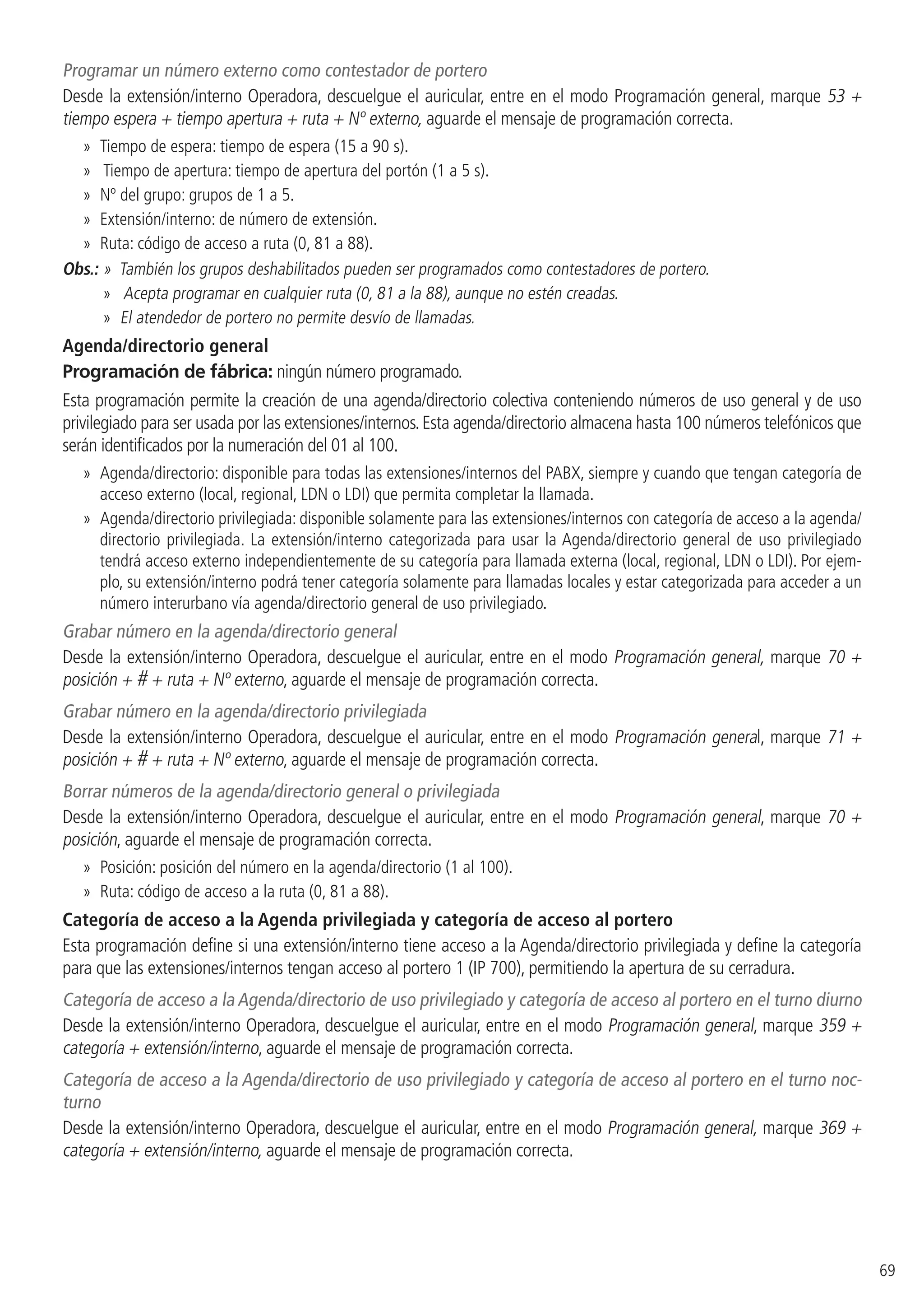 69
Programar un número externo como contestador de portero
Desde la extensión/interno Operadora, descuelgue el auricular, entre en el modo Programación general, marque 53 +
tiempo espera + tiempo apertura + ruta + Nº externo, aguarde el mensaje de programación correcta.
»» Tiempo de espera: tiempo de espera (15 a 90 s).
»» Tiempo de apertura: tiempo de apertura del portón (1 a 5 s).
»» Nº del grupo: grupos de 1 a 5.
»» Extensión/interno: de número de extensión.
»» Ruta: código de acceso a ruta (0, 81 a 88).
Obs.: »  También los grupos deshabilitados pueden ser programados como contestadores de portero.
»» Acepta programar en cualquier ruta (0, 81 a la 88), aunque no estén creadas.
»» El atendedor de portero no permite desvío de llamadas.
Agenda/directorio general
Programación de fábrica: ningún número programado.
Esta programación permite la creación de una agenda/directorio colectiva conteniendo números de uso general y de uso
privilegiado para ser usada por las extensiones/internos.Esta agenda/directorio almacena hasta 100 números telefónicos que
serán identificados por la numeración del 01 al 100.
»» Agenda/directorio: disponible para todas las extensiones/internos del PABX, siempre y cuando que tengan categoría de
acceso externo (local, regional, LDN o LDI) que permita completar la llamada.
»» Agenda/directorio privilegiada: disponible solamente para las extensiones/internos con categoría de acceso a la agenda/
directorio privilegiada. La extensión/interno categorizada para usar la Agenda/directorio general de uso privilegiado
tendrá acceso externo independientemente de su categoría para llamada externa (local, regional, LDN o LDI). Por ejem-
plo, su extensión/interno podrá tener categoría solamente para llamadas locales y estar categorizada para acceder a un
número interurbano vía agenda/directorio general de uso privilegiado.
Grabar número en la agenda/directorio general
Desde la extensión/interno Operadora, descuelgue el auricular, entre en el modo Programación general, marque 70 +
posición + # + ruta + Nº externo, aguarde el mensaje de programación correcta.
Grabar número en la agenda/directorio privilegiada
Desde la extensión/interno Operadora, descuelgue el auricular, entre en el modo Programación general, marque 71 +
posición + # + ruta + Nº externo, aguarde el mensaje de programación correcta.
Borrar números de la agenda/directorio general o privilegiada
Desde la extensión/interno Operadora, descuelgue el auricular, entre en el modo Programación general, marque 70 +
posición, aguarde el mensaje de programación correcta.
»» Posición: posición del número en la agenda/directorio (1 al 100).
»» Ruta: código de acceso a la ruta (0, 81 a 88).
Categoría de acceso a la Agenda privilegiada y categoría de acceso al portero
Esta programación define si una extensión/interno tiene acceso a la Agenda/directorio privilegiada y define la categoría
para que las extensiones/internos tengan acceso al portero 1 (IP 700), permitiendo la apertura de su cerradura.
Categoría de acceso a la Agenda/directorio de uso privilegiado y categoría de acceso al portero en el turno diurno
Desde la extensión/interno Operadora, descuelgue el auricular, entre en el modo Programación general, marque 359 +
categoría + extensión/interno, aguarde el mensaje de programación correcta.
Categoría de acceso a la Agenda/directorio de uso privilegiado y categoría de acceso al portero en el turno noc-
turno
Desde la extensión/interno Operadora, descuelgue el auricular, entre en el modo Programación general, marque 369 +
categoría + extensión/interno, aguarde el mensaje de programación correcta.
 