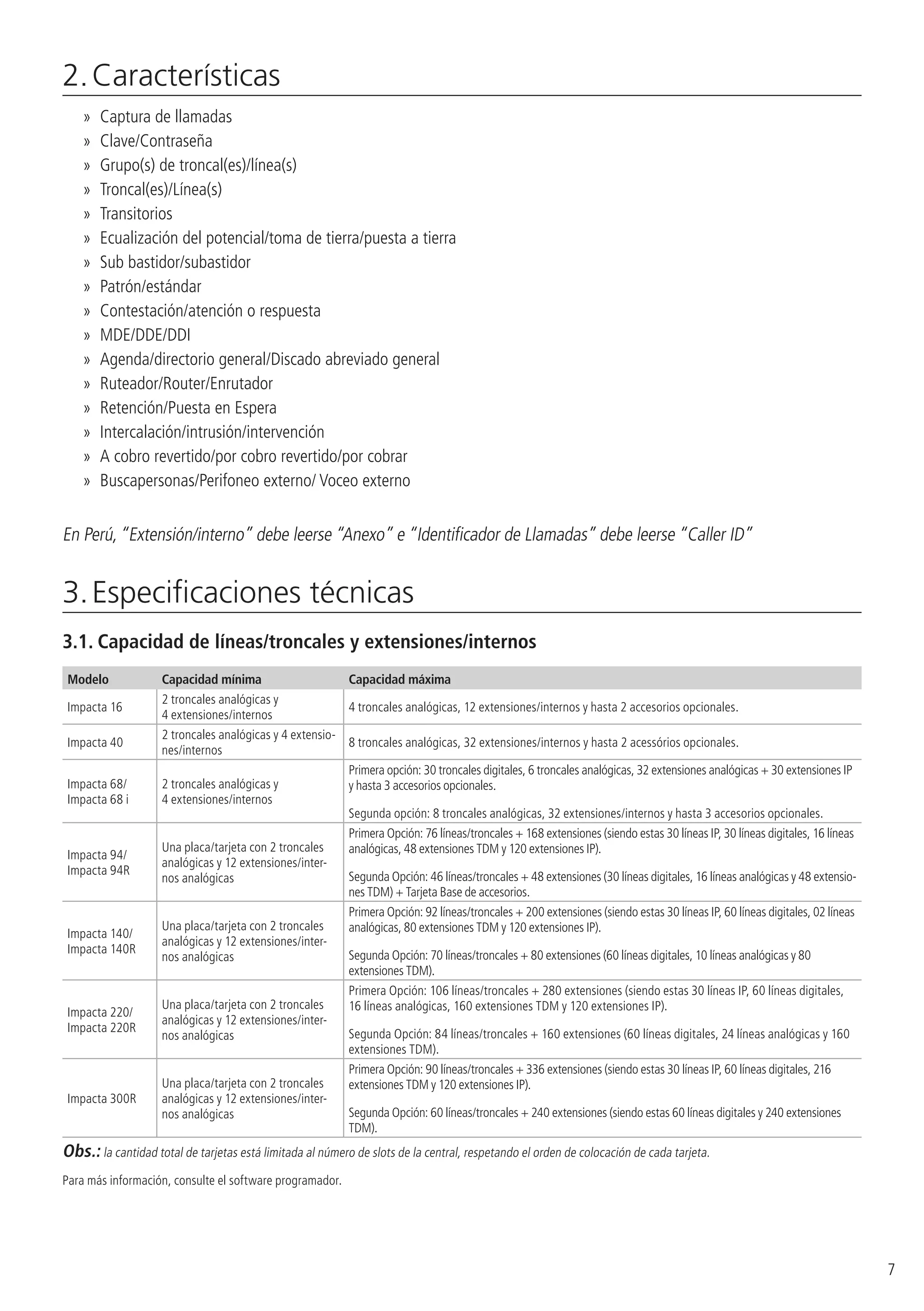 7
2. Características
»» Captura de llamadas
»» Clave/Contraseña
»» Grupo(s) de troncal(es)/línea(s)
»» Troncal(es)/Línea(s)
»» Transitorios
»» Ecualización del potencial/toma de tierra/puesta a tierra
»» Sub bastidor/subastidor
»» Patrón/estándar
»» Contestación/atención o respuesta
»» MDE/DDE/DDI
»» Agenda/directorio general/Discado abreviado general
»» Ruteador/Router/Enrutador
»» Retención/Puesta en Espera
»» Intercalación/intrusión/intervención
»» A cobro revertido/por cobro revertido/por cobrar
»» Buscapersonas/Perifoneo externo/ Voceo externo
En Perú,“Extensión/interno” debe leerse “Anexo” e “Identificador de Llamadas” debe leerse “Caller ID”
3. Especificaciones técnicas
3.1.  Capacidad de líneas/troncales y extensiones/internos
Modelo Capacidad mínima Capacidad máxima
Impacta 16
2 troncales analógicas y
4 extensiones/internos
4 troncales analógicas, 12 extensiones/internos y hasta 2 accesorios opcionales.
Impacta 40
2 troncales analógicas y 4 extensio-
nes/internos
8 troncales analógicas, 32 extensiones/internos y hasta 2 acessórios opcionales.
Impacta 68/
Impacta 68 i
2 troncales analógicas y
4 extensiones/internos
Primera opción: 30 troncales digitales, 6 troncales analógicas, 32 extensiones analógicas + 30 extensiones IP
y hasta 3 accesorios opcionales.
Segunda opción: 8 troncales analógicas, 32 extensiones/internos y hasta 3 accesorios opcionales.
Impacta 94/
Impacta 94R
Una placa/tarjeta con 2 troncales
analógicas y 12 extensiones/inter-
nos analógicas
Primera Opción: 76 líneas/troncales + 168 extensiones (siendo estas 30 líneas IP, 30 líneas digitales, 16 líneas
analógicas, 48 extensiones TDM y 120 extensiones IP).
Segunda Opción: 46 líneas/troncales + 48 extensiones (30 líneas digitales, 16 líneas analógicas y 48 extensio-
nes TDM) + Tarjeta Base de accesorios.
Impacta 140/
Impacta 140R
Una placa/tarjeta con 2 troncales
analógicas y 12 extensiones/inter-
nos analógicas
Primera Opción: 92 líneas/troncales + 200 extensiones (siendo estas 30 líneas IP, 60 líneas digitales, 02 líneas
analógicas, 80 extensiones TDM y 120 extensiones IP).
Segunda Opción: 70 líneas/troncales + 80 extensiones (60 líneas digitales, 10 líneas analógicas y 80
extensiones TDM).
Impacta 220/
Impacta 220R
Una placa/tarjeta con 2 troncales
analógicas y 12 extensiones/inter-
nos analógicas
Primera Opción: 106 líneas/troncales + 280 extensiones (siendo estas 30 líneas IP, 60 líneas digitales,
16 líneas analógicas, 160 extensiones TDM y 120 extensiones IP).
Segunda Opción: 84 líneas/troncales + 160 extensiones (60 líneas digitales, 24 líneas analógicas y 160
extensiones TDM).
Impacta 300R
Una placa/tarjeta con 2 troncales
analógicas y 12 extensiones/inter-
nos analógicas
Primera Opción: 90 líneas/troncales + 336 extensiones (siendo estas 30 líneas IP, 60 líneas digitales, 216
extensiones TDM y 120 extensiones IP).
Segunda Opción: 60 líneas/troncales + 240 extensiones (siendo estas 60 líneas digitales y 240 extensiones
TDM).
Obs.: la cantidad total de tarjetas está limitada al número de slots de la central, respetando el orden de colocación de cada tarjeta.
Para más información, consulte el software programador.
 