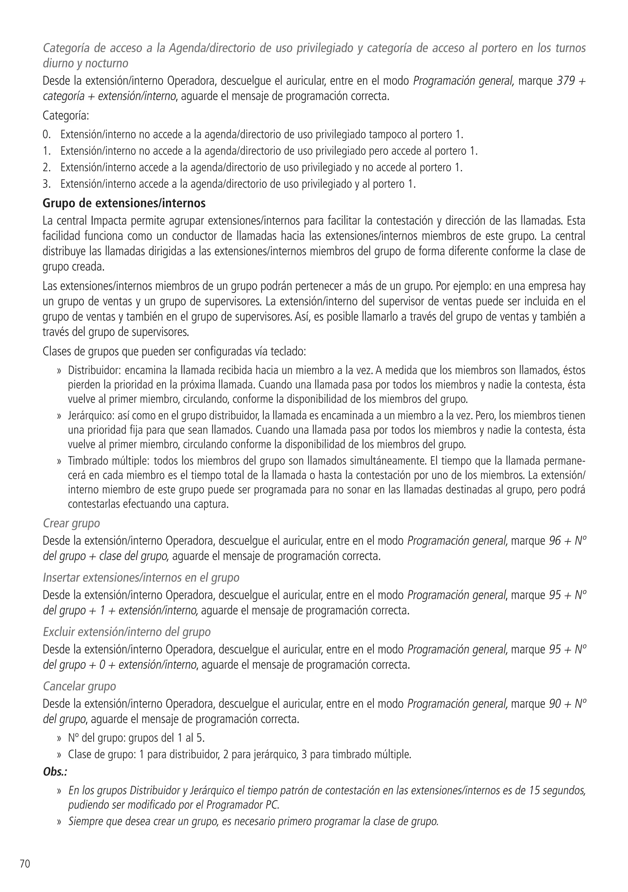 70
Categoría de acceso a la Agenda/directorio de uso privilegiado y categoría de acceso al portero en los turnos
diurno y nocturno
Desde la extensión/interno Operadora, descuelgue el auricular, entre en el modo Programación general, marque 379 +
categoría + extensión/interno, aguarde el mensaje de programación correcta.
Categoría:
0. 	 Extensión/interno no accede a la agenda/directorio de uso privilegiado tampoco al portero 1.
1. 	 Extensión/interno no accede a la agenda/directorio de uso privilegiado pero accede al portero 1.
2. 	 Extensión/interno accede a la agenda/directorio de uso privilegiado y no accede al portero 1.
3. 	 Extensión/interno accede a la agenda/directorio de uso privilegiado y al portero 1.
Grupo de extensiones/internos
La central Impacta permite agrupar extensiones/internos para facilitar la contestación y dirección de las llamadas. Esta
facilidad funciona como un conductor de llamadas hacia las extensiones/internos miembros de este grupo. La central
distribuye las llamadas dirigidas a las extensiones/internos miembros del grupo de forma diferente conforme la clase de
grupo creada.
Las extensiones/internos miembros de un grupo podrán pertenecer a más de un grupo. Por ejemplo: en una empresa hay
un grupo de ventas y un grupo de supervisores. La extensión/interno del supervisor de ventas puede ser incluida en el
grupo de ventas y también en el grupo de supervisores.Así, es posible llamarlo a través del grupo de ventas y también a
través del grupo de supervisores.
Clases de grupos que pueden ser configuradas vía teclado:
»» Distribuidor: encamina la llamada recibida hacia un miembro a la vez. A medida que los miembros son llamados, éstos
pierden la prioridad en la próxima llamada. Cuando una llamada pasa por todos los miembros y nadie la contesta, ésta
vuelve al primer miembro, circulando, conforme la disponibilidad de los miembros del grupo.
»» Jerárquico: así como en el grupo distribuidor, la llamada es encaminada a un miembro a la vez. Pero, los miembros tienen
una prioridad fija para que sean llamados. Cuando una llamada pasa por todos los miembros y nadie la contesta, ésta
vuelve al primer miembro, circulando conforme la disponibilidad de los miembros del grupo.
»» Timbrado múltiple: todos los miembros del grupo son llamados simultáneamente. El tiempo que la llamada permane-
cerá en cada miembro es el tiempo total de la llamada o hasta la contestación por uno de los miembros. La extensión/
interno miembro de este grupo puede ser programada para no sonar en las llamadas destinadas al grupo, pero podrá
contestarlas efectuando una captura.
Crear grupo
Desde la extensión/interno Operadora, descuelgue el auricular, entre en el modo Programación general, marque 96 + Nº
del grupo + clase del grupo, aguarde el mensaje de programación correcta.
Insertar extensiones/internos en el grupo
Desde la extensión/interno Operadora, descuelgue el auricular, entre en el modo Programación general, marque 95 + Nº
del grupo + 1 + extensión/interno, aguarde el mensaje de programación correcta.
Excluir extensión/interno del grupo
Desde la extensión/interno Operadora, descuelgue el auricular, entre en el modo Programación general, marque 95 + Nº
del grupo + 0 + extensión/interno, aguarde el mensaje de programación correcta.
Cancelar grupo
Desde la extensión/interno Operadora, descuelgue el auricular, entre en el modo Programación general, marque 90 + Nº
del grupo, aguarde el mensaje de programación correcta.
»» Nº del grupo: grupos del 1 al 5.
»» Clase de grupo: 1 para distribuidor, 2 para jerárquico, 3 para timbrado múltiple.
Obs.:
»» En los grupos Distribuidor y Jerárquico el tiempo patrón de contestación en las extensiones/internos es de 15 segundos,
pudiendo ser modificado por el Programador PC.
»» Siempre que desea crear un grupo, es necesario primero programar la clase de grupo.
 