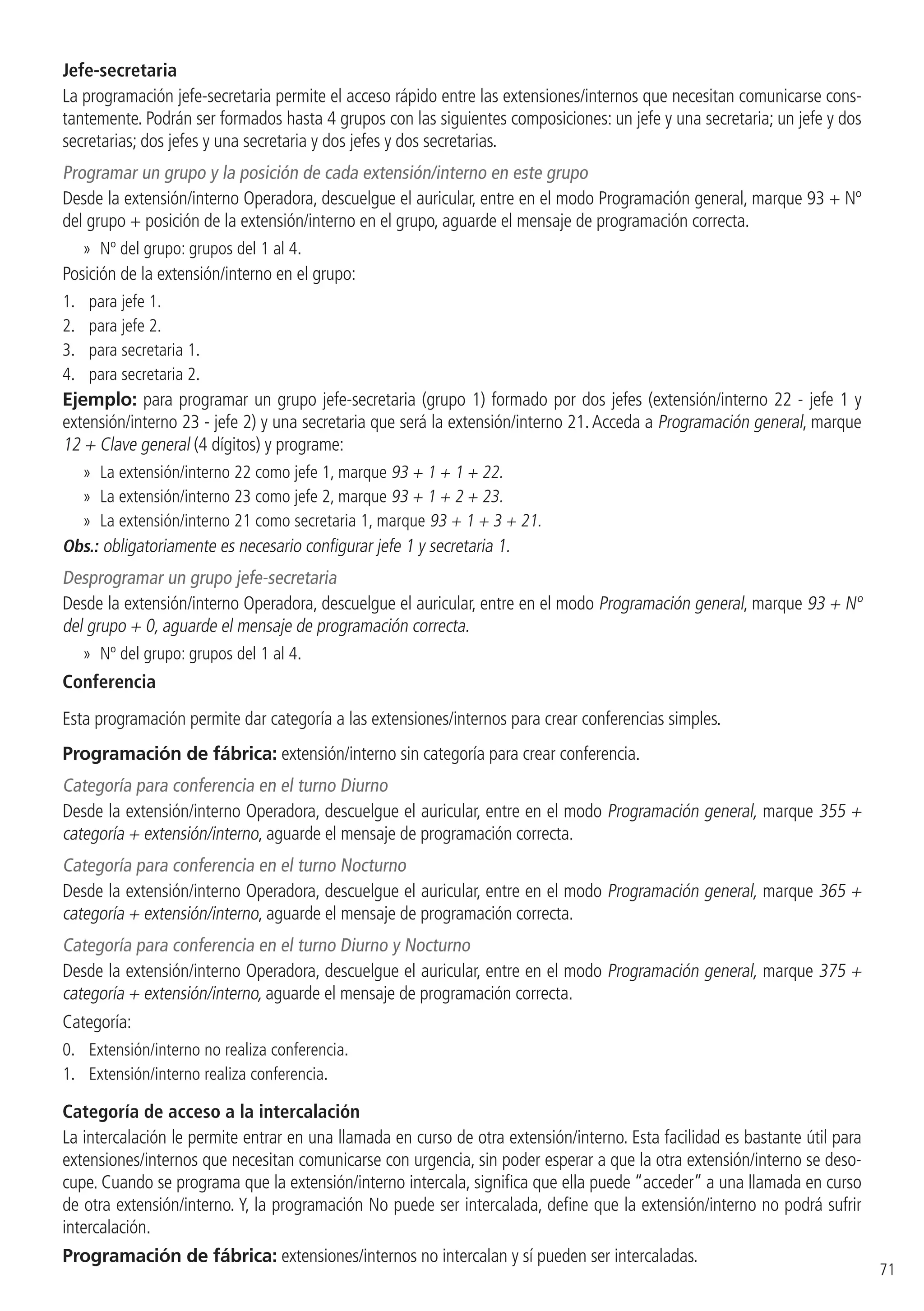 71
Jefe-secretaria
La programación jefe-secretaria permite el acceso rápido entre las extensiones/internos que necesitan comunicarse cons-
tantemente. Podrán ser formados hasta 4 grupos con las siguientes composiciones: un jefe y una secretaria; un jefe y dos
secretarias; dos jefes y una secretaria y dos jefes y dos secretarias.
Programar un grupo y la posición de cada extensión/interno en este grupo
Desde la extensión/interno Operadora, descuelgue el auricular, entre en el modo Programación general, marque 93 + Nº
del grupo + posición de la extensión/interno en el grupo, aguarde el mensaje de programación correcta.
»» Nº del grupo: grupos del 1 al 4.
Posición de la extensión/interno en el grupo:
1. 	 para jefe 1.
2. 	 para jefe 2.
3. 	 para secretaria 1.
4. 	 para secretaria 2.
Ejemplo: para programar un grupo jefe-secretaria (grupo 1) formado por dos jefes (extensión/interno 22 - jefe 1 y
extensión/interno 23 - jefe 2) y una secretaria que será la extensión/interno 21.Acceda a Programación general, marque
12 + Clave general (4 dígitos) y programe:
»» La extensión/interno 22 como jefe 1, marque 93 + 1 + 1 + 22.
»» La extensión/interno 23 como jefe 2, marque 93 + 1 + 2 + 23.
»» La extensión/interno 21 como secretaria 1, marque 93 + 1 + 3 + 21.
Obs.: obligatoriamente es necesario configurar jefe 1 y secretaria 1.
Desprogramar un grupo jefe-secretaria
Desde la extensión/interno Operadora, descuelgue el auricular, entre en el modo Programación general, marque 93 + Nº
del grupo + 0, aguarde el mensaje de programación correcta.
»» Nº del grupo: grupos del 1 al 4.
Conferencia
Esta programación permite dar categoría a las extensiones/internos para crear conferencias simples.
Programación de fábrica: extensión/interno sin categoría para crear conferencia.
Categoría para conferencia en el turno Diurno
Desde la extensión/interno Operadora, descuelgue el auricular, entre en el modo Programación general, marque 355 +
categoría + extensión/interno, aguarde el mensaje de programación correcta.
Categoría para conferencia en el turno Nocturno
Desde la extensión/interno Operadora, descuelgue el auricular, entre en el modo Programación general, marque 365 +
categoría + extensión/interno, aguarde el mensaje de programación correcta.
Categoría para conferencia en el turno Diurno y Nocturno
Desde la extensión/interno Operadora, descuelgue el auricular, entre en el modo Programación general, marque 375 +
categoría + extensión/interno, aguarde el mensaje de programación correcta.
Categoría:
0. 	 Extensión/interno no realiza conferencia.
1. 	 Extensión/interno realiza conferencia.
Categoría de acceso a la intercalación
La intercalación le permite entrar en una llamada en curso de otra extensión/interno. Esta facilidad es bastante útil para
extensiones/internos que necesitan comunicarse con urgencia, sin poder esperar a que la otra extensión/interno se deso-
cupe. Cuando se programa que la extensión/interno intercala, significa que ella puede “acceder” a una llamada en curso
de otra extensión/interno. Y, la programación No puede ser intercalada, define que la extensión/interno no podrá sufrir
intercalación.
Programación de fábrica: extensiones/internos no intercalan y sí pueden ser intercaladas.
 