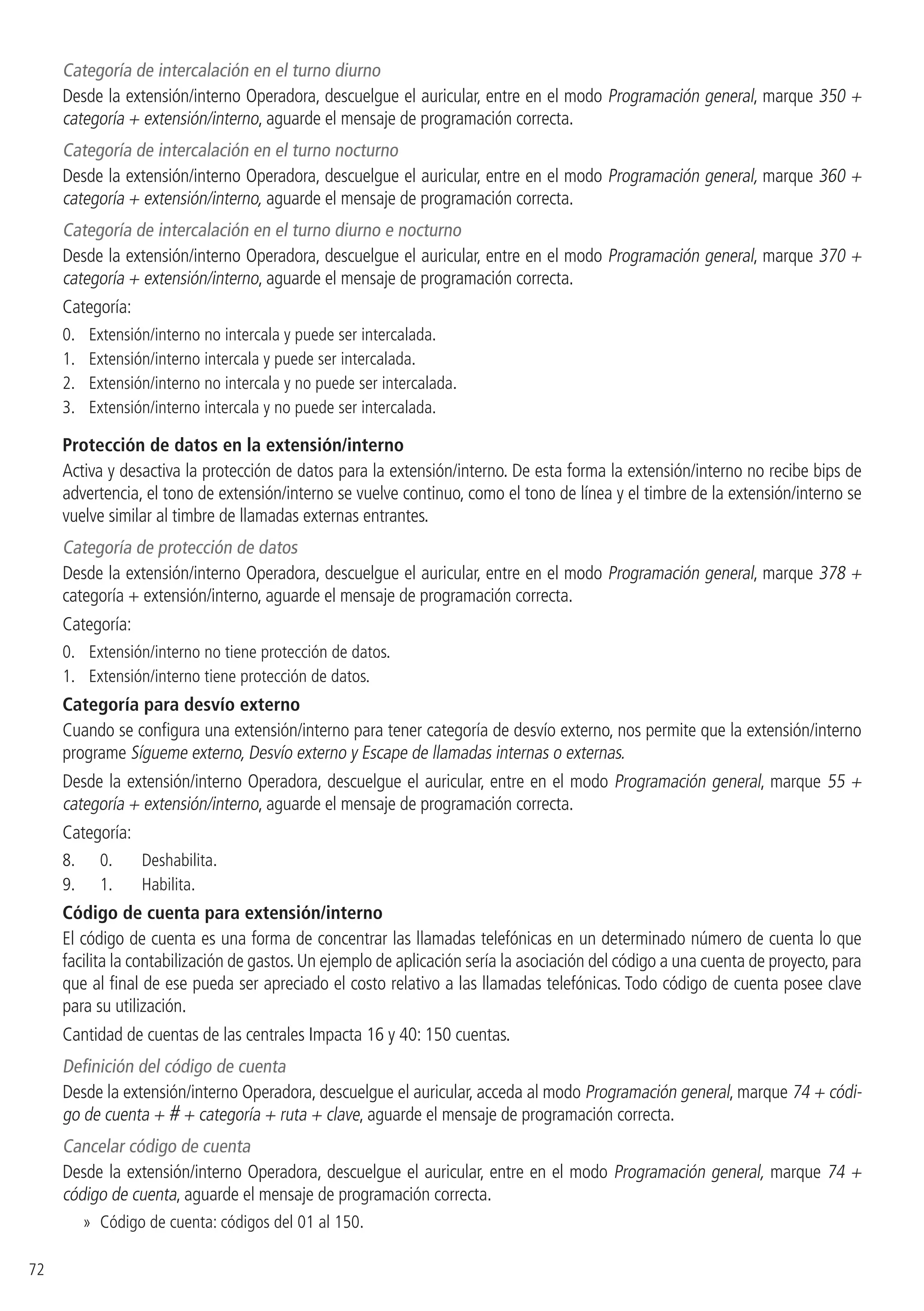72
Categoría de intercalación en el turno diurno
Desde la extensión/interno Operadora, descuelgue el auricular, entre en el modo Programación general, marque 350 +
categoría + extensión/interno, aguarde el mensaje de programación correcta.
Categoría de intercalación en el turno nocturno
Desde la extensión/interno Operadora, descuelgue el auricular, entre en el modo Programación general, marque 360 +
categoría + extensión/interno, aguarde el mensaje de programación correcta.
Categoría de intercalación en el turno diurno e nocturno
Desde la extensión/interno Operadora, descuelgue el auricular, entre en el modo Programación general, marque 370 +
categoría + extensión/interno, aguarde el mensaje de programación correcta.
Categoría:
0. 	 Extensión/interno no intercala y puede ser intercalada.
1. 	 Extensión/interno intercala y puede ser intercalada.
2. 	 Extensión/interno no intercala y no puede ser intercalada.
3. 	 Extensión/interno intercala y no puede ser intercalada.
Protección de datos en la extensión/interno
Activa y desactiva la protección de datos para la extensión/interno. De esta forma la extensión/interno no recibe bips de
advertencia, el tono de extensión/interno se vuelve continuo, como el tono de línea y el timbre de la extensión/interno se
vuelve similar al timbre de llamadas externas entrantes.
Categoría de protección de datos
Desde la extensión/interno Operadora, descuelgue el auricular, entre en el modo Programación general, marque 378 +
categoría + extensión/interno, aguarde el mensaje de programación correcta.
Categoría:
0. 	 Extensión/interno no tiene protección de datos.
1. 	 Extensión/interno tiene protección de datos.
Categoría para desvío externo
Cuando se configura una extensión/interno para tener categoría de desvío externo, nos permite que la extensión/interno
programe Sígueme externo, Desvío externo y Escape de llamadas internas o externas.
Desde la extensión/interno Operadora, descuelgue el auricular, entre en el modo Programación general, marque 55 +
categoría + extensión/interno, aguarde el mensaje de programación correcta.
Categoría:
8.	 	0.	 Deshabilita.
9.	 	1.	 Habilita.
Código de cuenta para extensión/interno
El código de cuenta es una forma de concentrar las llamadas telefónicas en un determinado número de cuenta lo que
facilita la contabilización de gastos.Un ejemplo de aplicación sería la asociación del código a una cuenta de proyecto,para
que al final de ese pueda ser apreciado el costo relativo a las llamadas telefónicas. Todo código de cuenta posee clave
para su utilización.
Cantidad de cuentas de las centrales Impacta 16 y 40: 150 cuentas.
Definición del código de cuenta
Desde la extensión/interno Operadora, descuelgue el auricular, acceda al modo Programación general, marque 74 + códi-
go de cuenta + # + categoría + ruta + clave, aguarde el mensaje de programación correcta.
Cancelar código de cuenta
Desde la extensión/interno Operadora, descuelgue el auricular, entre en el modo Programación general, marque 74 +
código de cuenta, aguarde el mensaje de programación correcta.
»» Código de cuenta: códigos del 01 al 150.
 