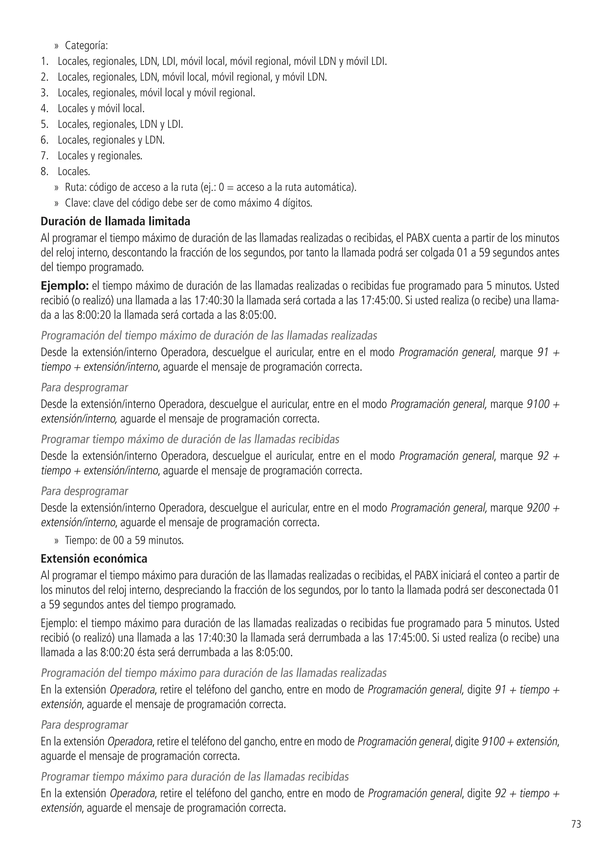 73
»» Categoría:
1. 	 Locales, regionales, LDN, LDI, móvil local, móvil regional, móvil LDN y móvil LDI.
2. 	 Locales, regionales, LDN, móvil local, móvil regional, y móvil LDN.
3. 	 Locales, regionales, móvil local y móvil regional.
4. 	 Locales y móvil local.
5. 	 Locales, regionales, LDN y LDI.
6. 	 Locales, regionales y LDN.
7. 	 Locales y regionales.
8. 	 Locales.
»» Ruta: código de acceso a la ruta (ej.: 0 = acceso a la ruta automática).
»» Clave: clave del código debe ser de como máximo 4 dígitos.
Duración de llamada limitada
Al programar el tiempo máximo de duración de las llamadas realizadas o recibidas, el PABX cuenta a partir de los minutos
del reloj interno, descontando la fracción de los segundos, por tanto la llamada podrá ser colgada 01 a 59 segundos antes
del tiempo programado.
Ejemplo: el tiempo máximo de duración de las llamadas realizadas o recibidas fue programado para 5 minutos. Usted
recibió (o realizó) una llamada a las 17:40:30 la llamada será cortada a las 17:45:00. Si usted realiza (o recibe) una llama-
da a las 8:00:20 la llamada será cortada a las 8:05:00.
Programación del tiempo máximo de duración de las llamadas realizadas
Desde la extensión/interno Operadora, descuelgue el auricular, entre en el modo Programación general, marque 91 +
tiempo + extensión/interno, aguarde el mensaje de programación correcta.
Para desprogramar
Desde la extensión/interno Operadora, descuelgue el auricular, entre en el modo Programación general, marque 9100 +
extensión/interno, aguarde el mensaje de programación correcta.
Programar tiempo máximo de duración de las llamadas recibidas
Desde la extensión/interno Operadora, descuelgue el auricular, entre en el modo Programación general, marque 92 +
tiempo + extensión/interno, aguarde el mensaje de programación correcta.
Para desprogramar
Desde la extensión/interno Operadora, descuelgue el auricular, entre en el modo Programación general, marque 9200 +
extensión/interno, aguarde el mensaje de programación correcta.
»» Tiempo: de 00 a 59 minutos.
Extensión económica
Al programar el tiempo máximo para duración de las llamadas realizadas o recibidas, el PABX iniciará el conteo a partir de
los minutos del reloj interno, despreciando la fracción de los segundos, por lo tanto la llamada podrá ser desconectada 01
a 59 segundos antes del tiempo programado.
Ejemplo: el tiempo máximo para duración de las llamadas realizadas o recibidas fue programado para 5 minutos. Usted
recibió (o realizó) una llamada a las 17:40:30 la llamada será derrumbada a las 17:45:00. Si usted realiza (o recibe) una
llamada a las 8:00:20 ésta será derrumbada a las 8:05:00.
Programación del tiempo máximo para duración de las llamadas realizadas
En la extensión Operadora, retire el teléfono del gancho, entre en modo de Programación general, digite 91 + tiempo +
extensión, aguarde el mensaje de programación correcta.
Para desprogramar
En la extensión Operadora,retire el teléfono del gancho,entre en modo de Programación general,digite 9100 + extensión,
aguarde el mensaje de programación correcta.
Programar tiempo máximo para duración de las llamadas recibidas
En la extensión Operadora, retire el teléfono del gancho, entre en modo de Programación general, digite 92 + tiempo +
extensión, aguarde el mensaje de programación correcta.
 