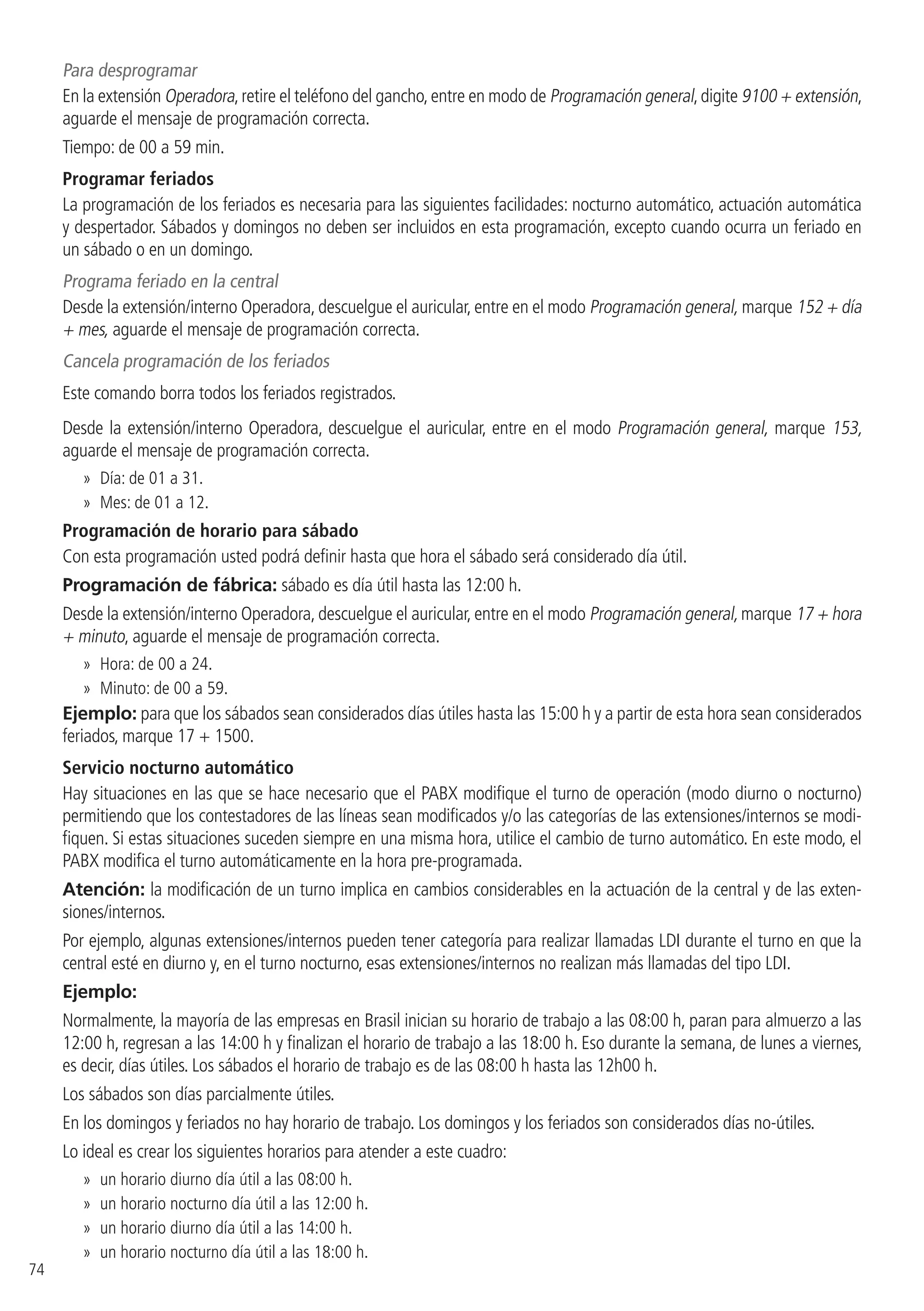 74
Para desprogramar
En la extensión Operadora,retire el teléfono del gancho,entre en modo de Programación general,digite 9100 + extensión,
aguarde el mensaje de programación correcta.
Tiempo: de 00 a 59 min.
Programar feriados
La programación de los feriados es necesaria para las siguientes facilidades: nocturno automático, actuación automática
y despertador. Sábados y domingos no deben ser incluidos en esta programación, excepto cuando ocurra un feriado en
un sábado o en un domingo.
Programa feriado en la central
Desde la extensión/interno Operadora, descuelgue el auricular, entre en el modo Programación general, marque 152 + día
+ mes, aguarde el mensaje de programación correcta.
Cancela programación de los feriados
Este comando borra todos los feriados registrados.
Desde la extensión/interno Operadora, descuelgue el auricular, entre en el modo Programación general, marque 153,
aguarde el mensaje de programación correcta.
»» Día: de 01 a 31.
»» Mes: de 01 a 12.
Programación de horario para sábado
Con esta programación usted podrá definir hasta que hora el sábado será considerado día útil.
Programación de fábrica: sábado es día útil hasta las 12:00 h.
Desde la extensión/interno Operadora, descuelgue el auricular, entre en el modo Programación general, marque 17 + hora
+ minuto, aguarde el mensaje de programación correcta.
»» Hora: de 00 a 24.
»» Minuto: de 00 a 59.
Ejemplo: para que los sábados sean considerados días útiles hasta las 15:00 h y a partir de esta hora sean considerados
feriados, marque 17 + 1500.
Servicio nocturno automático
Hay situaciones en las que se hace necesario que el PABX modifique el turno de operación (modo diurno o nocturno)
permitiendo que los contestadores de las líneas sean modificados y/o las categorías de las extensiones/internos se modi-
fiquen. Si estas situaciones suceden siempre en una misma hora, utilice el cambio de turno automático. En este modo, el
PABX modifica el turno automáticamente en la hora pre-programada.
Atención: la modificación de un turno implica en cambios considerables en la actuación de la central y de las exten-
siones/internos.
Por ejemplo, algunas extensiones/internos pueden tener categoría para realizar llamadas LDI durante el turno en que la
central esté en diurno y, en el turno nocturno, esas extensiones/internos no realizan más llamadas del tipo LDI.
Ejemplo:
Normalmente, la mayoría de las empresas en Brasil inician su horario de trabajo a las 08:00 h, paran para almuerzo a las
12:00 h, regresan a las 14:00 h y finalizan el horario de trabajo a las 18:00 h. Eso durante la semana, de lunes a viernes,
es decir, días útiles. Los sábados el horario de trabajo es de las 08:00 h hasta las 12h00 h.
Los sábados son días parcialmente útiles.
En los domingos y feriados no hay horario de trabajo. Los domingos y los feriados son considerados días no-útiles.
Lo ideal es crear los siguientes horarios para atender a este cuadro:
»» un horario diurno día útil a las 08:00 h.
»» un horario nocturno día útil a las 12:00 h.
»» un horario diurno día útil a las 14:00 h.
»» un horario nocturno día útil a las 18:00 h.
 