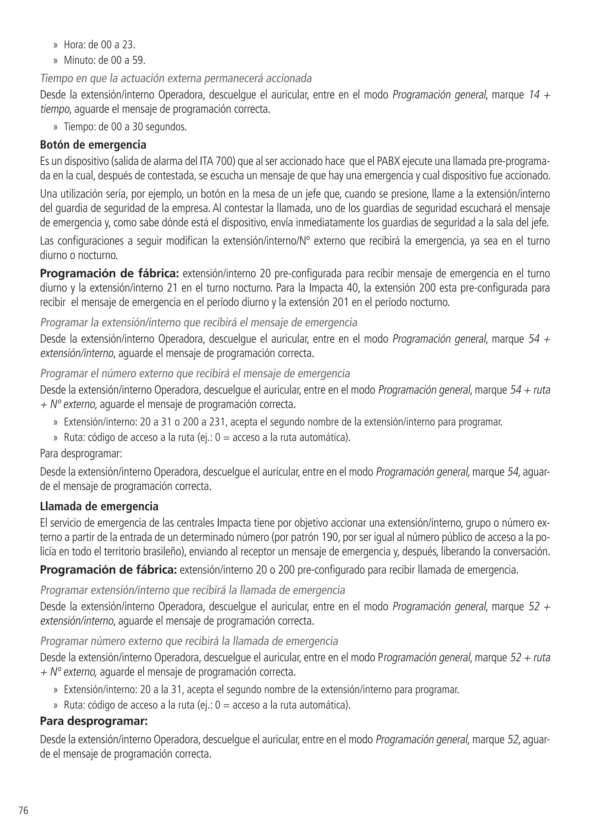 76
»» Hora: de 00 a 23.
»» Minuto: de 00 a 59.
Tiempo en que la actuación externa permanecerá accionada
Desde la extensión/interno Operadora, descuelgue el auricular, entre en el modo Programación general, marque 14 +
tiempo, aguarde el mensaje de programación correcta.
»» Tiempo: de 00 a 30 segundos.
Botón de emergencia
Es un dispositivo (salida de alarma del ITA 700) que al ser accionado hace que el PABX ejecute una llamada pre-programa-
da en la cual, después de contestada, se escucha un mensaje de que hay una emergencia y cual dispositivo fue accionado.
Una utilización sería, por ejemplo, un botón en la mesa de un jefe que, cuando se presione, llame a la extensión/interno
del guardia de seguridad de la empresa.Al contestar la llamada, uno de los guardias de seguridad escuchará el mensaje
de emergencia y, como sabe dónde está el dispositivo, envía inmediatamente los guardias de seguridad a la sala del jefe.
Las configuraciones a seguir modifican la extensión/interno/Nº externo que recibirá la emergencia, ya sea en el turno
diurno o nocturno.
Programación de fábrica: extensión/interno 20 pre-configurada para recibir mensaje de emergencia en el turno
diurno y la extensión/interno 21 en el turno nocturno. Para la Impacta 40, la extensión 200 esta pre-configurada para
recibir el mensaje de emergencia en el período diurno y la extensión 201 en el período nocturno.
Programar la extensión/interno que recibirá el mensaje de emergencia
Desde la extensión/interno Operadora, descuelgue el auricular, entre en el modo Programación general, marque 54 +
extensión/interno, aguarde el mensaje de programación correcta.
Programar el número externo que recibirá el mensaje de emergencia
Desde la extensión/interno Operadora, descuelgue el auricular, entre en el modo Programación general, marque 54 + ruta
+ Nº externo, aguarde el mensaje de programación correcta.
»» Extensión/interno: 20 a 31 o 200 a 231, acepta el segundo nombre de la extensión/interno para programar.
»» Ruta: código de acceso a la ruta (ej.: 0 = acceso a la ruta automática).
Para desprogramar:
Desde la extensión/interno Operadora,descuelgue el auricular,entre en el modo Programación general,marque 54,aguar-
de el mensaje de programación correcta.
Llamada de emergencia
El servicio de emergencia de las centrales Impacta tiene por objetivo accionar una extensión/interno, grupo o número ex-
terno a partir de la entrada de un determinado número (por patrón 190, por ser igual al número público de acceso a la po-
licía en todo el territorio brasileño), enviando al receptor un mensaje de emergencia y, después, liberando la conversación.
Programación de fábrica: extensión/interno 20 o 200 pre-configurado para recibir llamada de emergencia.
Programar extensión/interno que recibirá la llamada de emergencia
Desde la extensión/interno Operadora, descuelgue el auricular, entre en el modo Programación general, marque 52 +
extensión/interno, aguarde el mensaje de programación correcta.
Programar número externo que recibirá la llamada de emergencia
Desde la extensión/interno Operadora, descuelgue el auricular, entre en el modo Programación general, marque 52 + ruta
+ Nº externo, aguarde el mensaje de programación correcta.
»» Extensión/interno: 20 a la 31, acepta el segundo nombre de la extensión/interno para programar.
»» Ruta: código de acceso a la ruta (ej.: 0 = acceso a la ruta automática).
Para desprogramar:
Desde la extensión/interno Operadora,descuelgue el auricular,entre en el modo Programación general, marque 52,aguar-
de el mensaje de programación correcta.
 