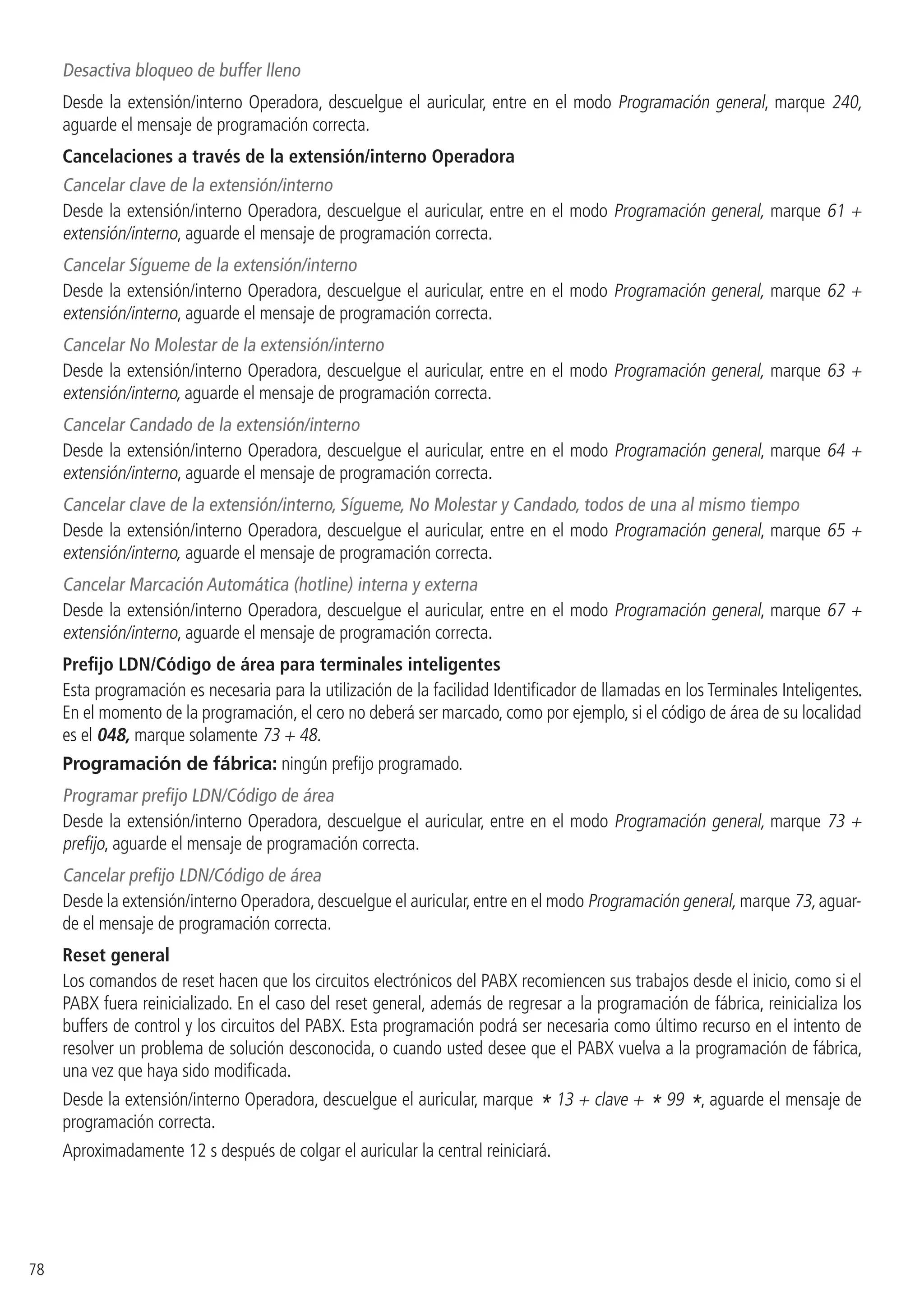 78
Desactiva bloqueo de buffer lleno
Desde la extensión/interno Operadora, descuelgue el auricular, entre en el modo Programación general, marque 240,
aguarde el mensaje de programación correcta.
Cancelaciones a través de la extensión/interno Operadora
Cancelar clave de la extensión/interno
Desde la extensión/interno Operadora, descuelgue el auricular, entre en el modo Programación general, marque 61 +
extensión/interno, aguarde el mensaje de programación correcta.
Cancelar Sígueme de la extensión/interno
Desde la extensión/interno Operadora, descuelgue el auricular, entre en el modo Programación general, marque 62 +
extensión/interno, aguarde el mensaje de programación correcta.
Cancelar No Molestar de la extensión/interno
Desde la extensión/interno Operadora, descuelgue el auricular, entre en el modo Programación general, marque 63 +
extensión/interno, aguarde el mensaje de programación correcta.
Cancelar Candado de la extensión/interno
Desde la extensión/interno Operadora, descuelgue el auricular, entre en el modo Programación general, marque 64 +
extensión/interno, aguarde el mensaje de programación correcta.
Cancelar clave de la extensión/interno, Sígueme, No Molestar y Candado, todos de una al mismo tiempo
Desde la extensión/interno Operadora, descuelgue el auricular, entre en el modo Programación general, marque 65 +
extensión/interno, aguarde el mensaje de programación correcta.
Cancelar Marcación Automática (hotline) interna y externa
Desde la extensión/interno Operadora, descuelgue el auricular, entre en el modo Programación general, marque 67 +
extensión/interno, aguarde el mensaje de programación correcta.
Prefijo LDN/Código de área para terminales inteligentes
Esta programación es necesaria para la utilización de la facilidad Identificador de llamadas en los Terminales Inteligentes.
En el momento de la programación, el cero no deberá ser marcado, como por ejemplo, si el código de área de su localidad
es el 048, marque solamente 73 + 48.
Programación de fábrica: ningún prefijo programado.
Programar prefijo LDN/Código de área
Desde la extensión/interno Operadora, descuelgue el auricular, entre en el modo Programación general, marque 73 +
prefijo, aguarde el mensaje de programación correcta.
Cancelar prefijo LDN/Código de área
Desde la extensión/interno Operadora,descuelgue el auricular,entre en el modo Programación general, marque 73,aguar-
de el mensaje de programación correcta.
Reset general
Los comandos de reset hacen que los circuitos electrónicos del PABX recomiencen sus trabajos desde el inicio, como si el
PABX fuera reinicializado. En el caso del reset general, además de regresar a la programación de fábrica, reinicializa los
buffers de control y los circuitos del PABX. Esta programación podrá ser necesaria como último recurso en el intento de
resolver un problema de solución desconocida, o cuando usted desee que el PABX vuelva a la programación de fábrica,
una vez que haya sido modificada.
Desde la extensión/interno Operadora, descuelgue el auricular, marque * 13 + clave + * 99 *, aguarde el mensaje de
programación correcta.
Aproximadamente 12 s después de colgar el auricular la central reiniciará.
 