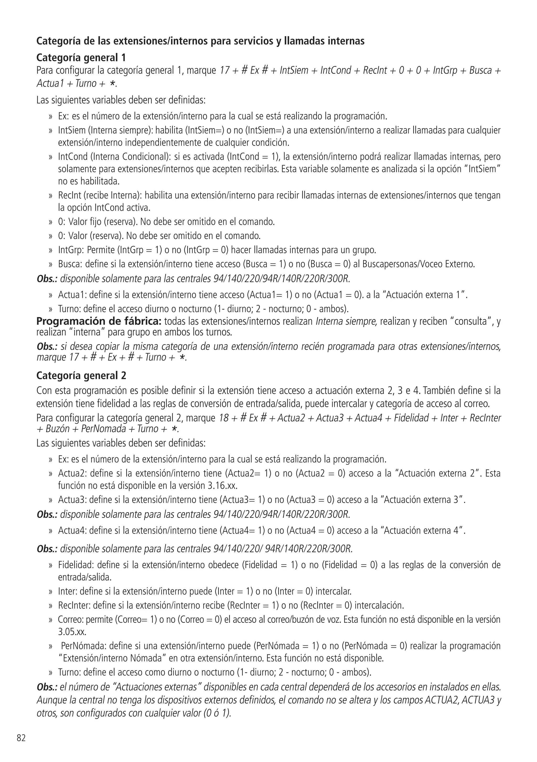 82
Categoría de las extensiones/internos para servicios y llamadas internas
Categoría general 1
Para configurar la categoría general 1, marque 17 + # Ex # + IntSiem + IntCond + RecInt + 0 + 0 + IntGrp + Busca +
Actua1 + Turno + *.
Las siguientes variables deben ser definidas:
»» Ex: es el número de la extensión/interno para la cual se está realizando la programación.
»» IntSiem (Interna siempre): habilita (IntSiem=) o no (IntSiem=) a una extensión/interno a realizar llamadas para cualquier
extensión/interno independientemente de cualquier condición.
»» IntCond (Interna Condicional): si es activada (IntCond = 1), la extensión/interno podrá realizar llamadas internas, pero
solamente para extensiones/internos que acepten recibirlas. Esta variable solamente es analizada si la opción “IntSiem”
no es habilitada.
»» RecInt (recibe Interna): habilita una extensión/interno para recibir llamadas internas de extensiones/internos que tengan
la opción IntCond activa.
»» 0: Valor fijo (reserva). No debe ser omitido en el comando.
»» 0: Valor (reserva). No debe ser omitido en el comando.
»» IntGrp: Permite (IntGrp = 1) o no (IntGrp = 0) hacer llamadas internas para un grupo.
»» Busca: define si la extensión/interno tiene acceso (Busca = 1) o no (Busca = 0) al Buscapersonas/Voceo Externo.
Obs.: disponible solamente para las centrales 94/140/220/94R/140R/220R/300R.
»» Actua1: define si la extensión/interno tiene acceso (Actua1= 1) o no (Actua1 = 0). a la “Actuación externa 1”.
»» Turno: define el acceso diurno o nocturno (1- diurno; 2 - nocturno; 0 - ambos).
Programación de fábrica: todas las extensiones/internos realizan Interna siempre, realizan y reciben “consulta”, y
realizan “interna” para grupo en ambos los turnos.
Obs.: si desea copiar la misma categoría de una extensión/interno recién programada para otras extensiones/internos,
marque 17 + # + Ex + # + Turno + *.
Categoría general 2
Con esta programación es posible definir si la extensión tiene acceso a actuación externa 2, 3 e 4. También define si la
extensión tiene fidelidad a las reglas de conversión de entrada/salida, puede intercalar y categoría de acceso al correo.
Para configurar la categoría general 2, marque 18 + # Ex # + Actua2 + Actua3 + Actua4 + Fidelidad + Inter + RecInter
+ Buzón + PerNomada + Turno + *.
Las siguientes variables deben ser definidas:
»» Ex: es el número de la extensión/interno para la cual se está realizando la programación.
»» Actua2: define si la extensión/interno tiene (Actua2= 1) o no (Actua2 = 0) acceso a la “Actuación externa 2”. Esta
función no está disponible en la versión 3.16.xx.
»» Actua3: define si la extensión/interno tiene (Actua3= 1) o no (Actua3 = 0) acceso a la “Actuación externa 3”.
Obs.: disponible solamente para las centrales 94/140/220/94R/140R/220R/300R.
»» Actua4: define si la extensión/interno tiene (Actua4= 1) o no (Actua4 = 0) acceso a la “Actuación externa 4”.
Obs.: disponible solamente para las centrales 94/140/220/ 94R/140R/220R/300R.
»» Fidelidad: define si la extensión/interno obedece (Fidelidad = 1) o no (Fidelidad = 0) a las reglas de la conversión de
entrada/salida.
»» Inter: define si la extensión/interno puede (Inter = 1) o no (Inter = 0) intercalar.
»» RecInter: define si la extensión/interno recibe (RecInter = 1) o no (RecInter = 0) intercalación.
»» Correo: permite (Correo= 1) o no (Correo = 0) el acceso al correo/buzón de voz. Esta función no está disponible en la versión
3.05.xx.
»» PerNómada: define si una extensión/interno puede (PerNómada = 1) o no (PerNómada = 0) realizar la programación
“Extensión/interno Nómada” en otra extensión/interno. Esta función no está disponible.
»» Turno: define el acceso como diurno o nocturno (1- diurno; 2 - nocturno; 0 - ambos).
Obs.: el número de “Actuaciones externas” disponibles en cada central dependerá de los accesorios en instalados en ellas.
Aunque la central no tenga los dispositivos externos definidos, el comando no se altera y los campos ACTUA2,ACTUA3 y
otros, son configurados con cualquier valor (0 ó 1).
 