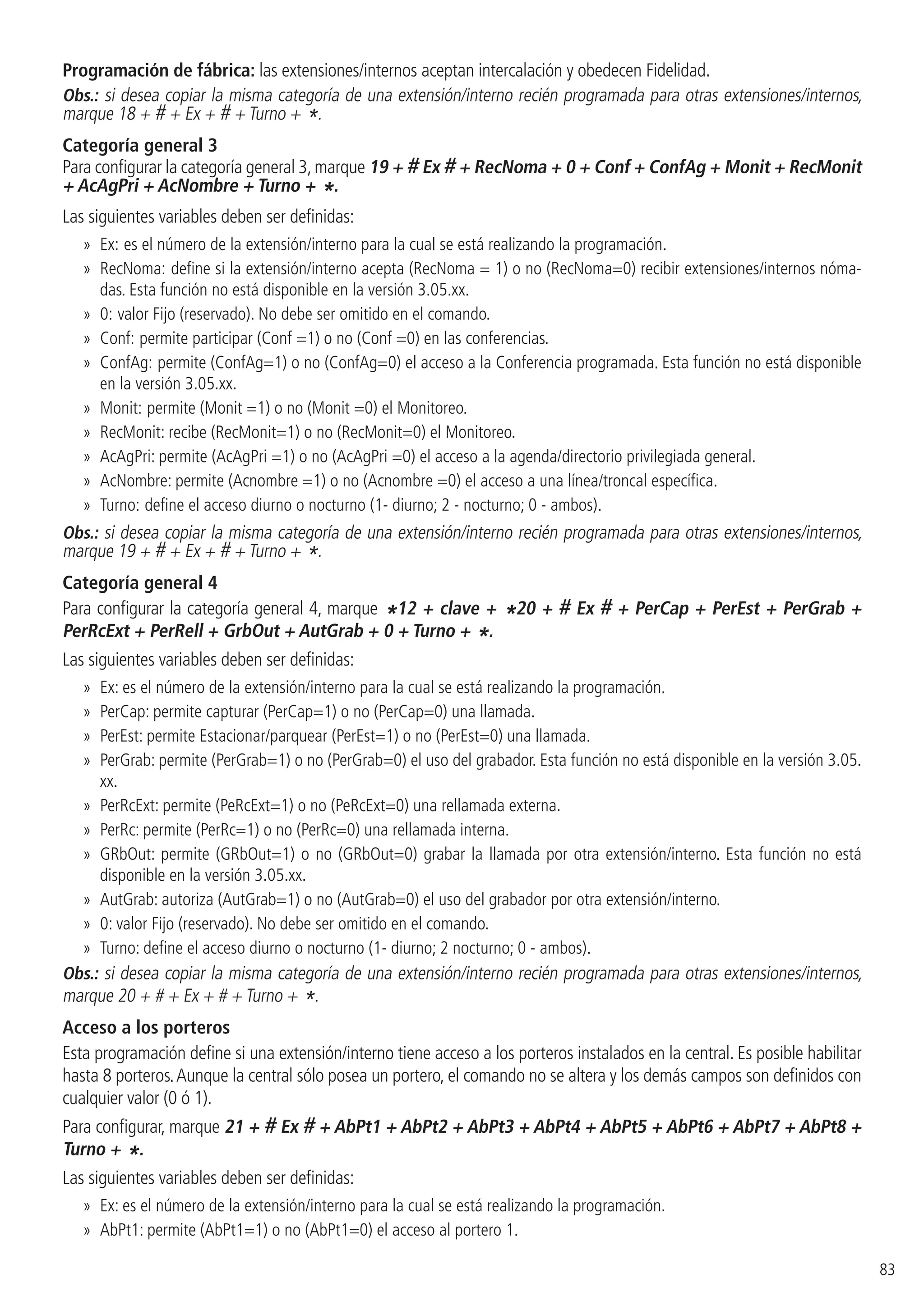 83
Programación de fábrica: las extensiones/internos aceptan intercalación y obedecen Fidelidad.
Obs.: si desea copiar la misma categoría de una extensión/interno recién programada para otras extensiones/internos,
marque 18 + # + Ex + # + Turno + *.
Categoría general 3
Para configurar la categoría general 3,marque 19 + # Ex # + RecNoma + 0 + Conf + ConfAg + Monit + RecMonit
+ AcAgPri + AcNombre + Turno + *.
Las siguientes variables deben ser definidas:
»» Ex: es el número de la extensión/interno para la cual se está realizando la programación.
»» RecNoma: define si la extensión/interno acepta (RecNoma = 1) o no (RecNoma=0) recibir extensiones/internos nóma-
das. Esta función no está disponible en la versión 3.05.xx.
»» 0: valor Fijo (reservado). No debe ser omitido en el comando.
»» Conf: permite participar (Conf =1) o no (Conf =0) en las conferencias.
»» ConfAg: permite (ConfAg=1) o no (ConfAg=0) el acceso a la Conferencia programada. Esta función no está disponible
en la versión 3.05.xx.
»» Monit: permite (Monit =1) o no (Monit =0) el Monitoreo.
»» RecMonit: recibe (RecMonit=1) o no (RecMonit=0) el Monitoreo.
»» AcAgPri: permite (AcAgPri =1) o no (AcAgPri =0) el acceso a la agenda/directorio privilegiada general.
»» AcNombre: permite (Acnombre =1) o no (Acnombre =0) el acceso a una línea/troncal específica.
»» Turno: define el acceso diurno o nocturno (1- diurno; 2 - nocturno; 0 - ambos).
Obs.: si desea copiar la misma categoría de una extensión/interno recién programada para otras extensiones/internos,
marque 19 + # + Ex + # + Turno + *.
Categoría general 4
Para configurar la categoría general 4, marque *12 + clave + *20 + # Ex # + PerCap + PerEst + PerGrab +
PerRcExt + PerRell + GrbOut + AutGrab + 0 + Turno + *.
Las siguientes variables deben ser definidas:
»» Ex: es el número de la extensión/interno para la cual se está realizando la programación.
»» PerCap: permite capturar (PerCap=1) o no (PerCap=0) una llamada.
»» PerEst: permite Estacionar/parquear (PerEst=1) o no (PerEst=0) una llamada.
»» PerGrab: permite (PerGrab=1) o no (PerGrab=0) el uso del grabador. Esta función no está disponible en la versión 3.05.
xx.
»» PerRcExt: permite (PeRcExt=1) o no (PeRcExt=0) una rellamada externa.
»» PerRc: permite (PerRc=1) o no (PerRc=0) una rellamada interna.
»» GRbOut: permite (GRbOut=1) o no (GRbOut=0) grabar la llamada por otra extensión/interno. Esta función no está
disponible en la versión 3.05.xx.
»» AutGrab: autoriza (AutGrab=1) o no (AutGrab=0) el uso del grabador por otra extensión/interno.
»» 0: valor Fijo (reservado). No debe ser omitido en el comando.
»» Turno: define el acceso diurno o nocturno (1- diurno; 2 nocturno; 0 - ambos).
Obs.: si desea copiar la misma categoría de una extensión/interno recién programada para otras extensiones/internos,
marque 20 + # + Ex + # + Turno + *.
Acceso a los porteros
Esta programación define si una extensión/interno tiene acceso a los porteros instalados en la central. Es posible habilitar
hasta 8 porteros.Aunque la central sólo posea un portero, el comando no se altera y los demás campos son definidos con
cualquier valor (0 ó 1).
Para configurar, marque 21 + # Ex # + AbPt1 + AbPt2 + AbPt3 + AbPt4 + AbPt5 + AbPt6 + AbPt7 + AbPt8 +
Turno + *.
Las siguientes variables deben ser definidas:
»» Ex: es el número de la extensión/interno para la cual se está realizando la programación.
»» AbPt1: permite (AbPt1=1) o no (AbPt1=0) el acceso al portero 1.
 