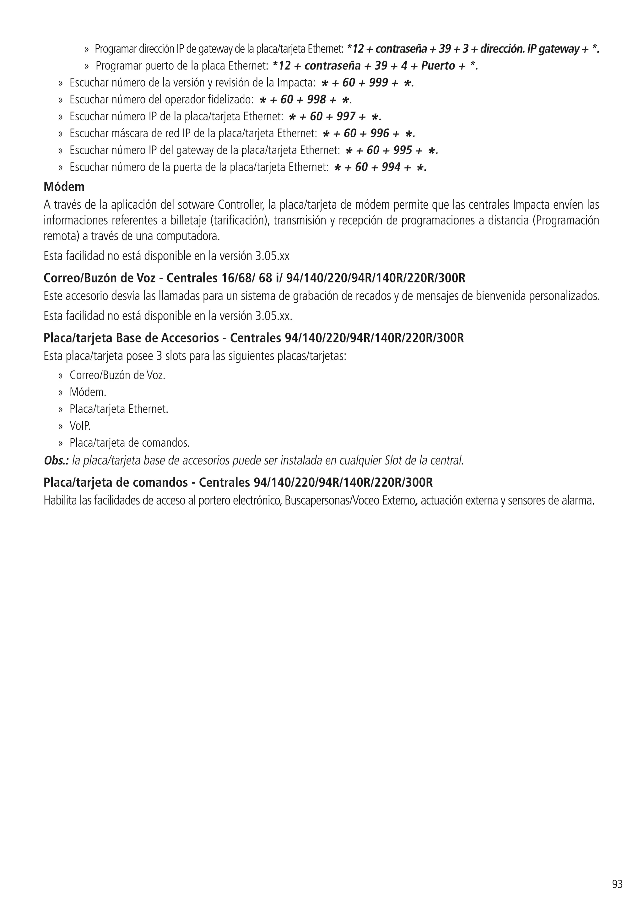 93
»» ProgramardirecciónIPdegatewaydelaplaca/tarjetaEthernet:*12 + contraseña + 39 + 3 + dirección.IP gateway + *.
»» Programar puerto de la placa Ethernet: *12 + contraseña + 39 + 4 + Puerto + *.
»» Escuchar número de la versión y revisión de la Impacta:
* + 60 + 999 + *.
»» Escuchar número del operador fidelizado:
* + 60 + 998 + *.
»» Escuchar número IP de la placa/tarjeta Ethernet:
* + 60 + 997 + *.
»» Escuchar máscara de red IP de la placa/tarjeta Ethernet:
* + 60 + 996 + *.
»» Escuchar número IP del gateway de la placa/tarjeta Ethernet:
* + 60 + 995 + *.
»» Escuchar número de la puerta de la placa/tarjeta Ethernet:
* + 60 + 994 + *.
Módem
A través de la aplicación del sotware Controller, la placa/tarjeta de módem permite que las centrales Impacta envíen las
informaciones referentes a billetaje (tarificación), transmisión y recepción de programaciones a distancia (Programación
remota) a través de una computadora.
Esta facilidad no está disponible en la versión 3.05.xx
Correo/Buzón de Voz - Centrales 16/68/ 68 i/ 94/140/220/94R/140R/220R/300R
Este accesorio desvía las llamadas para un sistema de grabación de recados y de mensajes de bienvenida personalizados.
Esta facilidad no está disponible en la versión 3.05.xx.
Placa/tarjeta Base de Accesorios - Centrales 94/140/220/94R/140R/220R/300R
Esta placa/tarjeta posee 3 slots para las siguientes placas/tarjetas:
»» Correo/Buzón de Voz.
»» Módem.
»» Placa/tarjeta Ethernet.
»» VoIP.
»» Placa/tarjeta de comandos.
Obs.: la placa/tarjeta base de accesorios puede ser instalada en cualquier Slot de la central.
Placa/tarjeta de comandos - Centrales 94/140/220/94R/140R/220R/300R
Habilita las facilidades de acceso al portero electrónico,Buscapersonas/Voceo Externo, actuación externa y sensores de alarma.
 