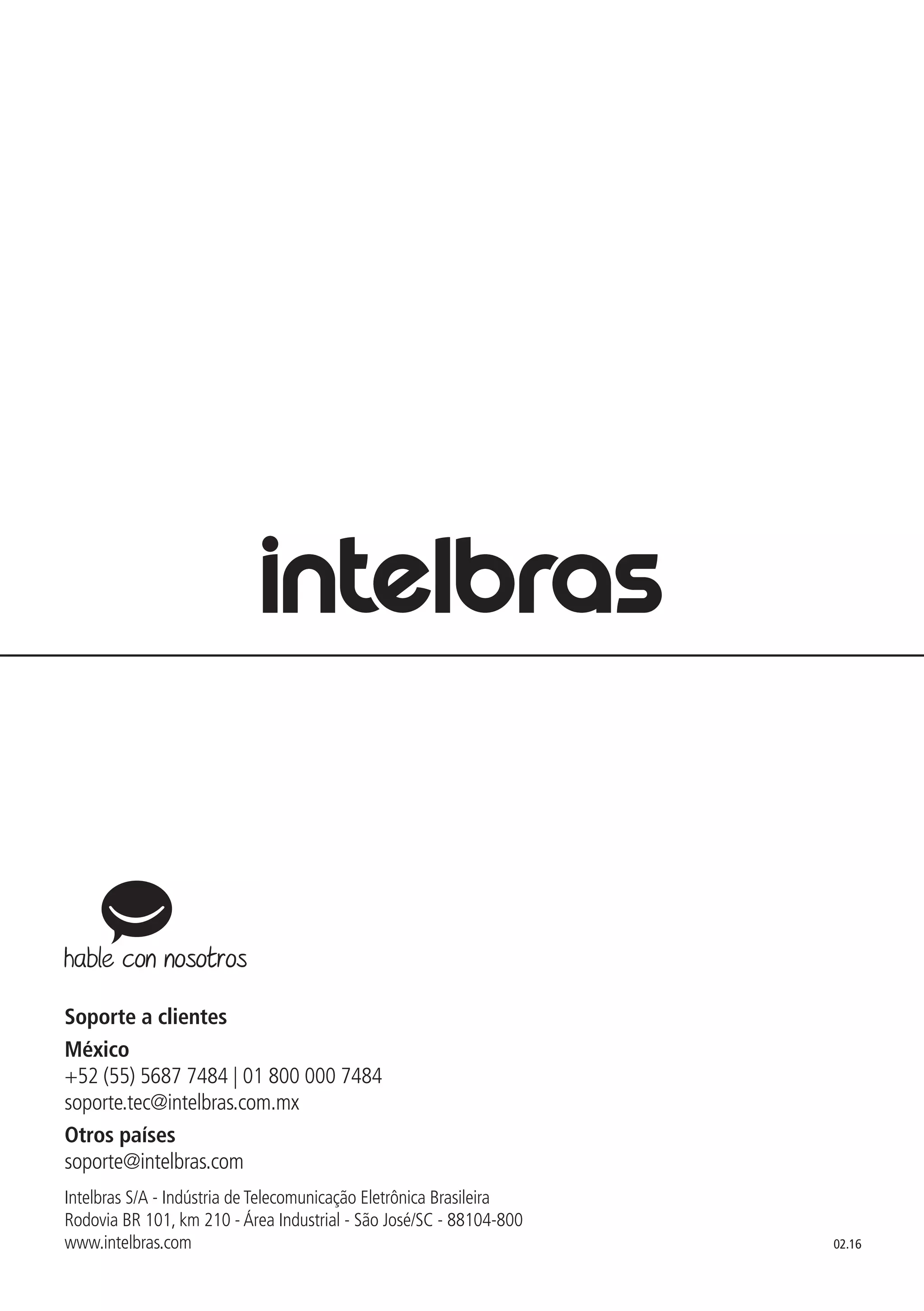02.16
Soporte a clientes
México
+52 (55) 5687 7484 | 01 800 000 7484
soporte.tec@intelbras.com.mx
Otros países
soporte@intelbras.com
Intelbras S/A - Indústria de Telecomunicação Eletrônica Brasileira
Rodovia BR 101, km 210 - Área Industrial - São José/SC - 88104-800
www.intelbras.com
 