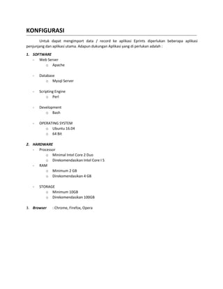 KONFIGURASI
Untuk dapat mengimport data / record ke aplikasi Eprints diperlukan beberapa aplikasi
penjunjang dan aplikasi utama. Adapun dukungan Aplikasi yang di perlukan adalah :
1. SOFTWARE
- Web Server
o Apache
- Database
o Mysql Server
- Scripting Engine
o Perl
- Development
o Bash
- OPERATING SYSTEM
o Ubuntu 16.04
o 64 Bit
2. HARDWARE
- Processor
o Minimal Intel Core 2 Duo
o Direkomendasikan Intel Core I 5
- RAM
o Minimum 2 GB
o Direkomendasikan 4 GB
- STORAGE
o Minimum 10GB
o Direkomendasikan 100GB
3. Browser : Chrome, Firefox, Opera
 