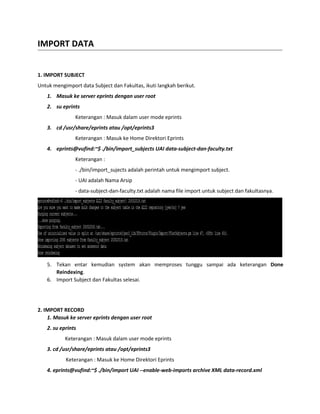 IMPORT DATA
1. IMPORT SUBJECT
Untuk mengimport data Subject dan Fakultas, ikuti langkah berikut.
1. Masuk ke server eprints dengan user root
2. su eprints
Keterangan : Masuk dalam user mode eprints
3. cd /usr/share/eprints atau /opt/eprints3
Keterangan : Masuk ke Home Direktori Eprints
4. eprints@vufind:~$ ./bin/import_subjects UAI data-subject-dan-faculty.txt
Keterangan :
- ./bin/import_sujects adalah perintah untuk mengimport subject.
- UAI adalah Nama Arsip
- data-subject-dan-faculty.txt adalah nama file import untuk subject dan fakultasnya.
5. Tekan entar kemudian system akan memproses tunggu sampai ada keterangan Done
Reindexing.
6. Import Subject dan Fakultas selesai.
2. IMPORT RECORD
1. Masuk ke server eprints dengan user root
2. su eprints
Keterangan : Masuk dalam user mode eprints
3. cd /usr/share/eprints atau /opt/eprints3
Keterangan : Masuk ke Home Direktori Eprints
4. eprints@vufind:~$ ./bin/import UAI --enable-web-imports archive XML data-record.xml
 