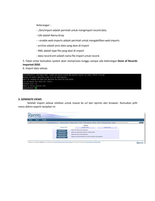 Keterangan :
- ./bin/import adalah perintah untuk mengimport record data.
- UAI adalah Nama Arsip
- --enable-web-imports adalah perintah untuk mengaktifkan web imports
- archive adalah jenis data yang akan di import
- XML adalah type file yang akan di import
- data-record.xml adalah nama file import untuk record.
5. Tekan entar kemudian system akan memproses tunggu sampai ada keterangan Done of Records
Imported 2050.
6. Import data selesai.
3. GENERATE VIEWS
Setelah import selesai silahkan untuk masuk ke url dari eprints dari browser. Kemudian pilih
menu Admin seperti tampilan ini
 