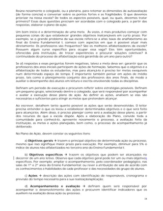 18
Reúna novamente o colegiado, ou a plenária, para retomar as dimensões da autoavaliação
(de forma concisa) e conversar sobre os pontos fortes e as fragilidades. O que devemos
priorizar na nossa escola? De todos os aspectos possíveis, qual, ou quais, devemos tratar
primeiro? Essas duas questões precisam ser acordadas com o colegiado para, a partir das
respostas, elaborar o plano de ação.
Um bom início é a determinação de uma meta. Às vezes, é mais produtivo começar com
pequenas coisas do que estabelecer grandes objetivos inalcançáveis em curto prazo. Por
exemplo, se o grande problema da sua escola refere-se a altas taxas de analfabetismo ao
final do Ensino Fundamental I, comece com aspectos em que é possível atuar mais
diretamente: Os professores são frequentes? São os melhores alfabetizadores da escola?
Possuem algum curso específico para ocupar essa vaga? Eles têm oportunidades,
oferecidas pela instituição, de trocar experiências e procurar soluções coletivas? A
continuidade do processo de alfabetização está garantida de um ano para outro?
Se aS respostas a essas perguntas forem negativas, talvez a meta deva ser: garantir que os
professores dos anos iniciais participem de ações de formação. Sabemos que o objetivo é a
alfabetização de todos os estudantes, mas para alcançá-lo é preciso ter metas exequíveis
num determinado espaço de tempo. É importante também pensar em ações de médio
prazo, tais como o planejamento conjunto dos professores dos anos finais, de modo a
auxiliar o desempenho dos alunos em leitura e escrita envolvendo todas as disciplinas.
Definam um período de execução e procurem refletir sobre estratégias possíveis. Definam
um pequeno grupo, selecionado dentre o colegiado, que será responsável por acompanhar
e avaliar a execução desse plano de ação. Ao definir as ações, analisem se elas são
necessárias e suficientes para atingir as metas que pretendem alcançar.
Ao escrever, detalhem tanto quanto possível as ações que serão desenvolvidas. O leitor
precisa entender o que os levou a estabelecer determinados objetivos e o que será feito
para alcançá-los. Além disso, é preciso planejar como será a avaliação desse plano, a partir
dos recursos de que a escola dispõe. Após a elaboração do Plano, convide toda a
comunidade para conhecê-lo, apresente novamente o processo, a avaliação feita da
instituição, as metas e ações planejadas, bem como, o processo de acompanhamento já
deliberado.
No Plano de Ação, devem constar os seguintes itens:
a) Objetivos gerais  trazem o principal objetivo de determinada ação ou processo,
mesmo que isso signifique maior prazo para execução. Por exemplo, diminuir para 5% o
índice de alunos não alfabetizados no terceiro ano do Ensino Fundamental I.
b) Objetivos específicos  trazem os objetivos que podem ser alcançados no
decorrer de um ano letivo. Observe que cada objetivo geral pode ter um ou mais objetivos
específicos. Por exemplo: ampliar o acompanhamento, pelo coordenador pedagógico, nas
salas de 1º e 2º anos do Ensino Fundamental; ou rever a atribuição de sala de acordo com
os conhecimentos e habilidades de cada professor e das necessidades do grupo de alunos.
c) Ações  descrição das ações com identificação de responsáveis, cronograma e
previsão do tempo necessário para a sua realização/aplicação;
d) Acompanhamento e avaliação  definam quem será responsável por
acompanhar o desenvolvimento das ações e procurem identificar indicadores que os
auxiliem na avaliação dessa ação ou processo.
 